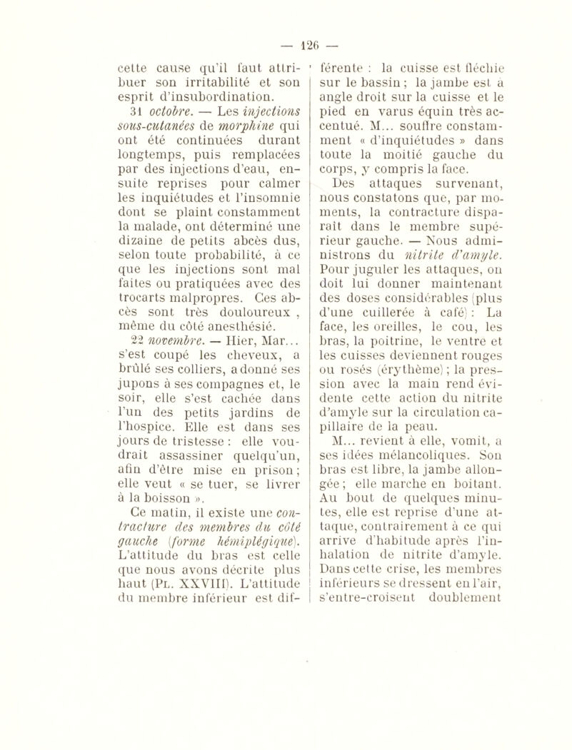 cette cause qu’il faut attri¬ buer son irritabilité et son esprit d’insubordination. 31 octobre. — Les injections sous-cutanées de morphine qui ont été continuées durant longtemps, puis remplacées par des injections d’eau, en¬ suite reprises pour calmer les inquiétudes et l’insomnie dont se plaint constamment la malade, ont déterminé une dizaine de petits abcès dus, selon toute probabilité, à ce que les injections sont mal faites ou pratiquées avec des trocarts malpropres. Ces ab¬ cès sont très douloureux , même du côté anesthésié. 22 novembre. — Hier, Mar... s’est coupé les cheveux, a brûlé ses colliers, adonné ses jupons à ses compagnes et, le soir, elle s’est cachée dans l’un des petits jardins de l’hospice. Elle est dans ses jours de tristesse : elle vou¬ drait assassiner quelqu’un, afin d’être mise en prison; elle veut « se tuer, se livrer à la boisson ». Ce matin, il existe une con- tracture des membres du côté gauche (forme hémiplégique). L’attitude du bras est celle que nous avons décrite plus haut (Pl. XXVIII). L’attitude du membre inférieur est dif— ' férente : la cuisse est fléchie sur le bassin ; la jambe est a angle droit sur la cuisse et le pied en varus équin très ac¬ centué. M... soutire constam¬ ment « d’inquiétudes » dans toute la moitié gauche du corps, y compris la face. Des attaques survenant, nous constatons que, par mo¬ ments, la contracture dispa¬ rait dans le membre supé¬ rieur gauche. — Nous admi¬ nistrons du nitrite d'amyle. Pour juguler les attaques, on doit lui donner maintenant des doses considérables (plus d’une cuillerée à café) : La face, les oreilles, le cou, les bras, la poitrine, le ventre et les cuisses deviennent rouges ou rosés (érythème) ; la pres¬ sion avec la main rend évi¬ dente cette action du nitrite d’amyle sur la circulation ca¬ pillaire de la peau. M... revient à elle, vomit, a ses idées mélancoliques. Son bras est libre, la jambe allon¬ gée ; elle marche en boitant. Au bout de quelques minu¬ tes, elle est reprise d’une at¬ taque, contrairement à ce qui arrive d’habitude après l’in¬ halation de nitrite d’amyle. Dans cette crise, les membres inférieurs se dressent en l’air, s’entre-croisent doublement