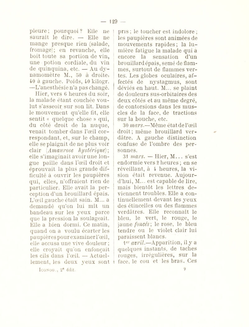 pleure ; pourquoi ? Elle ne saurait le dire. — Elle ne mange presque rien (salade, fromage); en revanche, elle boit toute sa porlion de vin, une potion cordiale, du vin de quinquina, etc. — Au dy¬ namomètre M., 50 à droite, 40 à gauche. Poids, 40 kilogr. —L’anesthésie n’a pas changé. Hier, vers 6 heures du soir, la malade étant couchée vou¬ lut s’asseoir sur son lit. Dans le mouvement qu’elle fit, elle ! sentit « quelque chose » qui, du côté droit de la nuque, venait tomber dans l’œil cor¬ respondant, et, sur le champ, elle se plaignit de ne plus voir clair (Amaurose hystérique) ; elle s’imaginait avoir une lon¬ gue paille dans l’œil droit et éprouvait la plus grande dif¬ ficulté à ouvrir les paupières qui, elles, n’offraient rien de particulier. Elle avait la per¬ ception d’un brouillard épais. L’œil gauche était sain. M... a demandé qu’on lui mît un bandeau sur les yeux parce que la pression la soulageait. Elle a bien dormi. Ce matin, quand on a voulu écarter les paupières pour examiner l’œil, elle accusa une vive douleur ; elle croyait qu’on enfonçait les cils dans l’œil. — Actuel¬ lement, les deux yeux sont t Iconog., 2® édit. pris; le toucher est indolore ; les paupières sont animées de mouvements rapides; la lu¬ mière fatigue la malade qui a encore la sensation d’un brouillard épais, semé de flam¬ mes, surtout de flammes ver¬ tes. Les globes oculaires, af¬ fectés de nystagmus, sont déviés en haut. M... se plaint de douleurs sus-orbitaires des deux côtés et au même degré, de contorsions dans les mus¬ cles de la face, de tractions sur la bouche, etc. 30 mars.—Même état de l’œil droit; même brouillard ver¬ dâtre. A gauche distinction confuse de l’ombre des per¬ sonnes. 31 mars. — Hier, M... s’est endormie vers 2 heures ; en se réveillant, à 4 heures, la vi¬ sion était revenue. Aujour¬ d’hui, M... est capable de lire, mais bientôt les lettres de¬ viennent troubles. Elle a con¬ tinuellement devant les yeux des étincelles ou des flammes verdâtres. Elle reconnaît le bleu, le vert, le rouge, le jaune foncés] le rose, le bleu tendre ou le violet clair lui paraissent blancs. 1er avril.—Apparition, il y a quelques instants, de taches rouges, irrégulières, sur la face, le cou et les bras. Ces y