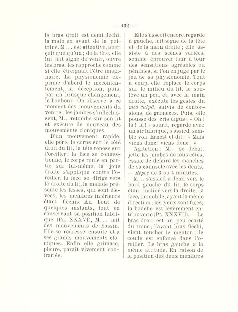 le bras droit est demi fléchi, la main en avant de la poi¬ trine. M... est attentive, aper¬ çoit quelqu’un ; de la tète, elle lui fait signe de venir, ouvre les bras, les rapproche comme si elle étreignait l’être imagi¬ naire. La physionomie ex¬ prime d’abord le méconten¬ tement, la déception, puis, par un brusque changement, le bonheur. On observe à ce moment des mouvements du ventre ; les jambes s’infléchis¬ sent, M... retombe sur son lit et exécute de nouveau des mouvements cloniques. D'un mouvement rapide, elle porte le corps sur le côté droit du lit, la tète repose sur l’oreiller; la face se conges¬ tionne, le corps roule en par¬ tie sur lui-même, la joue droite s’applique contre l’o¬ reiller, la face se dirige vers la droite du lit, la malade pré¬ sente les fesses, qui sont éle¬ vées, les membres inférieurs étant fléchis. Au bout de quelques instants, tout en conservant sa position lubri¬ que (Pl. XXXVI), M... fait des mouvements de bassin. Elle se redresse ensuite et a ses grands mouvements clo¬ niques. Enfin elle grimace, pleure, parait vivement con¬ trariée. Elle s’asseoitencore,regarde à gauche, fait signe de la tête et de la main droite ; elle as¬ siste à des scènes variées, semble éprouver tonr à tour des sensations agréables ou pénibles, si l’on en juge par le jeu de sa physionomie. Tout à coup, elle replace le corps sur le milieu du lit, le sou¬ lève un peu, et, avec la main droite, exécute les gestes du meâ culpâ, suivis de contor¬ sions, de grimaces. Puis, elle pousse des cris aigus : « Oh ! là ! là ! » sourit, regarde avec un air lubrique, s’assied, sem¬ ble voir Ernest et dit : « Mais viens donc! viens donc! » Agitation : M... se débat, jette les jambes de tous côtés, essaie de défaire les manches de sa camisole avec les dents. — Repos de 3 ou 4 minutes. M... s’assied à demi vers le bord gauche du lit, le corps étant incliné vers la droite, la face, immobile, ayant la même direction ; les yeux sont fixes; la bouche est légèrement en- tr’ouverte (Pl. XXXVII). — Le bras droit est un peu écarté du tronc; l’avant-bras fléchi, vient toucher le menton ; le coude est enfoncé dans l’o¬ reiller. Le bras gauche a la même attitude. En raison de la position des deux membres