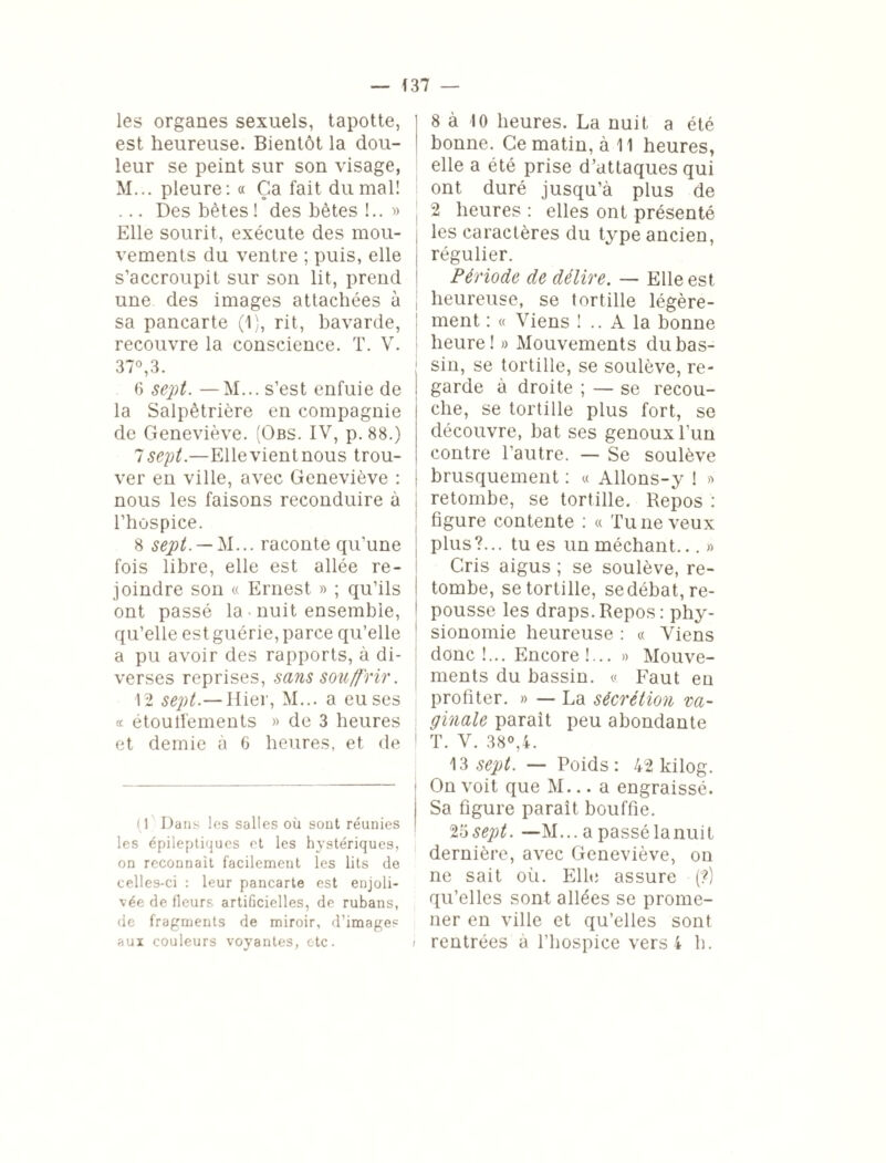 les organes sexuels, tapotte, est heureuse. Bientôt la dou¬ leur se peint sur son visage, M... pleure: « Ça fait du mal! ... Des bêtes ! des bêtes !.. » Elle sourit, exécute des mou¬ vements du ventre ; puis, elle s’accroupit sur son lit, prend une des images attachées à sa pancarte (1), rit, bavarde, recouvre la conscience. T. V. 37°, 3. 6 sept. — M... s’est enfuie de la Salpêtrière en compagnie de Geneviève. (Obs. IV, p. 88.) Isept.—Ellevientnous trou¬ ver en ville, avec Geneviève : nous les faisons reconduire à l’hospice. 8 sept. — M... raconte qu’une fois libre, elle est allée re¬ joindre son « Ernest » ; qu’ils ont passé la • nuit ensemble, qu’elle est guérie, parce qu’elle a pu avoir des rapports, à di¬ verses reprises, sans souffrir. 12 sept.— Hier, M... a eu ses « étoutfements » de 3 heures et demie à 6 heures, et de (1 Dans les salles où sont réunies les épileptiques et les hystériques, on reconnaît facilement les lits de celles-ci : leur pancarte est enjoli¬ vée de fleurs artificielles, de rubans, de fragments de miroir, d’images aux couleurs voyantes, etc. \ 8 à 10 heures. La nuit a été bonne. Ce matin, à 11 heures, elle a été prise d’attaques qui ont duré jusqu’à plus de 2 heures : elles ont présenté les caractères du type ancien, régulier. Période de délire. — Elle est heureuse, se tortille légère¬ ment : « Viens ! .. A la bonne heure! » Mouvements du bas¬ sin, se tortille, se soulève, re¬ garde à droite ; — se recou¬ che, se tortille plus fort, se découvre, bat ses genoux l’un contre l’autre. — Se soulève brusquement : « Allons-y ! » retombe, se tortille. Repos : figure contente : « Tu ne veux plus?... tu es un méchant... » Cris aigus ; se soulève, re¬ tombe, se tortille, se débat, re¬ pousse les draps. Repos : phy¬ sionomie heureuse : « Viens donc!... Encore!... » Mouve¬ ments du bassin. « Faut en profiter. » — La sécrétion va¬ ginale parait peu abondante T. V. 38°,4. 13 sept. — Poids: 42 kilog. On voit que M... a engraissé. Sa figure parait bouffie. 25 sept. —M... a passélanuit dernière, avec Geneviève, on ne sait où. Elle assure (?) qu’elles sont allées se prome¬ ner en ville et qu’elles sont rentrées à l’hospice vers 4 h.