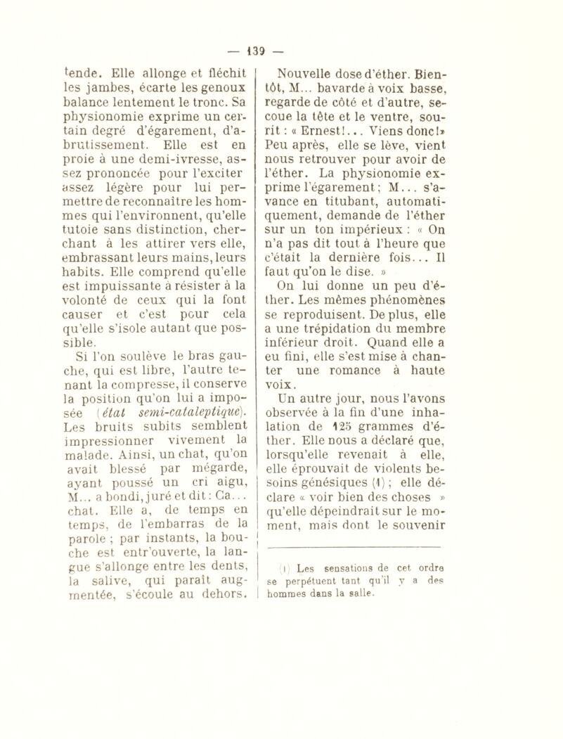 tende. Elle allonge et fléchit I les jambes, écarte les genoux balance lentement le tronc. Sa physionomie exprime un cer¬ tain degré d’égarement, d’a¬ brutissement. Elle est en proie à une demi-ivresse, as¬ sez prononcée pour l’exciter assez légère pour lui per¬ mettre de reconnaître les hom¬ mes qui l’environnent, qu’elle tutoie sans distinction, cher¬ chant à les attirer vers elle, embrassant leurs mains, leurs habits. Elle comprend qu’elle est impuissante à résister à la volonté de ceux qui la font causer et c’est pour cela qu’elle s’isole autant que pos¬ sible. Si l’on soulève le bras gau¬ che, qui est libre, l’autre te¬ nant la compresse, il conserve la position qu’on lui a impo¬ sée ( état semi-cataleptique). Les bruits subits semblent impressionner vivement la malade. Ainsi, un chat, qu’on avait blessé par mégarde, ayant poussé un cri aigu, M... a bondi, juré et dit : Ga... chat. Elle a, de temps en temps, de l’embarras de la parole ; par instants, la bou¬ che est entr’ouverte, la lan¬ gue s’allonge entre les dents, la salive, qui paraît aug¬ mentée, s’écoule au dehors. Nouvelle dose d’éther. Bien¬ tôt, M... bavarde à voix basse, regarde de côté et d’autre, se¬ coue la tête et le ventre, sou¬ rit : « Ernest!... Viens donc!» Peu après, elle se lève, vient nous retrouver pour avoir de l’éther. La physionomie ex¬ prime l’égarement ; M... s’a¬ vance en titubant, automati¬ quement, demande de l’éther sur un ton impérieux : « On n’a pas dit tout à l’heure que c’était la dernière fois... Il faut qu’on le dise. » On lui donne un peu d’é¬ ther. Les mêmes phénomènes se reproduisent. De plus, elle a une trépidation du membre inférieur droit. Quand elle a eu fini, elle s’est mise à chan¬ ter une romance à haute voix. Un autre jour, nous l’avons observée à la fin d’une inha¬ lation de 125 grammes d’é¬ ther. Elle nous a déclaré que, lorsqu’elle revenait à elle, elle éprouvait de violents be¬ soins génésiques (1) ; elle dé¬ clare a voir bien des choses » qu’elle dépeindrait sur le mo¬ ment, mais dont le souvenir ! l Les sensations de cet ordre se perpétuent tant qu il y a des hommes dans la salle.