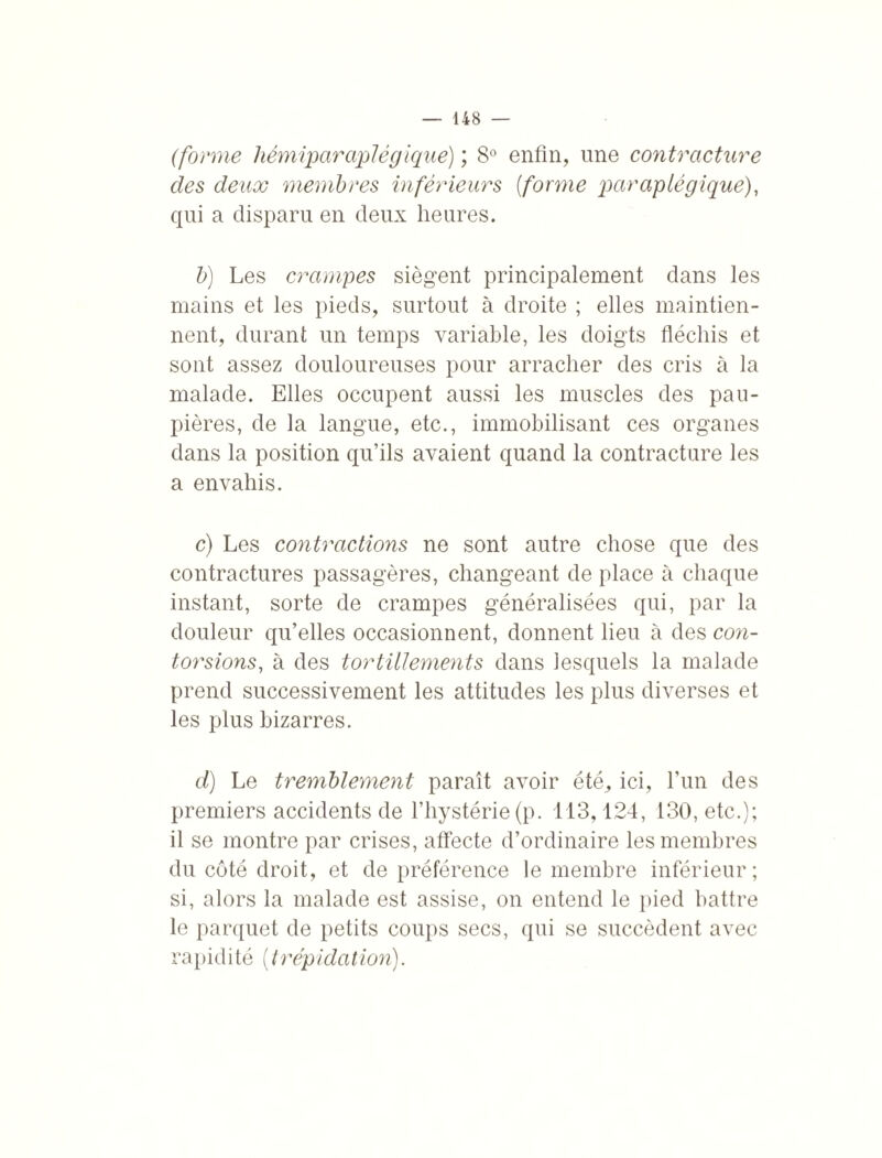 (forme hémiparaplégique) ; 8° enfin, une contracture des deux membres inférieurs {forme paraplégique), qui a disparu en deux heures. b) Les crampes siègent principalement dans les mains et les pieds, surtout à droite ; elles maintien¬ nent, durant un temps variable, les doigts fléchis et sont assez douloureuses pour arracher des cris à la malade. Elles occupent aussi les muscles des pau¬ pières, de la langue, etc., immobilisant ces organes dans la position qu’ils avaient quand la contracture les a envahis. c) Les contractions ne sont autre chose que des contractures passagères, changeant de place à chaque instant, sorte de crampes généralisées qui, par la douleur qu’elles occasionnent, donnent heu à des con¬ torsions, à des tortillements dans lesquels la malade prend successivement les attitudes les plus diverses et les plus bizarres. d) Le tremblement paraît avoir été, ici, l’un des premiers accidents de l’hystérie (p. 113,124, 130, etc.); il se montre par crises, affecte d’ordinaire les membres du côté droit, et de préférence le membre inférieur; si, alors la malade est assise, on entend le pied battre le parquet de petits coups secs, qui se succèdent avec rapidité ( trép(dation).