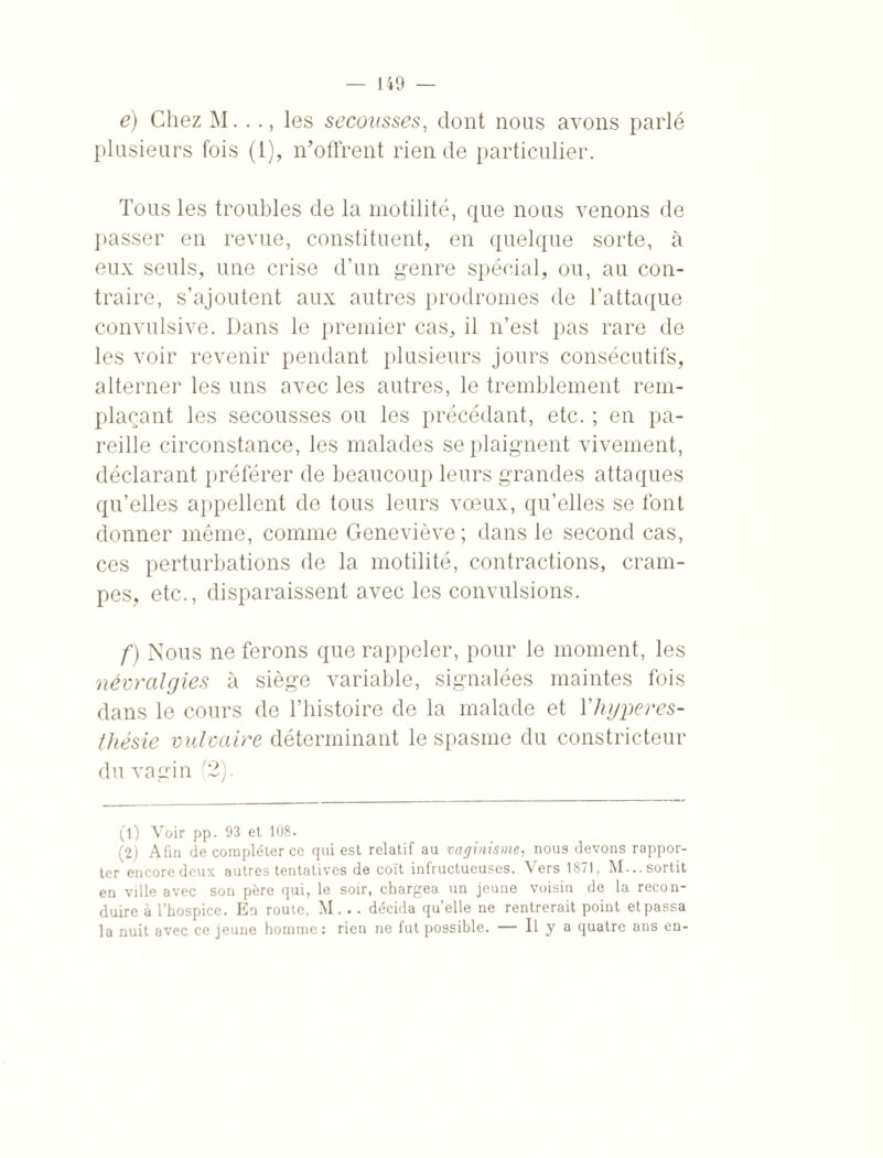 e) Chez M. .., les secousses, dont nous avons parlé plusieurs fois (I), n’offrent rien de particulier. Tous les troubles de la motilité, que nous venons de passer en revue, constituent, en quelque sorte, à eux seuls, une crise d’un genre spécial, ou, au con¬ traire, s’ajoutent aux autres prodromes de l’attaque convulsive. Dans le premier cas, il n’est pas rare de les voir revenir pendant plusieurs jours consécutifs, alterner les uns avec les autres, le tremblement rem¬ plaçant les secousses ou les précédant, etc. ; en pa¬ reille circonstance, les malades se plaignent vivement, déclarant préférer de beaucoup leurs grandes attaques qu’elles appellent de tous leurs vœux, qu’elles se font donner même, comme Geneviève; dans le second cas, ces perturbations de la motilité, contractions, cram¬ pes, etc., disparaissent avec les convulsions. f) Nous ne ferons que rappeler, pour le moment, les névralgies à siège variable, signalées maintes fois dans le cours de l’histoire de la malade et 1 hyperes¬ thésie vulvaire déterminant le spasme du constricteur du vagin (2). (1) Voir pp. 93 et 108. (2) Afin de compléter ce qui est relatif au vaginisme, nou9 devons rappor¬ ter encore deux autres tentatives de coït infructueuses. Vers 1871, M... sortit en ville avec son père qui, le soir, chargea un jeune voisin de la recon¬ duire à l’hospice. En route, M... décida quelle ne rentrerait point et passa la nuit avec ce jeune homme: rien ne fut possible. — Il y a quatre ans en-