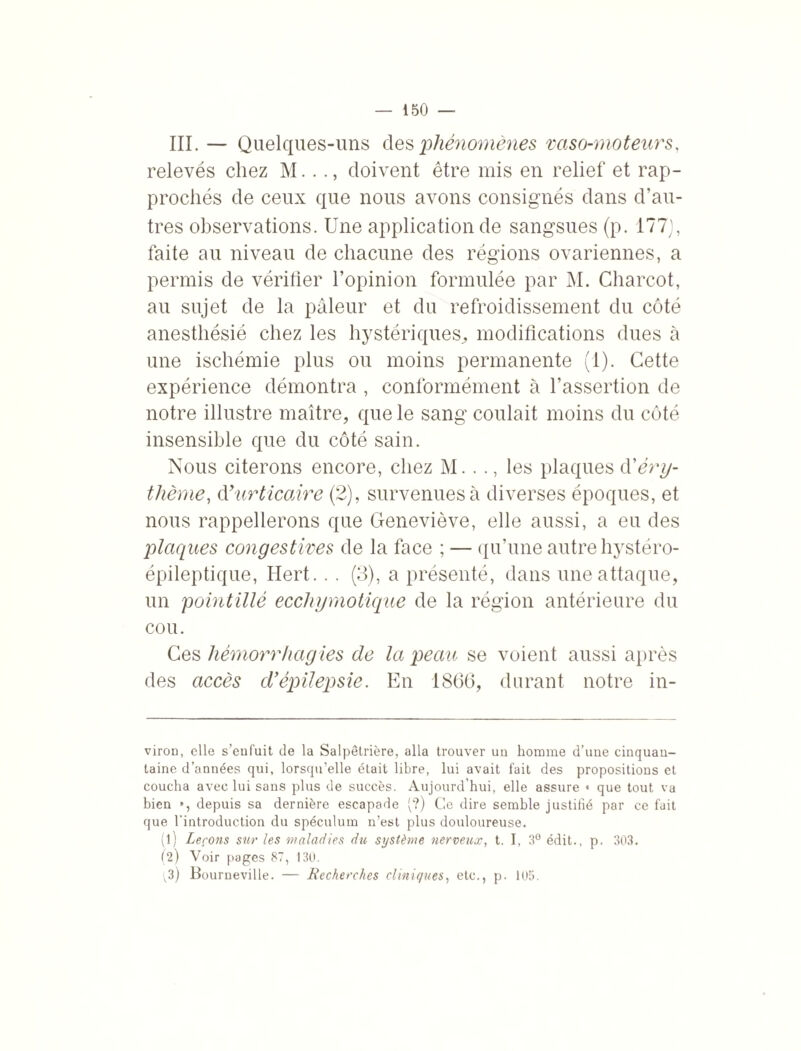 III. — Quelques-uns des phénomènes vaso-moteurs, relevés chez M..doivent être mis en relief et rap¬ prochés de ceux que nous avons consignés dans d’au¬ tres observations. Une application de sangsues (p. 177], faite au niveau de chacune des régions ovariennes, a permis de vérifier l’opinion formulée par M. Charcot, au sujet de la pâleur et du refroidissement du côté anesthésié chez les hystériques,, modifications dues à une ischémie plus ou moins permanente (1). Cette expérience démontra , conformément à l’assertion de notre illustre maître, que le sang coulait moins du côté insensible que du côté sain. Nous citerons encore, chez M. . ., les plaques d’éry¬ thème, d’urticaire (2), survenues à diverses époques, et nous rappellerons que Geneviève, elle aussi, a eu des plaques congestives de la face ; — qu’une autre hystéro- épileptique, Hert. . . (3), a présenté, dans une attaque, un pointillé eccliymotique de la région antérieure du cou. Ces hémorrhagies de la peau se voient aussi après des accès d'épilepsie. En 1866, durant notre in- viron, elle s’enfuit de la Salpêtrière, alla trouver un homme d’une cinquan¬ taine d’années qui, lorsqu’elle était libre, lui avait fait des propositions et coucha avec lui sans plus de succès. Aujourd’hui, elle assure « que tout va bien », depuis sa dernière escapade (?) Ce dire semble justifié par ce fait que l’introduction du spéculum n’est plus douloureuse. (1) Leçons sur les maladies du système nerveux, t. I, 3° édit., p. 303. (2) Voir pages 87, 130. ^3) Bourneville. — Recherches cliniques, etc., p. 105.