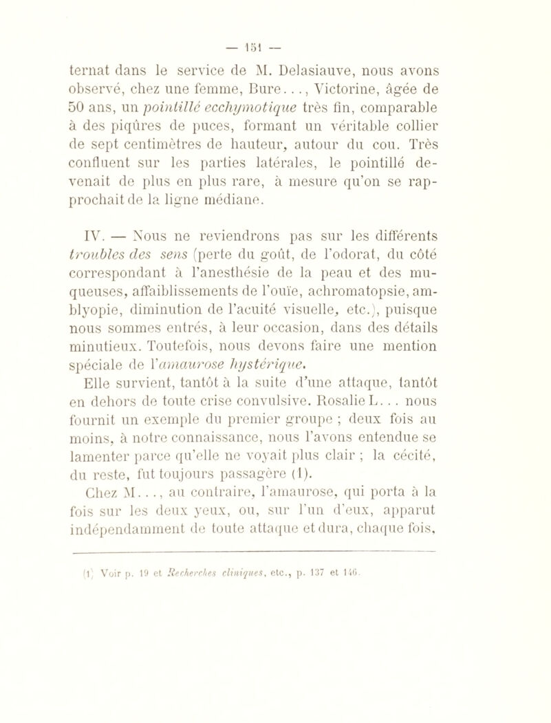 ternat clans le service de M. Delasiauve, nous avons observé, chez une femme, Bure..., Victorine, âgée de 50 ans, un pointillé ecchymotique très fin, comparable à des piqûres de puces, formant un véritable collier de sept centimètres de hauteur, autour du cou. Très confluent sur les parties latérales, le pointillé de¬ venait de plus en plus rare, à mesure qu’on se rap¬ prochait de la ligne médiane. IV. — Nous ne reviendrons pas sur les différents troubles des sens (perte du goût, de l'odorat, du côté correspondant à l’anesthésie de la peau et des mu¬ queuses, affaiblissements de l’ouïe, achromatopsie, am- blyopie, diminution de l’acuité visuelle, etc.), puisque nous sommes entrés, à leur occasion, dans des détails minutieux. Toutefois, nous devons faire une mention spéciale de Y amaurose hystérique. Elle survient, tantôt à la suite d’une attaque, tantôt en dehors de toute crise convulsive. Rosalie L... nous fournit un exemple du premier groupe ; deux fois au moins, à notre connaissance, nous l’avons entendue se lamenter parce qu’elle ne voyait plus clair ; la cécité, du reste, fut toujours passagère (1). Chez M..au contraire, l’amaurose, qui porta à la fois sur les deux yeux, ou, sur l’un d’eux, apparut indépendamment de toute attaque et dura, chaque fois, (l : Voir p. 19 et Recherches cliniques, etc., p. 137 et 146.