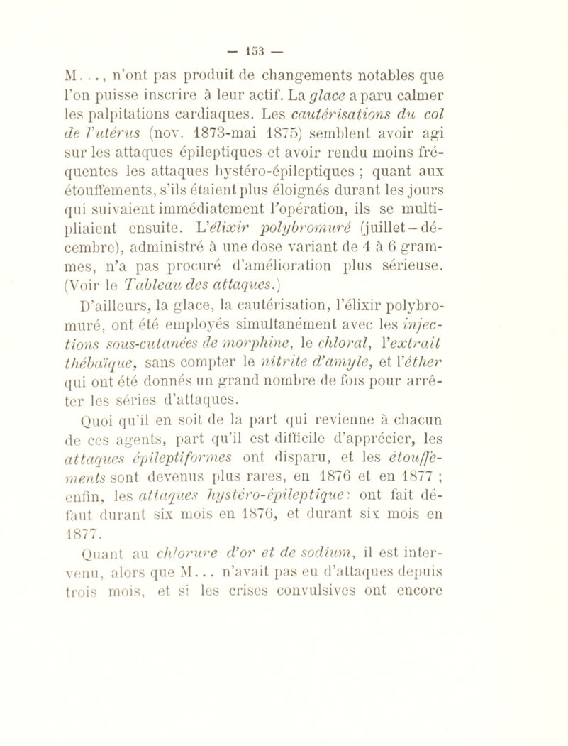 M. .., n’ont pas produit de changements notables que l’on puisse inscrire à leur actif. La glace a paru calmer les palpitations cardiaques. Les cautérisations du col de Vutérus (nov. 1873-mai 1875) semblent avoir agi sur les attaques épileptiques et avoir rendu moins fré¬ quentes les attaques hystéro-épileptiques ; quant aux étouffements, s’ils étaient plus éloignés durant les jours qui suivaient immédiatement l’opération, ils se multi¬ pliaient ensuite. L'élixir polybromuré (juillet —dé¬ cembre), administré à une dose variant de 4 à 6 gram¬ mes, n’a pas procuré d’amélioration plus sérieuse. (Voir le Tableau des attaques.) D’ailleurs, la glace, la cautérisation, l’élixir polybro- muré, ont été employés simultanément avec les injec¬ tions sous-cutanées de morphine, le chloral, Yextrait thébaique, sans compter le nitrite d’amyle, et Y éther qui ont été donnés un grand nombre de fois pour arrê¬ ter les séries d’attaques. Quoi qu’il en soit de la part qui revienne à chacun de ces agents, part qu’il est difficile d’apprécier, les attaques épileptiformes ont disparu, et les étouffe¬ ments sont devenus plus rares, en 1876 et en 1877 ; enfin, les attaques hystéro-épileptique; ont fait dé¬ faut durant six mois en 1876, et durant siv mois en 1877. Quant au chlorure d’or et de sodium, il est inter¬ venu, alors que M... n’avait pas eu d’attaques depuis trois mois, et si les crises convulsives ont encore