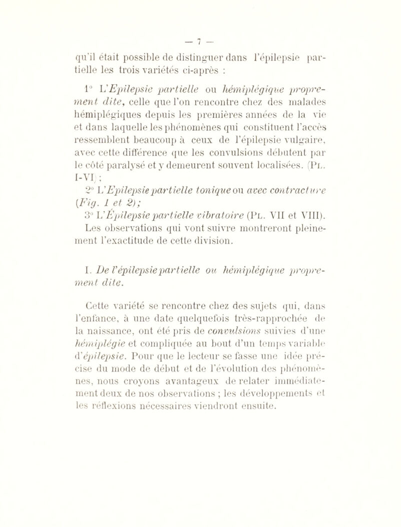 qu’il était possible de distinguer dans l’épilepsie par¬ tielle les trois variétés ci-après : 1° L'Epilepsie partielle ou hémiplégique propre¬ ment dite, celle que l’on rencontre chez des malades hémiplégiques depuis les premières années de la vie et dans laquelle les phénomènes qui constituent l’accès ressemblent beaucoup à ceux de l’épilepsie vulgaire, avec cette différence que les convulsions débutent par le côté paralysé et y demeurent souvent localisées. (Pl. I-VI) ; 2° L’Epilepsie partielle tonique ou avec contracture [Fig. 1 et 2); 3° L’Épilepsie partielle vibratoire (Pl. VII et VIII). Les observations qui vont suivre montreront pleine¬ ment l’exactitude de cette division. I. De V épilepsie partielle ou hémiplégique propre¬ ment dite. Cette variété se rencontre chez des sujets qui, dans l’enfance, à une date quelquefois très-rapprochée de la naissance, ont été pris de convulsions suivies d’une hémiplégie et compliquée au bout d’un temps variable1 F épilepsie. Pour que le lecteur se fasse une idée pré¬ cise du mode de début et de l’évolution des phénomè¬ nes, nous croyons avantageux de relater immédiate¬ ment deux de nos observations ; les développements et les réflexions nécessaires viendront ensuite.