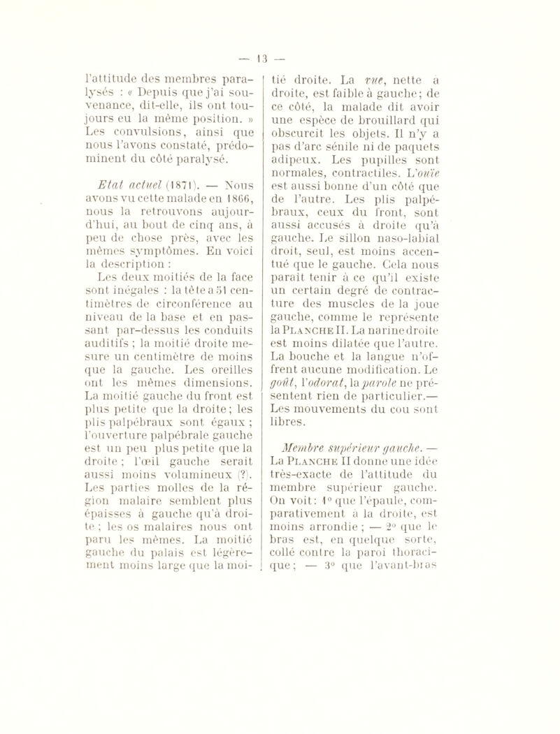 l’attitude des membres para¬ lysés : a Depuis que j’ai sou¬ venance, dit-elle, ils ont tou¬ jours eu la même position. » Les convulsions, ainsi que nous l’avons constaté, prédo¬ minent du côté paralysé. Etat actuel (1871). — Nous avons vu cette malade en 1866, nous la retrouvons aujour¬ d’hui, au bout de cinq ans, à peu de chose près, avec les mêmes symptômes. En voici la description : Les deux moitiés de la face sont inégales : la tète a 51 cen¬ timètres de circonférence au niveau de la base et en pas¬ sant par-dessus les conduits auditifs ; la moitié droite me¬ sure un centimètre de moins que la gauche. Les oreilles ont les mêmes dimensions. La moitié gauche du front est plus petite que la droite ; les plis palpébraux sont égaux ; l’ouverture palpébrale gauche est un peu plus petite que la droite ; l’œil gauche serait aussi moins volumineux (?). Les parties molles de la ré¬ gion malaire semblent plus épaisses à gauche qu’à droi¬ te ; les os malaires nous ont paru les mêmes. La moitié gauche du palais est légère¬ ment moins large que la moi¬ tié droite. La me, nette a droite, est faible à gauche; de ce côté, la malade dit avoir une espèce de brouillard qui obscurcit les objets. Il n’y a pas d’arc sénile ni de paquets adipeux. Les pupilles sont normales, contractiles. Vou'ie est aussi bonne d’un côté que de l’autre. Les plis palpé¬ braux, ceux du front, sont aussi accusés à droite qu’à gauche. Le sillon naso-labial droit, seul, est moins accen¬ tué que le gauche. Gela nous parait tenir à ce qu’il existe un certain degré de contrac¬ ture des muscles de la joue gauche, comme le représente la Planche IL La narinedroite est moins dilatée que l’autre. La bouche et la langue n’of¬ frent aucune modification. Le goût, Y odorat, la parole ne pré¬ sentent rien de particulier.— Les mouvements du cou sont libres. Membre supérieur gauche. — La Planche II donne une idée très-exacte de l’attitude du membre supérieur gauche. On voit: 1° que l’épaule, com¬ parativement à la droite, est moins arrondie ; — 2° que le bras est, en quelque sorte, collé contre la paroi thoraci¬ que ; — 3° que l’avant-bras
