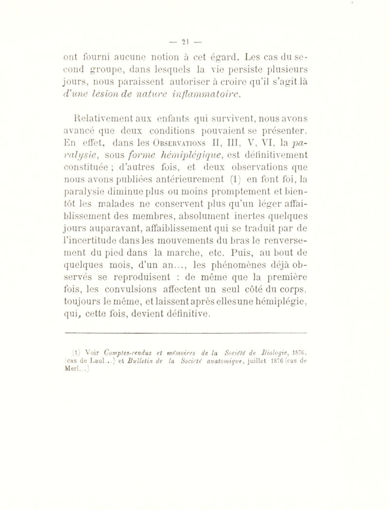 ont fourni aucune notion à cet égard. Les cas du se¬ cond groupe, dans lesquels la vie persiste plusieurs jours, nous paraissent autoriser à croire qu’il s'agit là d’une lésion de nature inflammatoire. Relativement aux enfants qui survivent, nous avons avancé que deux conditions pouvaient se présenter. En effet, dans les Observations II, III, V, VI, la •pa¬ ralysie, sous forme hémiplégique, est définitivement constituée ; d^autres fois, et deux observations que nous avons publiées antérieurement (i) en font foi, la paralysie diminue plus ou moins promptement et bien¬ tôt les malades ne conservent plus qu’un léger affai¬ blissement des membres, absolument inertes quelques jours auparavant, affaiblissement qui se traduit par de l’incertitude dans les mouvements du bras le renverse¬ ment du pied dans la marche, etc. Puis, au bout de quelques mois, d’un an..., les phénomènes déjà ob¬ servés se reproduisent : de même que la première fois, les convulsions affectent un seul côté du corps, toujours le même, et laissent après ellesune hémiplégie, qui, cette fois, devient définitive. (l) Voir Comptes-rendus et mémoires de la Société de Biologie, 187(3, cas de Laul...) et Bulletin de la Société anatomique, juillet 1876 (cas de Merl...)