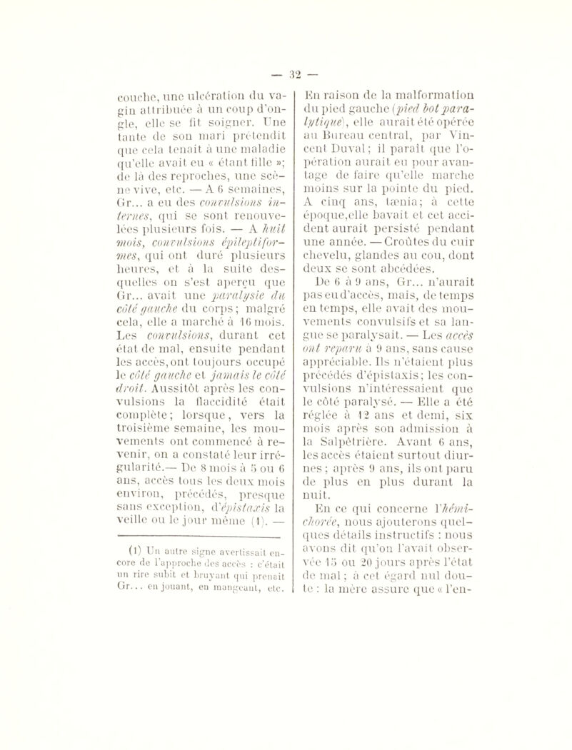 couclie, une ulcération du va¬ gin attribuée à un coup d’on¬ gle, elle se fit soigner. Une tante de son mari prétendit que cela tenait à une maladie qu’elle avait eu « étant tille »; de là des reproches, une scè¬ ne vive, etc. — A 6 semaines, Or... a eu des convulsions in¬ ternes, qui se sont renouve¬ lées plusieurs fois. — A huit mois, convulsions épileptifor¬ mes, qui ont duré plusieurs heures, et à la suite des¬ quelles on s’est aperçu que Gr... avait une paralysie du côté gauche du corps ; malgré cela, elle a marché à 10 mois. Les convulsions, durant cet état de mal, ensuite pendant les accès, ont toujours occupé le côté gauche et jamais le côté droit. Aussitôt après les con¬ vulsions la flaccidité était complète; lorsque, vers la troisième semaine, les mou¬ vements ont commencé à re¬ venir, on a constaté leur irré¬ gularité.— De 8 mois à 5 ou 6 ans, accès tous les deux mois environ, précédés, presque sans exception, d''épistaxis la veille ou le jour même (I). — (l) Un autre signe avertissait en¬ core de l’approche des accès : c’était un rire subit et bruyant ijui prenait Gr... en jouant, en mangeant, etc. En raison de la malformation du pied gauche {pied lot para¬ lytique), elle aurait été opérée au Bureau central, par Vin¬ cent Duval; il paraît que l’o¬ pération aurait eu pour avan¬ tage de faire qu’elle marche moins sur la pointe du pied. A cinq ans, tænia; à cette époque,elle bavait et cet acci¬ dent aurait persisté pendant une année. —Croûtes du cuir chevelu, glandes au cou, dont deux se sont abcédées. De 6 à 9 ans, Gr... n’aurait pas eu d’accès, mais, de temps en temps, elle avait des mou¬ vements convulsifs et sa lan¬ gue se paralysait. — Les accès ont reparu à 9 ans, sans cause appréciable. Ils n’étaient plus précédés d’épistaxis; les con¬ vulsions n’intéressaient que le côté paralysé. — Elle a été réglée à 12 ans et demi, six mois après son admission à la Salpêtrière. Avant 6 ans, les accès étaient surtout diur¬ nes ; après 9 ans, ils ont paru de plus en plus durant la nuit. En ce qui concerne Y hémi- chorée, nous ajouterons quel¬ ques détails instructifs : nous avons dit qu’on l’avait obser¬ vée 15 ou 20 jours après l’état de mal ; à cet égard nul dou¬ te : la mère assure que « l’en-