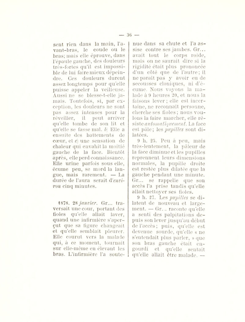 sent rien dans la main, l’a¬ vant-bras, le coude ou le bras; mais elle éprouve, dans l’épaule gauche, des douleurs très-fortes qu’il est impossi¬ ble de lui faire mieux dépein¬ dre. Ces douleurs durent assez longtemps pour quelle puisse appeler la veilleuse. Aussi ne se blesse-t-elle ja¬ mais. Toutefois, si, par ex¬ ception, les douleurs ne sont pas assez intenses pour la réveiller, il peut arriver qu’elle tombe de son lit et qu’elle se fasse mal. b) Elle a ensuite des battements de cœur, et c) une sensation de chaleur qui envahit la moitié gauche de la face. Bientôt après, elle perd connaissance. Elle urine parfois sous elle, écume peu, se mord la lan¬ gue, mais rarement. — La durée de l’aura serait d'envi¬ ron cinq minutes. 1878. 28 janvier. Gr... tra¬ versait une cour, portant des fioles qu’elle allait laver, quand une infirmière s’aper¬ çut que sa figure changeait et qu’elle semblait pleurer. Elle courut vers la malade qui, à ce moment, tournait sur elle-même en élevant les bras. L’infirmière Ta soute¬ nue dans sa chute et Ta as¬ sise contre ses jambes. Gr... avait tout le corps roide, mais on ne saurait dire si la rigidité était plus prononcée d’un côté que de l’autre; il ne parait pas y avoir eu de secousses cloniques, ni d’é¬ cume. Nous voyons la ma¬ lade à 9 heures 20, et nous la faisons lever ; elle est incer¬ taine, ne reconnaît personne, cherche ses fioles; nous vou¬ lons la faire marcher, elle ré¬ siste automatiquement. La face est pâle ; les pupilles sont di¬ latées. 9 h. 25. Peu à peu, mais très-lentement, la pâleur de la face diminue et les pupilles reprennent leurs dimensions normales, la pupille droite est restée plus dilatée que la gauche pendant une minute. Gr... se rappelle que son accès Ta prise tandis qu’elle allait nettoyer ses fioles. 9 h. 27. Les pupilles se di¬ latent de nouveau et large¬ ment. — Gr... raconte qu’elle a senti des palpitations de¬ puis son lever jusqu’au début de l’accès; puis, qu’elle est devenue sourde, qu’elle « ne s’entendait plus parler, » que son bras gauche était en¬ gourdi et qu’elle sentait qu’elle allait être malade. —