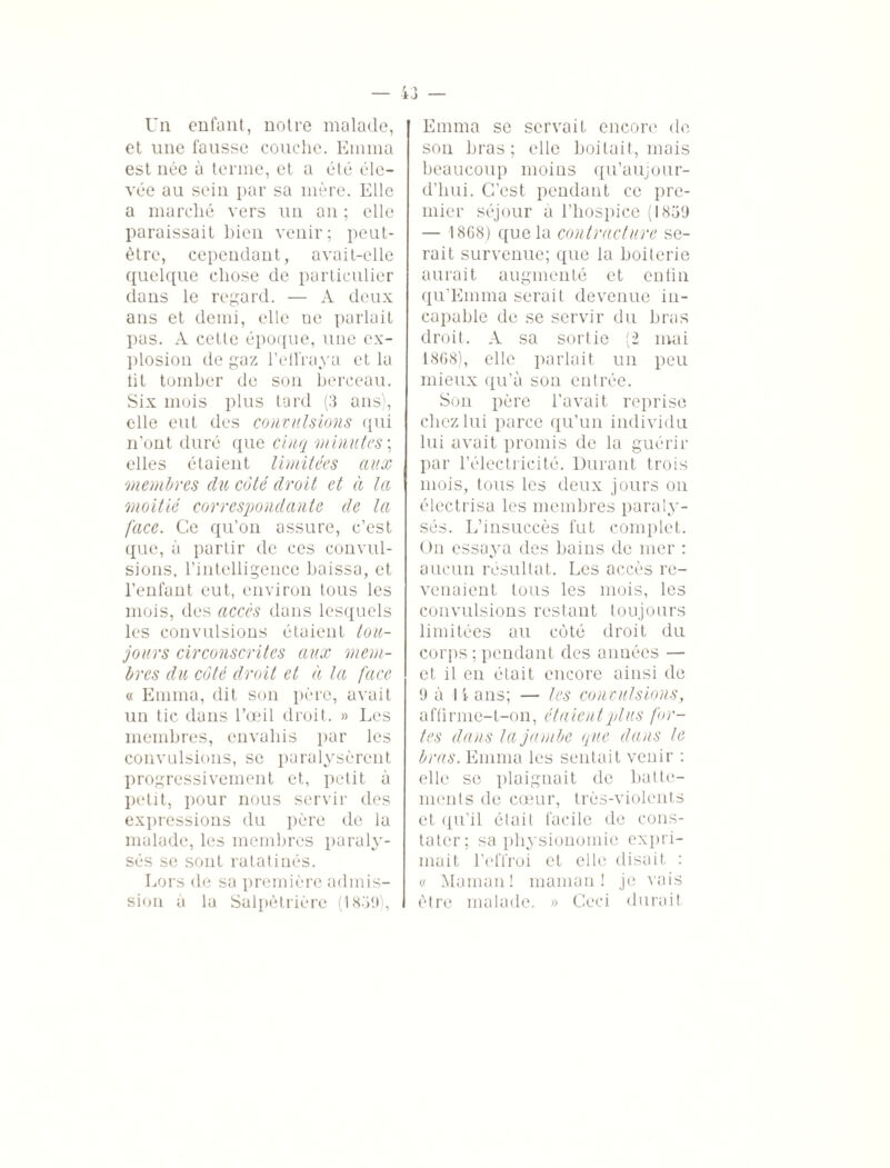 Un enfant, notre malade, et une fausse couche. Emma est née à terme, et a été éle¬ vée au sein par sa mère. Elle a marché vers un an ; elle paraissait bien venir; peut- être, cependant, avait-elle quelque chose de particulier dans le regard. — A deux ans et demi, elle ne parlait pas. A cette époque, une ex¬ plosion de gaz l'effraya et la lit tomber de son berceau. Six mois plus tard (3 ans), elle eut des convulsions qui n’ont duré que cinq minutes ; elles étaient limitées aux membres du côté droit et à la moitié correspondante de la face. Ce qu’on assure, c’est que, à partir de ces convul¬ sions, l’intelligence baissa, et l’enfant eut, environ tous les mois, des accès dans lesquels les convulsions étaient tou¬ jours circonscrites aux mem¬ bres du côté droit et à la face « Emma, dit son père, avait un tic dans l’œil droit. » Les membres, envahis par les convulsions, se paralysèrent progressivement et, petit à petit, pour nous servir des expressions du père de la malade, les membres paraly¬ sés se sont ratatinés. Lors de sa première admis¬ sion à la Salpêtrière (1839), Emma se servait encore de son bras; elle boitait, mais beaucoup moins qu'au) our- d’hui. C’est pendant ce pre¬ mier séjour à l’hospice (1839 — 1868) que la contracture se¬ rait survenue; que la boiterie aurait augmenté et cntin qu’Emma serait devenue in¬ capable de se servir du bras droit. A sa sortie (2 mai 1868), elle parlait un peu mieux qu’à son entrée. Son père l’avait reprise chez lui parce qu’un individu lui avait promis de la guérir par l’électricité. Durant trois mois, tous les deux jours on électrisa les membres paraly¬ sés. L’insuccès fut complet. On essaya des bains de mer : aucun résultat. Les accès re¬ venaient tous les mois, les convulsions restant toujours limitées au côté droit du corps ; pendant des années — et il en était encore ainsi de 9 à 1 i- ans; — les convulsions, affirme-t-on, étaient plus for¬ tes dans la jambe (pue dans le bras. Emma les sentait venir : elle se plaignait de batte¬ ments de cœur, très-violents et qu’il était facile de cons¬ tater; sa physionomie expri¬ mait l’effroi et elle disait : « Maman! maman! je vais être malade. » Ceci durait