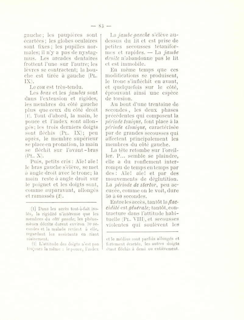 gauche; les paupières soûl écartées ; les globes oculaires sont fixes ; les pupilles nor¬ males; il n’y a pas de nystag- mus. Les arcades dentaires frottent l’une sur l’autre; les lèvres se contractent; la bou¬ che est tirée à gauche (Pl. IX). Le cou est très-tendu. Les bras et les jambes sont dans l’extension et rigides, les membres du côté gauche plus que ceux du côté droit (l). Tout d’abord, la main, le pouce et l’index sont allon¬ gés; les trois derniers doigts sont fléchis (Pl. IX); peu après, le membre supérieur se place en pronation, la main se fléchit sur l’avant-bras (Pl. X). Puis, petits cris : Aïe! aïe ! le bras gauche s’élève, se met à ongle droit avec le tronc; la main reste à ongle droit sur le poignet et les doigts sont, comme auparavant, allongés et ramassés (2). (1) Dans les accès tout-à-fait iso¬ lés, la rigidité n’intéresse que les membres du côté gauche; les phéno¬ mènes décrits durent environ 30 se¬ condes et la malade revient à elle, regardant les assistants en riant niaisement. (2) L’attitude des doigts n’est pas toujours la même : le pouce, l’index La jambe gauche s’élève aiD dessus du lit et est prise de petites secousses tétanifor- mes et rapides. — La jambe droite n’abandonne pas le lit et est immobile. En même temps que ces modifications se produisent, le tronc s’infléchit en avant, et quelquefois sur le côté, éprouvant ainsi une espèce de torsion. Au bout d’une trentaine de secondes, les deux phases précédentes qui composent la 'période tonique, font place à la période clonique, caractérisée par de grandes secousses qui affectent principalement les membres du côté gauche. La tète retombe sur l’oreil¬ ler. P... semble se plaindre, elle a du ronflement inter¬ rompu de temps en temps par des: Aïe! aïe! et par des mouvements de déglutition. La période de stertor, peu ac¬ cusée, comme on le voit, dure 50 à GO secondes. Entre les accès, tantôt la flac¬ cidité est générale; tantôt, con¬ tracture dans l’attitude habi¬ tuelle (Pl. VIII), et secousses violentes qui soulèvent les et le médius sont parfois allongés et fortement écartés, les autres doigts étant fléchis à demi ou entièrement.