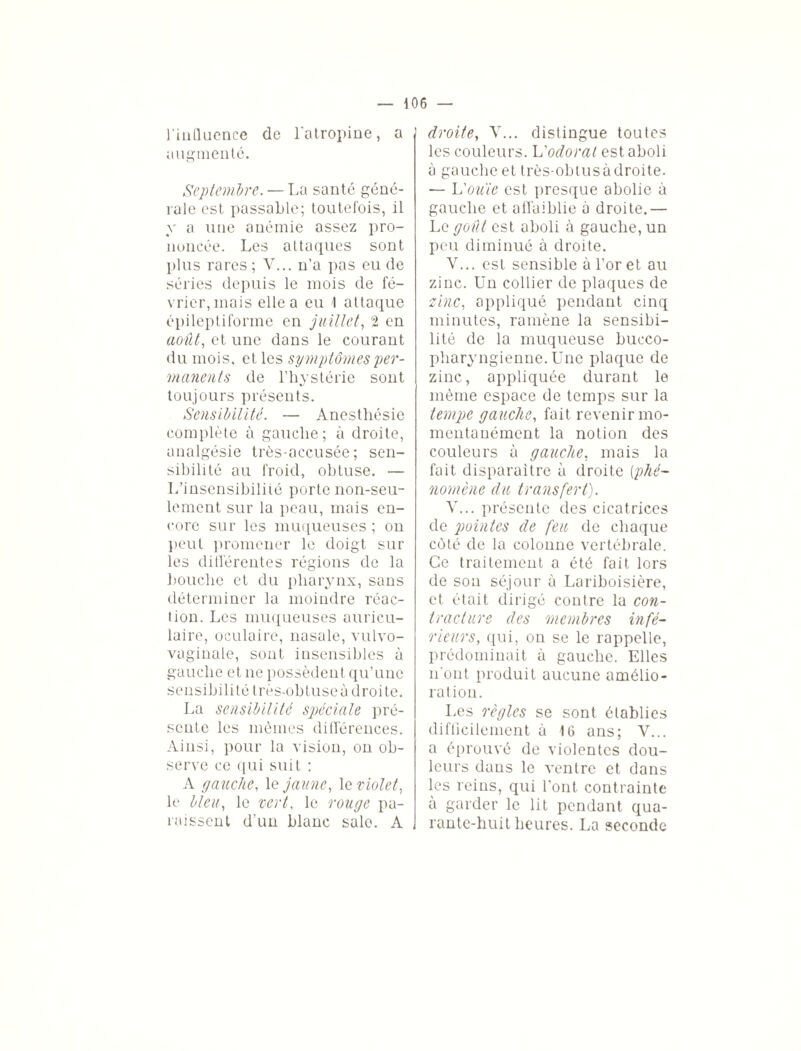 l'influence de l’atropine, a augmenté. Septembre. — La santé géné¬ rale est passable; toutefois, il y a une anémie assez pro¬ noncée. Les attaques sont plus rares ; V... n’a pas eu de séries depuis le mois de fé¬ vrier, mais elle a eu 1 attaque épileptiforme en juillet, 2 en août, et une dans le courant du mois, et les symptômes per¬ manents de l’hystérie sont toujours présents. Sensibilité. — Anesthésie complète à gauche; à droite, analgésie très-accusée; sen¬ sibilité au froid, obtuse. L’insensibilité porte non-seu¬ lement sur la peau, mais en¬ core sur les muqueuses ; on peut promener le doigt sur les différentes régions de la bouche et du pharynx, sans déterminer la moindre réac¬ tion. Les muqueuses auricu¬ laire, oculaire, nasale, vulvo- vaginale, sont insensibles à gauche et ne possèdent qu’une sensibilité très-obtuseà droite. La sensibilité spéciale pré¬ sente les mêmes différences. Ainsi, pour la vision, on ob¬ serve ce qui suit : A gauche, le jaune, 1 a violet, le bleu, le vert, le rouge pa¬ raissent d'un blanc sale. A droite, V... distingue toutes les couleurs. L'odorat est aboli à gauche et très-obtus à droite. — L'ouïe est presque abolie à gauche et affaiblie à droite.— Le goût est aboli à gauche, un peu diminué à droite. V... est sensible à l’or et au zinc. Un collier de plaques de zinc, appliqué pendant cinq minutes, ramène la sensibi¬ lité de la muqueuse bucco- pharyngienne. Une plaque de zinc, appliquée durant le même espace de temps sur la tempe gauche, fait revenir mo¬ mentanément la notion des couleurs à gauche, mais la fait disparaître à droite [phé¬ nomène du transfert). V... présente des cicatrices de pointes de feu de chaque côté de la colonne vertébrale. Ce traitement a été fait lors de son séjour à Lariboisière, et était dirigé contre la con¬ tracture des membres infé¬ rieurs, qui, on se le rappelle, prédominait à gauche. Elles n'ont produit aucune amélio¬ ration. Les règles se sont établies difficilement à 16 ans; Y... a éprouvé de violentes dou¬ leurs dans le ventre et dans les reins, qui l’ont contrainte à garder le lit pendant qua¬ rante-huit heures. La seconde