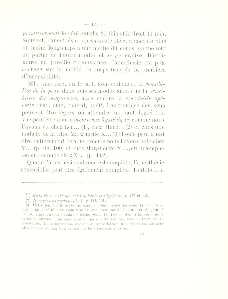 'primitivement le côté gauche 23 fois et le droit 11 lois. Souvent, l’anesthésie, après avoir été circonscrite plus ou moins longtemps à une moitié du corps, gagne tout ou partie de l’autre moitié et se généralise. D'ordi¬ naire, en pareille circonstance, l’anesthésie est plus accusée sur la moitié du corps frappée la première d’insensibilité. Elle intéresse, on le sait, non-seulement la sensibi¬ lité de la peau dans tous ses modes ainsi que la sensi¬ bilité des muqueuses, mais encore la sensibilité spé¬ ciale : vue, ouïe, odorat, goût. Les troubles des sens peuvent être légers ou atteindre un haut degré : la vue peut être abolie [amaurose hystérique) comme nous l’avons vu chez Ler... (1), chez Marc. . (2; et chez une malade de la ville, Marguerite X... (3,; l'ouïe peut aussi être entièrement perdue, comme nous l’avons noté chez A'... (p. 98, 100) et chez Marguerite X...,ou incomplè¬ tement comme chez X... (p. 142). Quand l’anesthésie cutanée est complète, l’anesthésie sensorielle peut être également complète. Toutefois, il (l) Rech. clin, et thérap. sur Vépilepsie et l'hystérie, p. 137 et 145. (2 J cono y rapide photo g r., t. I, p. 129, 151. (3) Celte jeune fille présente, comme phénomènes permanents fie l'hys¬ térie, une surdité, une amaurose et une abolition fie Co lorât et du goût à droite, ainsi qu’une hémianesthésie. Sous l’in il >ence fies attaques, nous avons vu survenir une amaurose et une surfiité doubles, avec contracture des mâchoires. La compression ovarienne droite faisait disparaître ces derniers phénomènes et remettait la malade dans sou état antérieur. 10