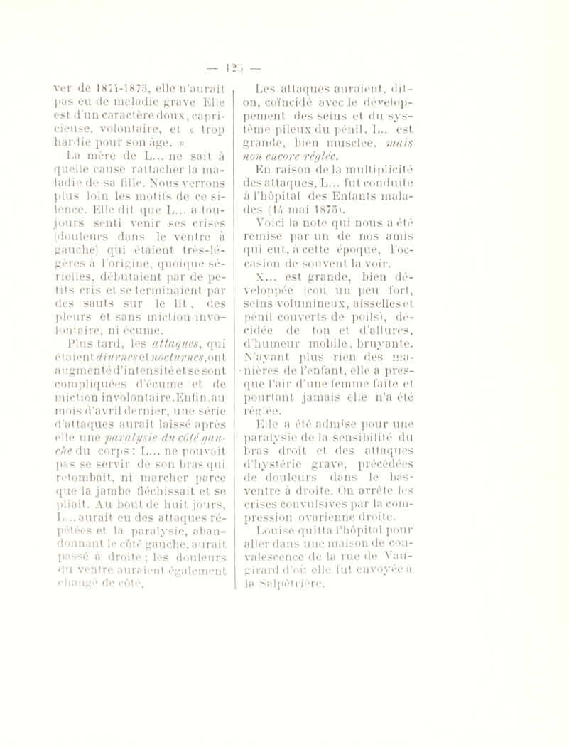 ver de 187i-187o, elle n’aurait pas eu de maladie grave Elle est d'un caractère doux, capri¬ cieuse, volontaire, et « trop hardie pour son âge. » La mère de L... ne sait à quelle couse rattacher la ma¬ ladie de sa fille. Nous verrons plus loin les motifs de ce si¬ lence. Elle dit que L... a tou¬ jours senti venir ses crises (douleurs dans le ventre à gauche) qui étaient très-lé¬ gères à l’origine, quoique sé¬ rielles, débutaient par de pe¬ tits cris et se terminaient par des sauts sur le lit , des pleurs et sans miction invo¬ lontaire, ni écume. Plus tard, les attaques, qui étaient^urnes et noeturnes,on t augmenté d’intensité et se sont compliquées d’écume et de miction involontaire.Enfin.au mois d’avril dernier, une série d’attaques aurait laissé après elle une paralysie du côté gau¬ che du corps : L... ne pouvait pas se servir de son bras qui retombait, ni marcher parce que la jambe fléchissait et se pliait. Au bout de huit jours, L... aurait eu des attaques ré¬ pétées et la paralysie, aban¬ donnant le côté gauche, aurait passé à droite ; les douleurs du ventre auraient également changé de côté. Les al laques auraient, dit- on, coïncidé avec le dévelop¬ pement des seins et du sys¬ tème pileux du pénil. L.. est grande, bien musclée, mais non encore réglée. En raison de la multiplicité des attaques, L... fut conduite à l’hôpital des Enfants mala¬ des (14 mai 1875). Voici la note qui nous a été remise par un de nos amis qui eut, à cette époque, l’oc¬ casion de souvent la voir. X... est grande, bien dé¬ veloppée (cou un peu fort, seins volumineux, aisselles et pénil couverts de poils), dé¬ cidée de ton et d’allures, d’humeur mobile, bruyante. N’ayant plus rien des ma- -nières de l’enfant, elle a pres¬ que l’air d’une femme faite et pourtant jamais elle n’a été réglée. Elle a été admise pour une paralysie de la sensibilité du bras droit et des attaques d’hystérie grave, précédées de douleurs dans le bas- ventre à droite. On arrête les crises convulsives par la com¬ pression ovarienne droite. Louise quitta l’hôpital pour aller dans une maison de con¬ valescence de la rue de Vau- girard d’où elle fut envoyée a la Salpétrière.