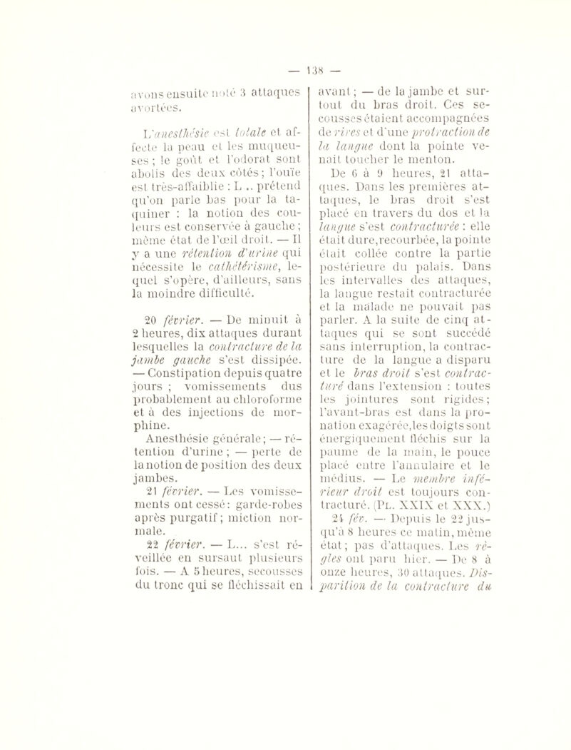 avortées. L'anesthésie est totale et af¬ fecte la peau et les muqueu¬ ses ; le goût et l’odorat sont abolis des deux côtés; l’ouïe est très-affaiblie : L .. prétend qu’on parle bas pour la ta¬ quiner : la notion des cou¬ leurs est conservée à gauche ; même état de l’œil droit. — Il y a une rétention d'urine qui nécessite le cathétérisme, le¬ quel s’opère, d’ailleurs, sans la moindre difficulté. 20 février. — De minuit à 2 heures, dix attaques durant lesquelles la contracture de la jambe gauche s’est dissipée. — Constipation depuis quatre jours ; vomissements dus probablement au chloroforme et à des injections de mor¬ phine. Anesthésie générale; — ré¬ tention d’urine ; — perte de la notion de position des deux jambes. 21 février. — Les vomisse¬ ments ont cessé: garde-robes après purgatif; miction nor¬ male. 22 février. — L... s’est ré¬ veillée en sursaut plusieurs fois. — A 5 heures, secousses du tronc qui se fléchissait en tout du bras droit. Ces se¬ cousses étaient accompagnées de rires et d'une protraction de la langue dont la pointe ve¬ nait toucher le menton. De 6 à 9 heures, 21 atta¬ ques. Dans les premières at¬ taques, le bras droit s’est placé en travers du dos et la langue s’est contracturée : elle était dure,recourbée, la pointe était collée contre la partie postérieure du palais. Dans les intervalles des attaques, la langue restait contracturée et la malade ne pouvait pas parler. A la suite de cinq at¬ taques qui se sont succédé sans interruption, la contrac¬ ture de la langue a disparu et le bras droit s’est contrac¬ turé dans l’extension : toutes les jointures sont rigides; l’avant-bras est dans la pro¬ nation exagérée,les doigts sont énergiquement tlécliis sur la paume de la main, le pouce placé entre l’annulaire et le médius. — Le membre infé¬ rieur droit est toujours con¬ tracturé. (Pl. XXIX et XXX.) 21 fév. — Depuis le 22 jus¬ qu’à 8 heures ce matin, même état; pas d’attaques. Les rè¬ gles ont paru hier. — De 8 à onze heures, 30 attaques. Dis- parition de la contracture du