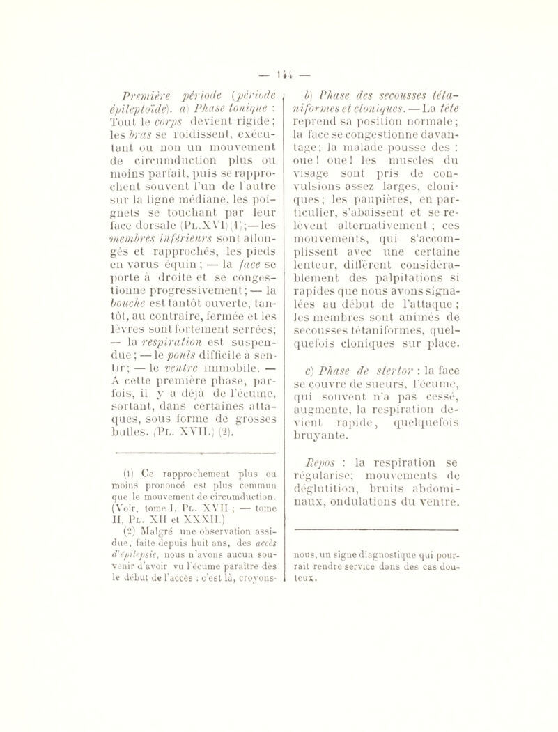 Première période (période épileptoïde), a) Phase tonique : Tout le corps devient rigide; les Iras se roidissent, exécu¬ tant ou non un mouvement de circumduction plus ou moins parfait, puis se rappro¬ chent souvent l’un de l’autre sur la ligne médiane, les poi¬ gnets se touchant par leur face dorsale (Pl.XYI) (1);—les membres inférieurs sont allon¬ gés et rapprochés, les pieds en varus équin ; — la face se porte à droite et se conges¬ tionne progressivement;— la bouche est tantôt ouverte, tan¬ tôt, au contraire, fermée et les lèvres sont fortement serrées; — la respiration est suspen¬ due ; —le pouls difficile à sen¬ tir; — le ventre immobile. — A cette première phase, par¬ fois, il y a déjà de l’écume, sortant, dans certaines atta¬ ques, sous forme de grosses bulles. (Pl. XVII.) (2). (1) Ce rapprochement plus ou moins prononcé est plus commun que le mouvement de circumduction. (Voir, tome I, Pl. XVII ; — tome II, Pl. XII et XXXII.) (2) Malgré une observation assi¬ due, faite depuis huit ans, des accès d'épilepsie, nous n’avons aucun sou¬ venir d’avoir vu l'écume paraître dès le début de l'accès : c'est là, croyons- b) Phase des secousses téta- niforrnes et cloniques. — La tête reprend sa position normale; la face se congestionne davan¬ tage; la malade pousse des : oue ! oue ! les muscles du visage sont pris de con¬ vulsions assez larges, cloni¬ ques; les paupières, en par¬ ticulier, s’abaissent et se re¬ lèvent alternativement ; ces mouvements, qui s’accom¬ plissent avec une certaine lenteur, diffèrent considéra¬ blement des palpitations si rapides que nous avons signa¬ lées au début de l’attaque; les membres sont animés de secousses tétaniformes, quel¬ quefois cloniques sur place. c) Phase de stertor : la face se couvre de sueurs, l’écume, qui souvent n’a pas cessé, augmente, la respiration de¬ vient rapide, quelquefois bruyante. Repos : la respiration se régularise; mouvements de déglutition, bruits abdomi¬ naux, ondulations du ventre. nous, un signe diagnostique qui pour¬ rait rendre service dans des cas dou¬ teux.