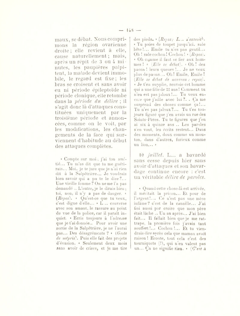 maux, se débat. Nous compri¬ mons la région ovarienne droite ; elle revient à elle, cause naturellement; mais, après un répit de 3 ou 4 mi¬ nutes, les paupières palpi¬ tent, la malade devient immo¬ bile, le regard est fixe ; les bras se croisent et sans avoir eu ni période épileptoïde ni période clonique, elle retombe dans la période du délire ; il s'agit donc là d’attaques cons¬ tituées uniquement par la troisième période et annon¬ cées, comme on le voit, par les modifications, les chan¬ gements de la lace qui sur¬ viennent d’habitude au début des attaques complètes. * Compte sur moi ; j’ai tou ami¬ tié... Tu m’as dit que tu me guéri¬ rais... Moi, je te jure que je n'ai rien dit à la Salpétrière... Je voudrais bien savoir qui a pu te le dire?... Une vieille femme? On ne me l’a pas demandé .. L’autre, je le dirais Lien ; toi, non, il n’y a pas de danger. » (Repos). • Qu’est-ce que tu veux, c’est digne d'elle... » L .. converse avec sou amant, le rassure au point de vue de la police, car il paraît in¬ quiet. • Ecris toujours à l'adresse que je fai donnée.. Pour avoir une sortie de la Salpêtrière, je ne l'aurai pas... Des désagréments ? » (Geste de mépris\ Puis elle fait des projets d'évasion. « Seulement deux mois «ans avoir de crises, et je me tire des pieds. » (Rejos; L... s'asseoitU * Tu paies de toupet jusqu’ici, sale bête!... Emile tu n’es pas gentil... Oh ! sale cochon! Cochon! » (Repos). * Oh ccynme il faut se fier aux hom¬ mes ! 1 (Elle se débat). « Oh ! des paons ! leurs queues !... Je ne veux plus de paons... Oh! Emile, Emile! (Elle se débat de nouveau ; repos). « Je t’en supplie, renvoie cet homme qui a une fille de 22 ans ! Comment tu n’eu est pas jaloux !... Tu veux en¬ core que j’aille avec lui?. . Ça me surprend des choses comme ça!... Tu n’es pas jaloux?... Tu t’es tou¬ jours figuré que j'en avais un rue des Saints-Pères. Tu te figures que j’en ai six à quinze ans .. Les paroles s’en vont, les écrits restent... Dans des moments, doux comme un mou¬ ton, dans d’autres, furieux comme un lion... » 10 juillet. L... a bavardé sans cesse depuis hier sans avoir d’attaques et son bavar¬ dage continue encore : c’est un véritable délire de paroles. « Quand cette chose-là est arrivée, il méritait la prison... Et pour de l'argent,!... Ce n’est pas une mère infâme? c’est de la canaille... J'ai fini aussi par croire que mon père était lâche .. Un an après... J’ai bien fait... Il fallait bien que je me rat¬ trape, la première fois j'avais tant soutfert!... Cochon!... Et tu vien¬ drais dire après cela que maman avait raison ! Ecoute, tout cela c’est des tourniquets (?), qui n'eu valent pas un... Ça ne signifie rien. * (C'est à