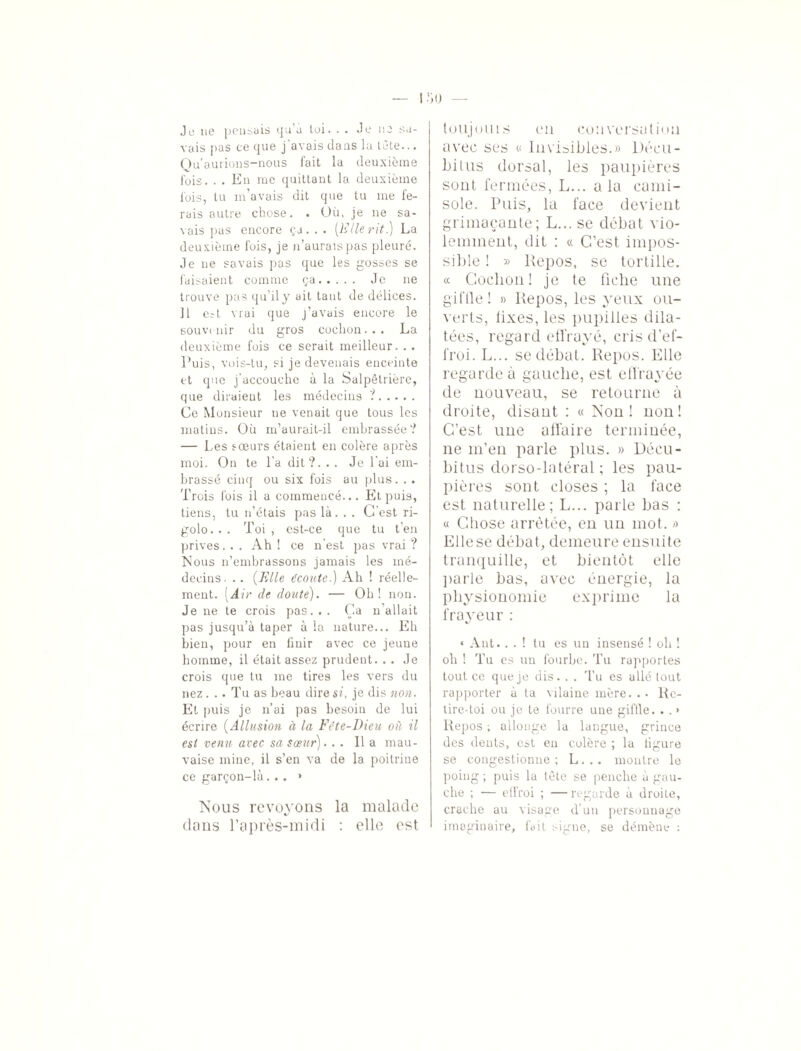 Je ne pensais qu’a toi. . . Je ne sa¬ vais pas ce que j'avais dans la tête... Qu’aurions-nous fait la deuxième fois. . . En me quittant la deuxième fois, tu m'avais dit que tu me fe¬ rais autre chose. . Où, je ne sa¬ vais pas encore ça. . . [Elle rit.) La deuxième fois, je n’auraispas pleuré. Je ne savais pas que les gosses se faisaient comme ça. Je ne trouve pas qu’il y ait tant de délices. Il eU vrai que j’avais encore le souvenir du gros cochon... La deuxième fois ce serait meilleur. . . Puis, vois-tu, si je devenais enceinte et que j’accouche à la Salpêtrière, que diraieut les médecins ?. Ce Monsieur ne venait que tous les matins. Où m’aurait-il embrassée? — Les sœurs étaient en colère après moi. On te l’a dit?. . . Je l'ai em¬ brassé cinq ou six fois au plus. . . Trois lois il a commencé... Et puis, tiens, tu n’étais pas là. . . C'est ri¬ golo... Toi, est-ce que tu t’en prives. . . Ah ! ce n'est pas vrai ? Nous n’embrassons jamais les mé¬ decins. . . (Elle écoute.) Ah ! réelle¬ ment. (Air de doute). — Oh! non. Je ne te crois pas... Ça n'allait pas jusqu’à taper à la nature... Eh bien, pour en finir avec ce jeune homme, il était assez prudent. . . Je crois que tu me tires les vers du nez... Tu as beau dire si, je dis non. Et puis je n’ai pas besoin de lui écrire (Allusion à la Fête-Dieu où il est venu avec sa sœur)... Il a mau¬ vaise mine, il s’en va de la poitrine ce garçon-là... » Nous revoyons la malade dans l’après-midi : elle est touj oui s en conversation avec ses « Invisibles.» Décu¬ bitus dorsal, les paupières sont fermées, L... a la cami¬ sole. Puis, la face devient grimaçante; L... se débat vio¬ lemment, dit : « C’est impos¬ sible ! » Repos, se tortille. « Cochon! je te fiche une giffle! » Repos, les yeux ou¬ verts, fixes, les pupilles dila¬ tées, regard effrayé, cris d’ef¬ froi. L... se débat. Repos. Elle regarde à gauche, est effrayée de nouveau, se retourne à droite, disant : « Non! non! C’est une affaire terminée, ne m’en parle plus. » Décu¬ bitus dorso-latéral ; les pau¬ pières sont closes ; la face est naturelle; L... parle bas : « Chose arrêtée, en un mot. » Elle se débat, demeure ensuite tranquille, et bientôt elle parle bas, avec énergie, la physionomie exprime la frayeur : * Ant.. . ! tu es un insensé ! oh ! oh ! Tu es un fourbe. Tu rapportes tout ce que je dis. . . Tu es allé tout rapporter à ta vilaine mère. . • Re¬ tire-toi ou je te fourre une giftle. . . • Repos ; allonge la langue, grince des dents, est en colère ; la figure se congestionne ; L. . . montre le poing ; puis la tête se penche à gau¬ che ; — effroi ; — regarde à droite, crache au visage d’un personnage imaginaire, fait signe, se démène :