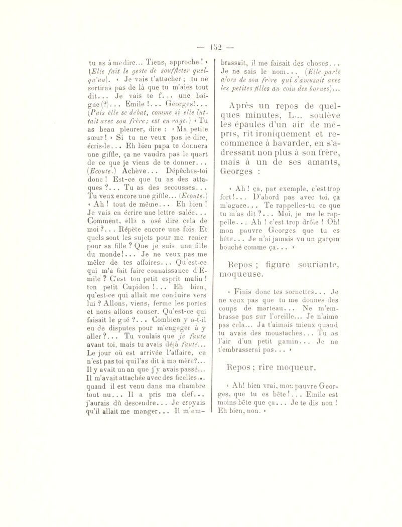 tu as à medire... Tieus, approche ! » [Elle fait le geste de souffleter quel¬ qu'un). « Je vais t’attacher; tu ne sortiras pas de là que tu m’aies tout dit... Je vais te f. . . une bai¬ gne (?). . . Emile !... Georges!. . . [Puis elle se débat, comme si elle lut¬ tait avec son frère ; est en rage.) « Tu as beau pleurer, dire : » Ma petite sœur ! » Si tu ne veux pas ie dire, écris-le. .. Eh bien papa te donnera une giffle, ça ne vaudra pas le quart de ce que je viens de te donner. . . [Ecoute.) Achève... Dépêches-toi donc ! Est-ce que tu as des atta¬ ques ?. . . Tu as des secousses. . . Tu veux encore une giftle... (Ecoute.) « Ah ! tout de même. . . Eh bien ! Je vais en écrire une lettre salée. .. Comment, elle a osé dire cela de moi'/. . . Répète encore une fois. Et quels sont les sujets pour me renier pour sa tille ? Que je suis une fille du monde!... Je ne veux pas me mêler de tes affaires... Qu’est-ce qui m’a fait faire connaissance d’E¬ mile ? C’est ton petit esprit malin ! ton petit Cupidon !. .. Eh bien, qu’est-ce qui allait me conduire vers lui ? Allons, viens, ferme les portes et nous allons causer. Qu’est-ce qui faisait le gué ?... Combien y a-t-il eu de disputes pour m’engager à y aller?... Tu voulais que je faute avant toi, mais tu avais déjà fauté... Le jour où est arrivée l’affaire, ce n’est pas toi qui l’as dit à ma mère?... Il y avait un an que j'y avais passé... Il m’avait attachée avec des ficelles... quand il est venu dans ma chambre tout nu... Il a pris ma clef... j’aurais dû descendre. . . Je croyais qu’il allait me manger. .. Il m’em¬ brassait, il me faisait des choses. . . Je ne sais le nom... [Elle parle alors de son frère qui s'amusait avec les petites filles au coin des bornes)... Après un repos de quel¬ ques minutes, L... soulève les épaules d’un air de mé- pns, rit ironiquement et re¬ commence à bavarder, en s’a¬ dressant non plus à son frère, mais à un de ses amants, Georges : • Ah ! ça, par exemple, c’est trop fort!... D’abord pas avec toi, ça m'agace. . . Te rappelles-tu ce que tu m’as dit ?.. . Moi, je me le rap¬ pelle. . . Ah ! c’est trop drôle ! Oh! mon pauvre Georges que tu es bête. . , Je n’ai jamais vu un garçon bouché comme ça. . . » Repos ; figure souriante, moqueuse. « Finis donc tes sornettes. . . Je ne veux pas que tu me donnes des coups de marteau... Ne m’em¬ brasse pas sur l’oreille... Je n’aime pas cela... Ja t'aimais mieux quand tu avais des moustaches... Tu as l’air d’un petit gamin... Je ne t’embrasserai pas. .. * Repos ; rire moqueur. « Ah! bien vrai, mon pauvre Geor¬ ges, que tu es bête !... Emile est moins bête que ça. . . Je te dis non ! Eh bien, non. »