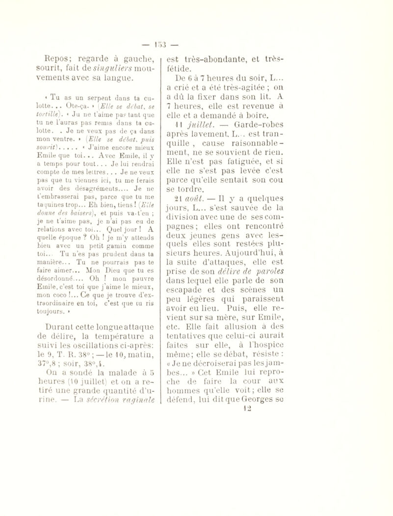 Repos; regarde à gauche, sourit, fait de singuliers mou¬ vements avec sa langue. • Tu as un serpent dans ta cu¬ lotte. .. Ote-ça. » [Elle se débat, se tortille). ■ Ju ne t'aime partant que tu ne l'auras pas remi9 dans ta cu¬ lotte. . Je ne veux pas de ça dans mon ventre. » [Elle se débat, puis sourit). • J’aime encore mieux Emile que toi. .. Avec Emile, il y a temps pour tout. . . Je lui rendrai compte de mes lettres... Je ne veux pas que tu viennes ici, tu me ferais avoir des désagréments.... Je ne t'embrasserai pas, parce que tu me taquines trop... Eh bien, tiens ! (Elle donne des baisers), et puis va-t’en ; je ne t'aime pas, je n'ai pas eu de relations avec toi... Quel jour ! A quelle époque ? Oh ! je m’y attends bien avec un petit gamin comme toi... Tu n’es pas prudent dans ta manière... Tu ne pourrais pas te faire aimer... Mon Dieu que tu es désordonné.... Oh ! mon pauvre Emile, c’est toi que j’aime le mieux, mon coco !... Ce que je trouve d’ex¬ traordinaire en toi, c’est que tu ris toujours. » Durant cette longue attaque de délire, la température a suivi les oscillations ci-après: le 9, T. R. 38° ; — le 10, matin, 37°,8 ; soir, 38°,4. On a sondé la malade à 5 heures (10 juillet) et on a re¬ tiré une grande quantité d’u¬ rine. — La sécrétion vaginale est très-abondante, et très- fétide. De 6 à 7 heures du soir, L... a crié et a été très-agitée ; on a dû la fixer dans son lit. A 7 heures, elle est revenue a elle et a demandé à boire. 11 juillet. — Garde-robes après lavement. L... est tran¬ quille , cause raisonnable¬ ment, ne se souvient de rien. Elle n’est pas fatiguée, et si elle ne s’est pas levée c’est parce qu’elle sentait son cou se tordre. 21 août. — Il y a quelques jours, L... s’est, sauvée de la division avec une de ses com¬ pagnes ; elles ont rencontré deux jeunes gens avec les¬ quels elles sont restées plu¬ sieurs heures. Aujourd’hui, à la suite d’attaques, elle est prise de son délire de paroles dans lequel elle parle de son escapade et des scènes un peu légères qui paraissent avoir eu lieu. Puis, elle re¬ vient sur sa mère, sur Emile, etc. Elle fait allusion a des tentatives que celui-ci aurait faites sur elle, à l'hospice même ; elle se débat, résiste: « Je ne décroiserai pas lesjam- bes... » Cet Emile lui repro¬ che de faire la cour aux hommes qu’elle voit; elle se défend, lui dit que Georges so