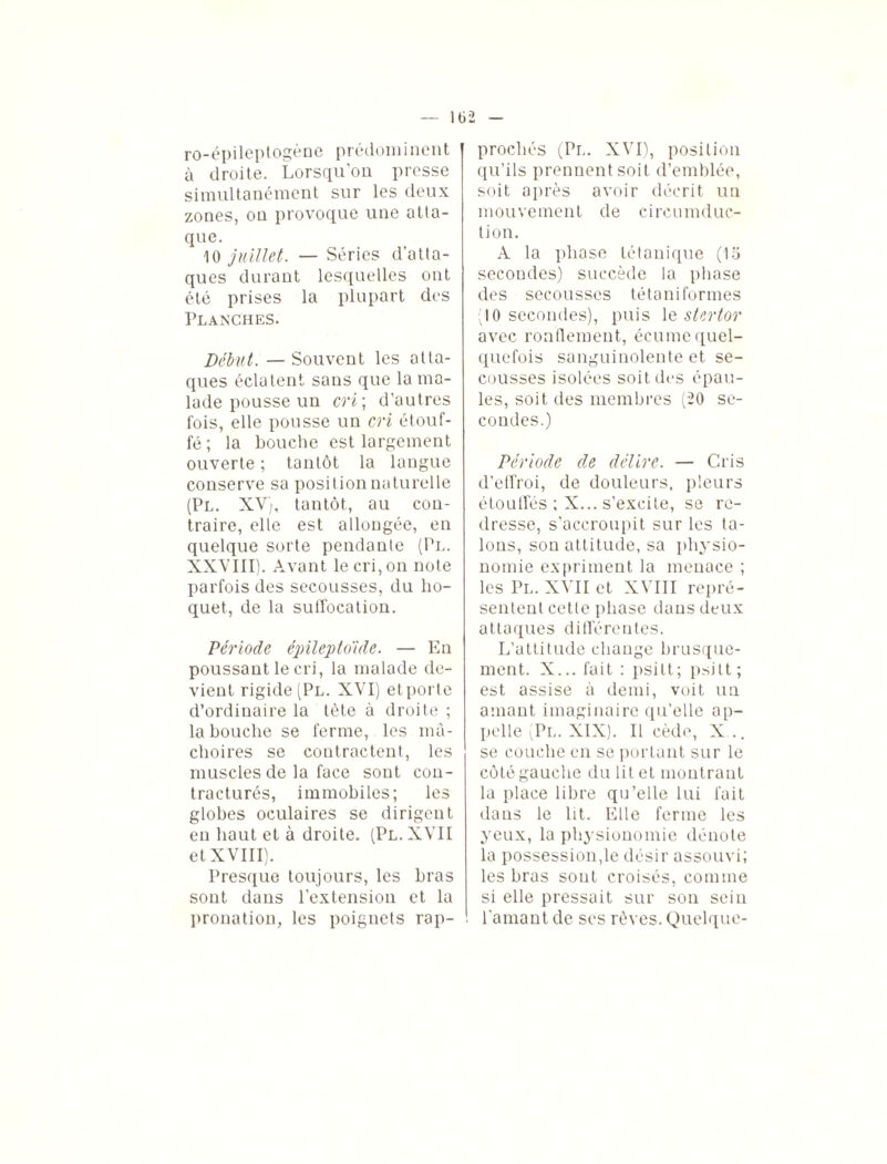 ro-épileptogène prédominent | à droite. Lorsqu’on presse simultanément sur les deux zones, on provoque une atta¬ que. 10 juillet. — Séries d’atta¬ ques durant lesquelles ont été prises la plupart des Planches. Début. — Souvent les atta¬ ques éclatent sans que la ma¬ lade pousse un cri; d’autres fois, elle pousse un cri étouf¬ fé ; la bouche est largement ouverte ; tantôt la langue conserve sa position naturelle (Pl. XV;, tantôt, au con¬ traire, elle est allongée, en quelque sorte pendante (Pl. XXVIII). Avant le cri, on note parfois des secousses, du ho¬ quet, de la sullocation. Période épileptoïde. — En poussant le cri, la malade de¬ vient rigide (Pl. XVI) et porte d’ordinaire la tête à droite ; la bouche se ferme, les mâ¬ choires se contractent, les muscles de la face sont con¬ tracturés, immobiles; les globes oculaires se dirigent en haut et à droite. (Pl.XVII et XVIII). Presque toujours, les bras sont dans l’extension et la pronation, les poignets rap¬ prochés (Pl. XVI), position qu’ils prennent soit d’emblée, soit après avoir décrit un mouvement de circumduc- tion. A la phase tétanique (15 secondes) succède la phase des secousses té ta ni formes (10 secondes), puis le stertor avec ronflement, écume quel¬ quefois sanguinolente et se¬ cousses isolées soit des épau¬ les, soit des membres (20 se¬ condes.) Période de délire. — Cris d’effroi, de douleurs, pleurs étouffés ; X... s’excite, se re¬ dresse, s’accroupit sur les ta¬ lons, son attitude, sa physio¬ nomie expriment la menace ; les Pl. XVII et XVIII repré¬ sentent cette phase dans deux attaques différentes. L’attitude change brusque¬ ment. X... fait : psitt; psitt; est assise à demi, voit un amant imaginaire qu’elle ap¬ pelle (Pl. XIX). Il cède, X... se couche en se portant sur le côté gauche du lit et montrant la place libre qu’elle lui fait dans le lit. Elle ferme les yeux, la physionomie dénote la possession,le désir assouvi; les bras sont croisés, comme si elle pressait sur son seiu l'amant de ses rêves. Quelque-