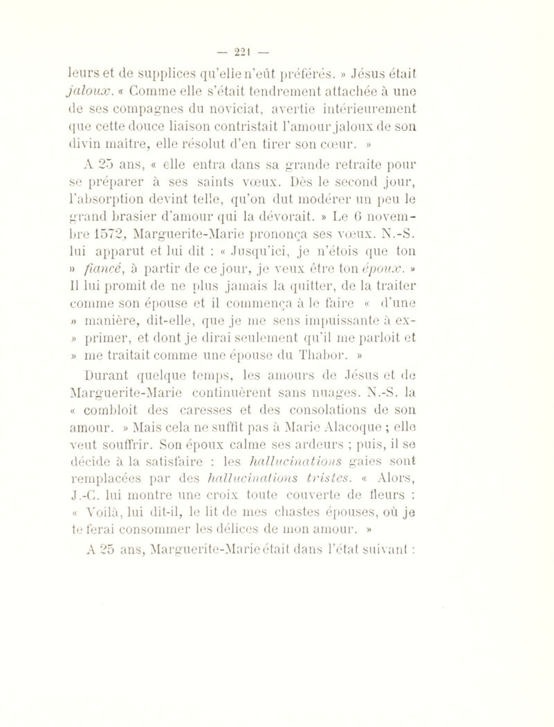 leurs et de supplices qu’elle n’eût préférés. » Jésus était jaloux. « Comme elle s’était tendrement attachée à une de ses compagnes du noviciat, avertie intérieurement que cette douce liaison contristait l’amour jaloux de son divin maître, elle résolut d’en tirer son cœur. » A 25 ans, « elle entra dans sa grande retraite pour se préparer à ses saints vœux. Dès le second jour, l’absorption devint telle, qu’on dut modérer un peu le grand brasier d’amour qui la dévorait. » Le G novem¬ bre 1572, Marguerite-Marie prononça ses vœux. N.-S. lui apparut et lui dit : « Jusqu’ici, je n’étois que ton » fiancé, à partir de ce jour, je veux être ton époux. » Il lui promit de ne plus jamais la quitter, de la traiter comme son épouse et il commença à le faire « d’une » manière, dit-elle, que je me sens impuissante à ex- » primer, et dont je dirai seulement qu’il me parloit et » me traitait comme une épouse du Tliabor. » Durant quelque temps, les amours de Jésus et de Marguerite-Marie continuèrent sans nuages. N.-S. la « combloit des caresses et des consolations de son amour. » Mais cela ne suffît pas à Marie Alacoque ; elle veut souffrir. Son époux calme ses ardeurs ; puis, il se décide à la satisfaire : les hallucinations gaies sont remplacées par des hallucinations tristes. « Alors, J.-C. lui montre une croix toute couverte de fleurs : « Voilà, lui dit-il, le lit de mes chastes épouses, où je te ferai consommer les délices de mon amour. » A 25 ans, Marguerite-Marie était dans l’état suivant :