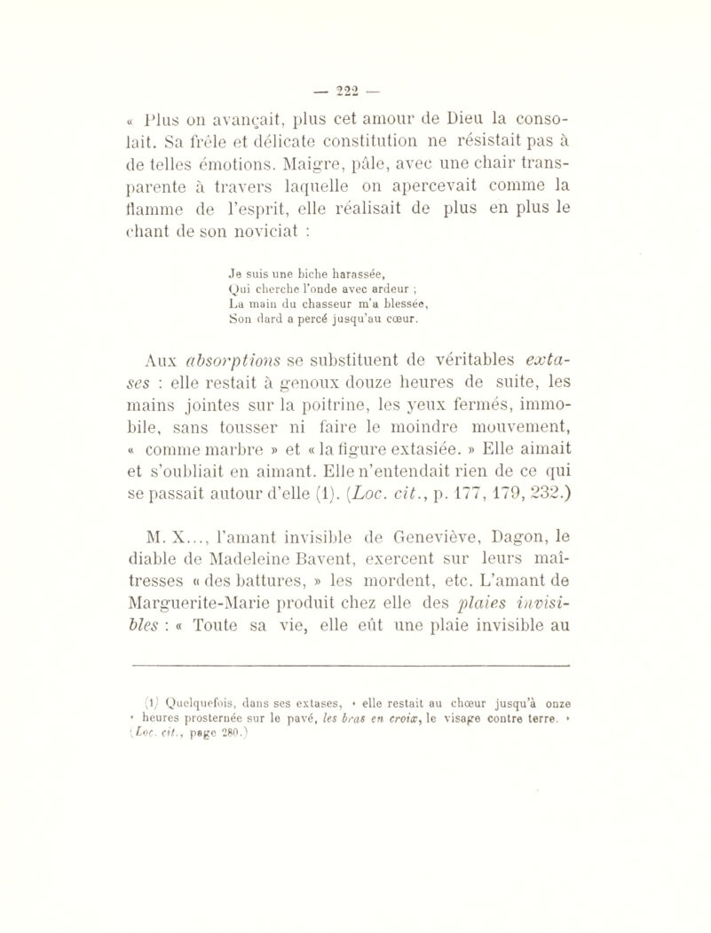 « Plus on avançait, plus cet amour de Dieu la conso¬ lait. Sa frêle et délicate constitution ne résistait pas à de telles émotions. Maigre, pâle, avec une chair trans¬ parente à travers laquelle on apercevait comme la flamme de l’esprit, elle réalisait de plus en plus le chant de son noviciat : Je suis une biche harassée, Qui cherche l’onde avec ardeur ; La main du chasseur m’a blessée, Son dard a percé jusqu’au cœur. Aux absorptions se substituent de véritables exta¬ ses : elle restait à genoux douze heures de suite, les mains jointes sur la poitrine, les yeux fermés, immo¬ bile, sans tousser ni faire le moindre mouvement, « comme marbre » et « la figure extasiée. » Elle aimait et s’oubliait en aimant. Elle n’entendait rien de ce qui se passait autour d’elle (1). (Loc. cit., p. 177, 179, 232.) M.X..., l’amant invisible de Geneviève, Dagon, le diable de Madeleine Bavent, exercent sur leurs maî¬ tresses « des battures, » les mordent, etc. L’amant de Marguerite-Marie produit chez elle des plaies invisi¬ bles : « Toute sa vie, elle eût une plaie invisible au (lj Quelquefois, dans ses extases, • elle restait au chœur jusqu’à onze • heures prosternée sur le pavé, les bras en croix, le visage contre terre. * * {Loc. cit., page 280.)