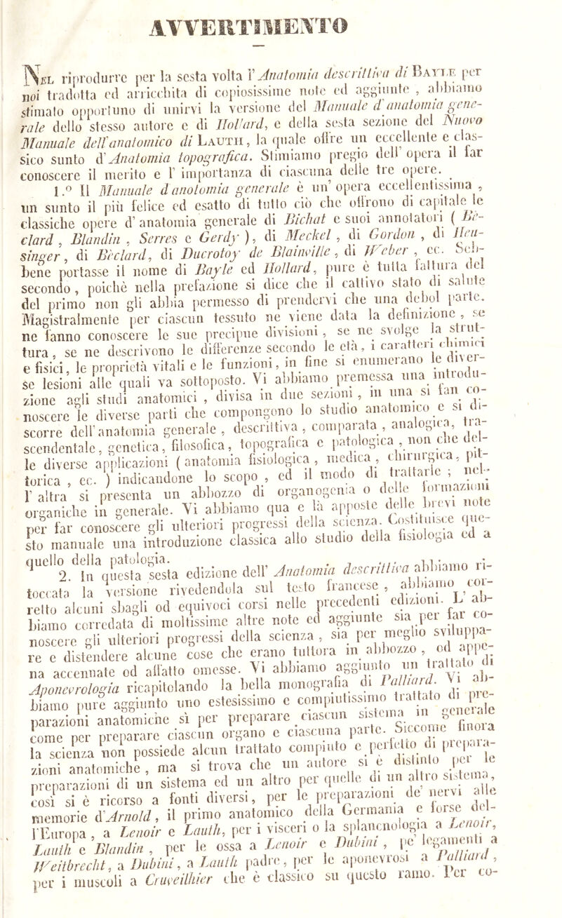 AVVERTI MEMT© jNsL riprodurre per la sesta volta Y Jnatomiu dcscriltmi rf/'BAri.F, per noi tradotta ed aniee.hita di copiosissime note ed aggmute , aldjiamo stimalo opportuno di unirvi la versione del Mnmiule d aiuitomia gene- vale dello stesso autore c di Ilol'ard, e della sesta sezione del Nuovo Manuale ielfanatomico di Lauth, la quale olire im eccellente e clas- sico sunto à'Anatomia topografica. Stimiamo pregio dell opera il lar conoscere il ineiito e T importanza di ciasenna delie tie opeie. ^ 1 « li MdJiuale danotomia generalo è nn opera eccellentissima , iin sunto il più felice ed esatto di tulio ciò che olirono di capitale le classiche opere d’ anatomia generale di Biehat e suoi annoiatol i ( Bi - clard , Blandln , Seires e Gerdy ), di Meckel , di Goidon , ci ir// singer, di Bèclard, di Duerotoy de Bìainvìlie, di Weber cc. òen-- hene portasse il nome di Bayle ed llollard, pure è tutta failura dei secondo, poiché nella prelazione si dice che il^ cattivo stato ti del primo non gli abbia permesso di prendcivi che ima debu [»ai c. Magistralmente per ciascnn tessuto ne viene data la dehnizione , se ne fanno conoscere le sue precipue divisioni, se ne svolge ^ . tura, se ne descrivono lo dillercnze seconcb 9'*’’'p'ì5'!'’'.* e fisici, le nroprietà vitali e le funzioni, in fine si enumc.ano c di t se lesioni alle'quali va sottoposto. Vi al.hiamo prem«sa una m od - zione cagli studi anatomici , divisa m due sezioni , m una si p ^ noscereìe diverse parti che compongono lo studio f'’*''’”,';.'; % scorre dell’anatomia generale, d««iltiYa , couipai-pa , aiia o ua^^ sccndeutalc, genetica , filosofica, topograi.ca c patologica nmi clic i^ip le diverse applicazioni (anatomia fisiologica , mcoitca, Un ii ,, ^1 torica , cc. ) indicandone lo scopo ed il modo r altra si presenta un abliozzo di organogenia o dola. ' g; g ‘ organiche in generale. Vi abbiamo qua e la apposte ^ poi' far conoscere gli ulteriori progress, della .‘’t'.;; sto manuale una introduzione classica allo studio della o ‘^“’'2.1n'qu«il°l'ia edizione dell’ Anatomia abbiamo ri- iociata la versione rivedendola sul te^to fiancete, . retto alcuni sbagli od equivoci corsi nelle precedenU ediziom. L c bianio corredata di moltissime caltre note ed aggiunte sia pei la co noscere li ulteriori progressi della scienza , sia per meglio svdnppc re cTst^ndm-è aleun'e cose che erano tnttora ™ na accennate od allatto omesse. Vi abbiamo aagim -ili- Aponevrotogia ricapitolando la bella biaino pure aggiunto uno estesissimo c couipudissin .venerale pai-azioni anatomiche si per preparare , casciin ®,-'Z ''' come per preparare ciascun organo c ciascuna 1«\'^ la scienza non possiede alcun trattato compiuto , 1' '/.ioni auatomiche , ma si trova che un ‘’g..' preparazioni di un sistema cd un altio pei qui, e alle cosi si è ricorso a fonti diversi, per i;|U)araz,on de n^ al e memorie à'Arnold, il primo anatomico della ‘ Lf fEnropa , a Lenoir e Lauih, per i visceri o Lauth 0 Blamlin, per le ossa a g no ir c Diétni , pe [g , fLeiibrecht, a Dubini, a Laulk padre, per le aponevrosi a /'''fo per i muscoli a Crufcilhicr che è classico su questo laniu. i