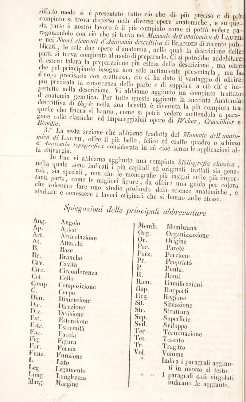 sbraito modo si è |K-csen(ato tutto ciò die di niii preciso c dt più sii ni'.* M ‘ isp^'so libilo diverse opere anatomiche , e su que- ■~ do P “ pii' come si potrà vedere^a- e‘ne?/V T dell'mmornico di Jilira i^T' dJmtomia descrittila di Blandin di recente pub- i.arlf si ro!^I ® '’®i ^ > e'*e quali la descrizione delle il essere tdnro'T’®'  ™°“’ ‘'l P‘'C|«‘'arle- Ci si potrebbe addebitare cheTel nrinrll- piu estesa della descrizione, ma oltre ti c pel pimcip ante insogna non solo nettamente presentarla ma fa iìi nreSa la vantaggirdi oTiie .erietto nelh v- ‘'il -P''*  ®PP>'>'e a ciò eh’ è im- d’ anatomTa Vi abbiamo aggiunto un compiuto trattato descrittiva ,ìtpal/r .m* ,aggiunte la succinta Anatomia nnelle che tinni-ìf ’ bievita e divenuta la piu compiuta tra so e Cd le 5as iciu ed ’ >etfendola‘ a para- iy* ^ nnpareggiabili opere di iTeber, CrweilLr e “office® dettanato- S Anatomiii topo^ra/iety ■ ^'*'4 1 ^ > .fomite ed esatto quadro o schizzo ia chirurgia. ° eiata in se cioè senza le applicazioni al- nf a'^ualT stft'&ati^ShfcaZi'eiT'”'* ■ rali, sia speciali non , ,,! „ “P'*'* ?ngmah trattati sia gene- tanti piarti, come' le millfiri '® P}'} insigni sulle più impor- che volessero fare uno 'studln^'nrnf ’ t “i n*® P”® ^unìa per coloro studiare e conoscere i lavori m-' • ®r*^®i ®i anatomiche , e lusceie I tavoli oiigmali che si hanno sulle stesse. Aofr. Al). Art. At. B. Br, Cav, Ci re. Col. Coirii), C. Bini. l>ir. Div. K.sr. 1-str. Fac. Fi^. For. Funz. L Leg Marg. Spiegazioni delle principali abbreviature Angolo Apice Aiiicolazione Attacchi Base Branche Cavila Circonferenza Collo Composizione Coj-po Bifiieiisione iJii ezione Divisione estensione Fstremità Faccia Figura Forma Funzione Lato Legamento Lunghezza Margine Memb. s? Par. Porz. Pr. P. a. Bam. Bap, Reo- Sit. Str. Sup. Svii. Ter. i es. Tr. Voi. j> Membrana Organizzazione Origine Parete Porzione Proprietà Punta, Bami Bamihcazioiii Rapporti Regione Situazione Struttura Su|)erhcie Sviluppo ’ieniiinazioiie Tessuto 'Iragitto Volume Indica i paragrafi aggiun- ti 111 mezzo al testo. J paragrafi così virgolati indicano le aggiunte.