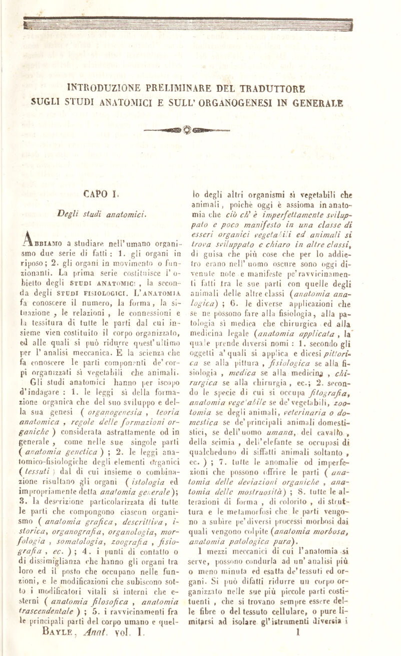 SUGLI studi anatomici e SULL’ ORGANOGENESI IN GENERALE CAPO L Degli studi anatomici. ÀBEIAMO a sludiarp. nell’umano organi- smo due serie di falli: 1. gli organi in riposo; 2. gli organi in movimento o fun- jJonanti. La prima serie coslilnisce 1’ o- bietto degli Studi anatomici , la secon- da degli STUDI FISIOLOGICI. L’anatomia fa conoscere il numero, la forma , la si- tuazione , le relazioni , le connessioni e la tessitura di tutte le parti dal cui in- sieme vien costituito il corpo organizzato, ed alle quali si può ridurre quest’ultimo per r analisi meccanica. E la scienza die fa conoscere le parti componi-nti de’cor- pi organizzati si vegetabili che animali. Gli studi anatomici hanno per iscopo d’indagare : 1. le leggi sì della forma- zione organica che del suo sviluppo e del- la sua genesi ( organogenesia , teoria anatomica , regole delie formazioni or- ganiche ) considerata astrattamente od in generale , come nelle sue singole parti ( anatomìa genetica ) ; 2. le leggi ana- tomico-fisiologiche degli elementi cfrganici ( tessuti ) dal di cui insieme o combina- zione risultano gii organi ( istologìa ed impropriamente detta anatomia ge/.erale)', 3. la des''rizione particolarizzata di tutte le parti che compongono ciascnn organi- smo ( anatomia grafica , descrittila , i- storìca, organografia, organologia.^ mor- fologia , somatologia, zoografia , fiìsìo- grafia , ec.)\ 4. i punti di contatto o di dissimiglianza che hanno gli organi tra loro ed il posto che occupano nelle fun- zioni, e le modificazioni che subiscono sot- to i modificatoli vitali si interni che e- sterni ( anatomia jìlosofiica , anatomìa trascendentale ) ; 5. i ravvicinamenti fra le principali parli del corpo umano e quel- io degli altri organismi si vegetabili che animali, poiché oggi è assioma in anato- mia che CIÒ chi è imperfettamente svilup- pato e poco manifesto in una classe di esseri organici vegetatili ed animali si trova sviluppato e chiaro in altre classi,, di guisa che più cose che per lo addie- tro erano nell’ uomo oscure sono oggi di- venute note e manifeste pe’ravvicinamen- ti latti tra le sue parli con quelle degli animali delle altre classi {^anatomia ana- logica) ; 6. le diverse applicazioni che se ne possono fare alla fisiologia, alla pa- tologia si medica che chirurgica ed alla medicina legale {^anatomia applicata , la quale prende diversi nomi : 1. secondo gli oggetti a’quali si applica e dicesi ca se alla pittura , fisiologica se alla fi- siologia , medica se alla medicin^j , chi- rurgica se alla chirurgia , ec.; 2. secon- do le sjìccie di cui si occupa fitografiof anatomia vege'ahile se de’vegetabili, zoo- tamia se degli animali, veterinaria o do- mestica se de’principali animali domesti- siici, se dell’uomo umana, àt\ cavallo , della scimia , dell’elefante se occupasi dì qualcheduno di siffatti animali soltanto » ec. ) ; 7. tutte le anomalie od imperfe- zioni che possono offrire le parti ( ana- tomia delle deviazioni organiche , ana- tomia delle mostruosità) ; 8. tutte le al- terazioni di forma , di colorilo , di strut- tura e le metamorfosi che le parti vengo- no a subire pe’diversi processi morbosi dai quali vengono colpite {^anatomia morbosa, anatomìa patologica pura). 1 mezzi meccanici di cui l’anatomia si serve, possono condurla ad un’ analisi più 0 meno minuta ed esatta de’tessuti cd or- gani. Si può difatli ridurre un corpo or- ganizzalo nelle sue più piccole parti costi- tuenti , che si trovano sempre essere del- le fibre 0 del tessuto cellulare, o pure li- mitarsi ad isolare gl’islrumenti diversi» i