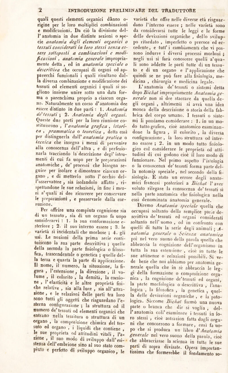 quali questi elementi organici danno o- rigine per le loro moltiplici combinazioni e modificazioni. Da ciò la divisione del- 1’ anatomia in due distinte sezioni o spe- cie anatomia degli elementi organici o tessuti considerati in loro stessi senza es- sere sottoposti a combinazioni e modi- ficazioni , anatomia generale impropria- mente detta , ed in anatomia speciale o descrittiva che occupasi di organi od ap- parecchi funzionali i quali risultano dal- la diversa combinazione e modificazione dei tessuti od elementi organici i quali si so- gliono insieme unire sotto una data for- ma o parenchima proprio a ciascun orga- no. Naturalmente un corso d’anatomia dee essere distinto in due parti : 1. Anatomia de'tessuti ; 2. Anatomia degli organi. Queste due parti per la loro riunione co- stituiscono , V anatomia grafica , isteri- ca , prammatica o teoretica , detta così per distinguerla daW anatomia pratica o tecnica che insegna i mezzi di pervenire alla conoscenza dell’altra , e di perfezio- narla tracciando la descrizione degl’istru- menfi di cui fa uopo per le preparazioni anatomiche , de’ processi che bisogna se- guire per isolare e dimostrare ciascun or- gano , e di metterlo sotto 1’ occhio del- l’osservatore y sia isolandolo affatto , ri- spettandone le sue relazioni, in fine i mez- zi a’ quali si dee ricorrere per conservare le preparazioni , e preservarle dalla cor- ruzione. Per olFrire una compiuta cognizione sia di un tessuto , sia di un organo fa uopo considerarvi I 1. la sua conformazione e- steriore ; 2. il suo interno essere ; 3. le varietà sì incidentali che morbose ; 4. gli USI. Le nozioni della prima serie costi- tuiscono la sua parte descrittiva ; quelle della seconda la parte fisiologica o filoso- fica, trascendentale o genetica ; quelle del- la terza e quarta la parte di applicazione. Il nome, il numero, la situazione, la fi- gura , l’estensione y la direzione , il vo- lume , il colorito , la densità, la coesio- ne , 1’ elasticità e le altre proprietà fisi- che relative , sia alla luce , sia all’attra- xione , e le relazioni delle parti tra loro sono tutti gli oggetti che risguardano l’e- sterna configurazione ; la struttura od il numero de tessuti od elementi organici che entrano nella tessitura o struttura di un organo , la composizione chimica del tes- suto ed organo , i liquidi che contiene , le sue proprietà od attitudini vitali , l’a- Jione , il suo modo di sviluppo dall’ esi- - stenza dell’embrione sino al suo stato com- piuto c perfetto di sviluppo organico, le varietà che offre nelle diverse età risguar- dano l’interno essere ; nelle varietà sono da considerarsi tutte le leggi e le forme delle deviazioni organiche , dello svilup- po ritardato , imperfetto o precoce ed ec- cedente, e tult’i cambiamenti che vi pos- sono indurre i diversi processi morbosi ; negli usi si farà conoscere quelli a’qua- li sono addette le parti tutte di un tessu- to e di un organo e l’applicazione che quindi se ne può fare alla fisiologia, me- dicina , chirurgia e medicina legale. L’anatomia de’tessuti o sistemi delta dopo Bichat impropriamente Anatomia ge- nerale non si dee staccare da quella de- gli organi , altrimenti si avrà una idea monca della descrizione o storia della fab- brica del corpo umano. I tessuti o siste- mi li possiamo considerare : 1. in un mo- do tutto grafico, cioè anatomico esaminan- done la figura , il colorilo , la diversa configurazione , la loro struttura od inter- no essere ; 2. in un modo tutto fisiolo- gico col considerare le proprietà od atti- tudini di cui godono cioè il loro modo di funzionare. Nel primo aspetto Tisiologia 0 la conoscenza de’tessuti forma parte del- la notomia speciale, nel secondo della fi- siologia. E stato un errore degli anato- mici francesi posteriori a Bichat ]’ aver voluto rilegare la conoscenza de’tessuti sì nella parte anatomica che fisiologica nella così denominata anatomia generale. Diremo Anatomia speciale quella che occupasi soltanto della semplice parie de- scrittiva de’tessuti ed organi considerati soltanto nell’uomo , od in confronto con quelli di tutta la serie degli animali ; A- n atomi a generale o S-c lenza anatomica poi nel vero suono della parola quella che abbraccia la cognizione dell’organismo in tutta la sua eslensione , cioè in tutte le sue attinenze o relazioni possibili. Si ve- de bene che noi abbiamo per anatomia ge- nerale quella che in sè abbraccia le leg- gi della formazione o composizione orga- nica , la cognizione de’tessufi ed organi, la parte morfologica o descrittiva , Tana- logica , la filosofica , la genetica , quel- la delle deviazioni organiche , e la pato- logica. Sic come Bichat formò una nuova parte o branca che dir si voglia , del- 1 anatomia coll esaminare i tessuti in lo- ro stessi , cioè astrazion fatta dagli orga- ni che concorrono a formare, così fa uo- po che si produca un libro d'Anatomia generale nel vero suono della parola, cioè che abbracciasse la scienza in tutte le sue parti di sopra divisate. Opera importan- tissima che formerebbe il fondamento so-