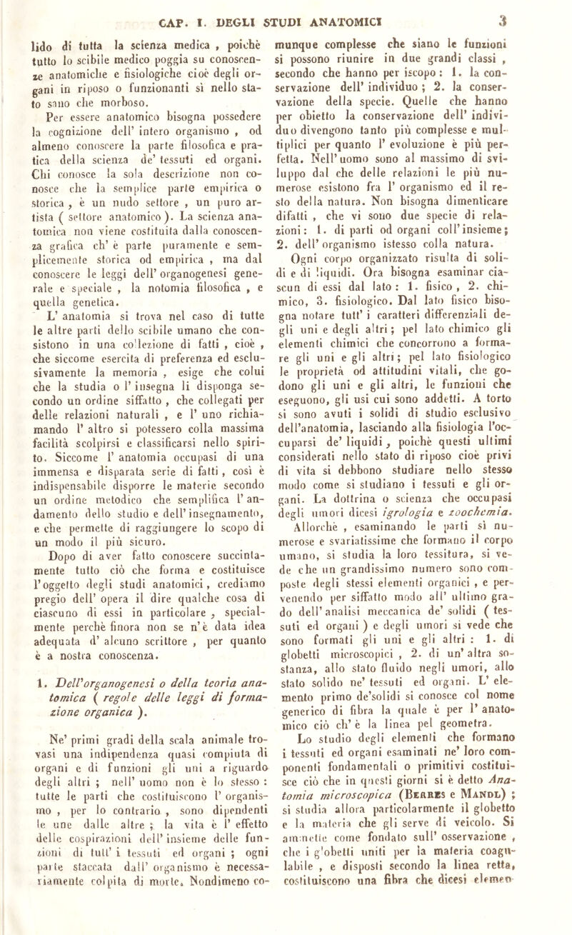 lido di tutta la scienza medica , poiché tutto lo scibile medico poggia su conoscen- ze anatomiche e fisiologiche cioè degli or- gani in riposo o funzionanti sì nello sta- to sano che morboso. Per essere anatomico bisogna possedere la cognizione dell’ intero organismo , od almeno conoscere la parte filosofica e pra- tica della scienza de’ tessuti ed organi. Chi conosce la sola descrizione non co- nosce che la semplice parte em[»irica o storica , è un nudo settore , un puro ar- tista ( settore anatomico). La scienza ana- tomica non viene costituita dalla conoscen- za grafica eh’ è parte puramente e sem- plicemente storica od empirica , ma dal conoscere le leggi dell’ organogenesi gene- rale e speciale , la notomia filosofica , e quella genetica. L’ anatomia si trova nel caso di tutte le altre parti dello scibile umano che con- sistono in una codezione di fatti , cioè , che siccome esercita di preferenza ed esclu- sivamente la memoria , esige che colui che la studia o l’insegna li disponga se- condo un ordine siffatto , che collegati per delle relazioni naturali , e 1’ uno richia- mando l’ altro si potessero colla massima facilità scolpirsi e classificarsi nello spiri- to. Siccome 1’ anatomia occupasi di una immensa e disparata serie di fatti , così è indispensabile disporre le materie secondo un ordine metodico che semplifica l’an- damento dello studio e dell’insegnamento, e che permette di raggiungere lo scopo di un modo il più sicuro. Dopo di aver fatto conoscere succinta- mente tutto ciò che forma e costituisce l’oggetto degli studi anatomici, crediamo pregio dell’ opera il dire qualche cosa di ciascuno di essi in particolare , special- mente perchè finora non se n’è data idea adequata d’ alcuno scrittore , per quanto è a nostra conoscenza. 1. DelVorganogenesi o della teoria ana- tomica ( regole delle leggi di forma- zione organica ). Ne’ primi gradi della scala animale tro- vasi una indipendenza quasi compiuta di organi e di funzioni gli uni a riguardo degli altri ; nell’ uomo non è lo stesso : tutte le parti che costituiscono 1’ organis- mo , per lo contrario , sono dipendenti le une dalle altre ; la vita è 1’ effetto delle cospirazioni dell’insieme delle fun- zioni di tuli’ i tessuti ed organi ; ogni parie staccala dall’ organismo è necessa- riamente colpita di morte. Nondimeno co- munque complesse che siano le funzioni si possono riunire in due grandi classi , secondo che hanno per iscopo ; 1. la con- servazione dell’ individuo ; 2. la conser- vazione della specie. Quelle che hanno per obietto la conservazione dell’ indivi- duo divengono tanto più complesse e mul- ti plici per quanto 1’ evoluzione è più per- fetta. Nell’uomo sono al massimo di svi- luppo dal che delle relazioni le più nu- merose esistono fra 1’ organismo ed il re- sto della natura. Non bisogna dimenticare difatti , che vi sono due specie di rela- zioni : l. diparti od organi coll’insieme j 2. dell’ organismo istesso colla natura. Ogni corpo organizzato risulta di soli- di e di liquidi. Ora bisogna esaminar cia- scun di essi dal Iato: 1. fisico, 2. chi- mico, 3. fisiologico. Dal lato fisico biso- gna notare tutt’ i caratteri differenziali de- gli uni e degli altri ; pel lato chimico gli elementi chimici che concorrono a forma- re gli uni egli altri; pel lato fisiologico le proprietà od attitudini vitali, che go- dono gli uni e gli altri, le funzioni che eseguono, gli usi cui sono addetti. A torto si sono avuti i solidi di studio esclusivo dell’anatomia, lasciando alla fisiologia l’oc- cuparsi de’liquidi ^ poiché questi ultimi considerati nello stato di riposo cioè privi di vita si debbono studiare nello stesso modo come si studiano i tessuti e gli or- gani. La dottrina o scienza che occupasi degli umori dicesì igrologia e zoochcmia. Allorché , esaminando le parli sì nu- merose e svariatissime che formano il corpo umano, si studia la loro tessitura, si ve- de che un grandissimo numero sono com- poste degli stessi elementi organici , e per- venendo per siffatio modo all’ ultimo gra- do dell’analisi meccanica de’solidi (tes- suti ed organi ) e degli umori si vede che sono formali gli uni e gli altri : 1. di globetti microscopici , 2. di un’ altra so- stanza, allo stalo fluido negli umori, allo stalo solido ne’ tessuti ed organi. L’ ele- mento primo de’solidi si conosce col nome generico di fibra la quale è per 1’ anato» mico ciò eh’ è la linea pel geometra. Lo studio degli elemenli che formano l tessuti ed organi esaminati ne’ loro com- ponenti fondamentali o primitivi costitui- sce ciò che in questi giorni si è detto Ana- tomia microscopica (BiftRBS e Mandl) ; si studia allora particolarmente il globetto e la materia che gli serve di veicolo. Si am.nelie come fondalo sull’ osservazione , che i g'obelli uniti per la materia coagu- labile , e disposti secondo la linea retta, costituiscono una fibra che dicesi clemen