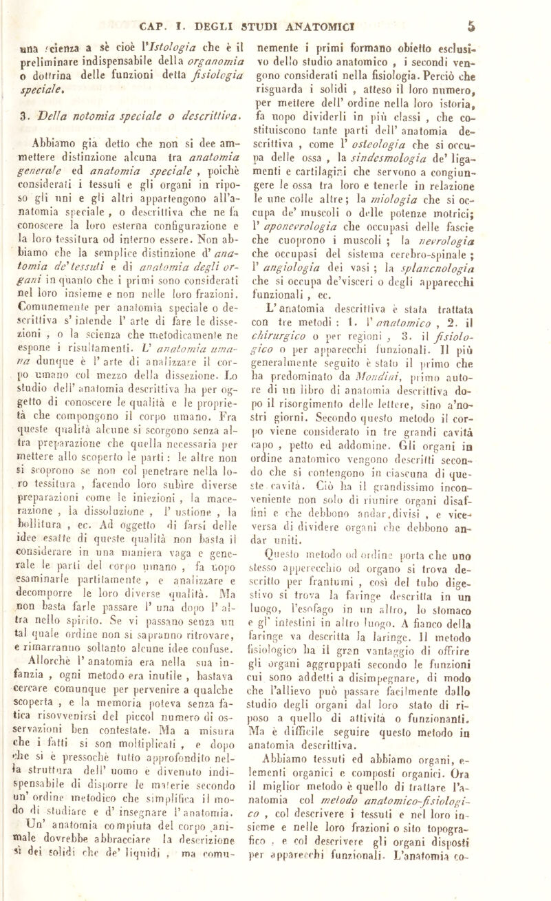 una .'cienza a se cioè VIstologia che è il preliminare indispensabile della organomìa o dottrina delle funzioni detta fisiologia speciale» 3. Della notomia speciale o descrittila. Abbiamo già detto che non si dee am- mettere distinzione alcuna tra anatomia generale ed anatomia spedale , poiché considerati i tessuti e gli organi in ripo- so gli uni e gli altri appartengono all’a- natomia speciale , o descrittiva che ne fa conoscere la loro esterna configurazione e la loro tessitura od interno essere. Non ab- biamo che la semplice distinzione d’ ana- tomia de'tessuti e di anatomia degli or- gani in quanto che i parimi sono considerati nel loro insieme e non nelle loro frazioni. Comunemente per anatomia speciale o de- scrittiva s’intende 1’ arte di fare le disse- zioni , 0 la scienza che nicfodicamente ne espone i risultamenti. U anatomia uma- na dunque è l’arte di analizzare il cor- po umano col mezzo della dissezione. Lo studio deli’ anatomia descrittiva ha per og- getto di conoscere le qualità e le proprie- tà che compongono il corpo umano. Fra queste qualità alcune si scorgono senza al- tra preparazione che quella necessaria per mettere allo scoperto le prarti : le altre non SI scoprono se non col penetrare nella lo- ro tessitura , facendo loro subire diverse preparazioni come le iniezioni , la mace- razione , la dissoluzione , i’ ustione , la bollitura , ec. Ad oggetto di farsi delle idee esatte di queste qualità non basta il considerare in una maniera vaga e gene- rale le piarli del corpo limano , fa uopo esaminarle psarlifamenle , e analizzare e decomporre le loro diverse qualità. Ma non basta farle passare 1’ una dopio 1’ al- tra nello spirito. Se vi passano senza un tal quale ordine non si sapranno ritrovare, e rimarranno soltanto alcune idee confuse. Allorché l’ anatomia era nella sua in- fanzia , ogni metodo era inutile , bastava cercare comunque per pervenire a qualche scoperta , e la memoria poteva senza fa- tica risovvenirsi del piccol numero di os- servazioni ben contestate. Ma a misura che i fatti si son moltiplicati , e dopo che si è pressoché tutto approfondito nel- la struttura dell’ uomo è divenuto indi- spensabile di disporre le milerie secondo un ordine metodico che simplihca il mo- do di studiare e d’insegnare l’anatomia. Un’ anatomia compiuta del corpo ,ani- tnale dovrebbe abbracciare la descrizione 51 dei solidi che de’ liquidi , ma comu- nemente i primi formano obietto esclusi- vo delio studio anatomico , i secondi ven- gono considerati nella fisiologia. Perciò che risguarda i solidi , atteso il loro numero, per mettere dell’ ordine nella loro istoria, fa uopo dividerli in più classi , che co- stituiscono tante parti dell’ anatomia de- scrittiva , come r osteologia che si occu- pia delle ossa , la sindesmologia de’ liga- menti e cartilagirJ che servono a congiun- gere le ossa tra loro e tenerle in relazione le line colle altre; la miologìa che si oc- cupa de’ muscoli o delle piotenze motrici; l’ aponeorologia che occupiasi delle fascie che cuoprono i muscoli ; la necrologia che occupasi del sistema cerebro-spinale ; 1’ angiologia dei vasi ; la splancnologia che si occupa de’visceri o degli apparecchi funzionali , ec. L’anatomia descritìiva è stata trattata con tre metodi : 1. \' anatomico , 2. il chirurgico o per regioni .3. il fisiolo- gico 0 per apparecchi liinzionali. Il più generalmente seguito è stato il primo che ha predominalo da Mondini, j)iimo auto- re di un libro di anatomia descrittiva do- po il risorgimento delle lettere, sino a’no- stri giorni. Secondo questo metodo il cor- po viene considerato in tre grandi cavità capo , petto ed addomi ne. Gli organi io ordine anatomico vengono descritti secon- do che si contengono in ciascuna di que- ste cavità. Ciò ha il grandissimo incon- veniente non solo di riunire organi disaf- ilnl e che debbono andar,divisi , e vice- versa di dividere organi che debbono an- dar uniti. Questo metodo o.d ordine porta che uno stesso appcrecchio od organo si trova de- scritto per frantumi , così del tubo dige- stivo si trova la faringe descritta in un luogo, l’esofago in un altro, lo slomaco e gl' intestini in altro luogo. A fianco della faringe va descritta la laringe. 11 metodo fisiologico ha il gran vantaggio di offrire gli organi aggruppati secondo le funzioni cui sono addetti a disimpegnare, di modo che l’allievo può passare facilmente dallo studio degli organi dal loro stato di ri- poso a quello di attività o funzionanti. Ma è difficile seguire questo metodo in anatomia descrittiva. Abbiamo tessuti ed abbiamo organi, e- lemenfi organici c composti organici. Ora il miglior metodo é quello di trattare l’a- natomia col metodo anatomico-fisiologi- co , col descrivere i tessuti e nel loro in- sieme e nelle loro frazioni o sito topogra- fico , e coi descrivere gli organi disposti j)er apparecchi funzionali. L’anatomia co-