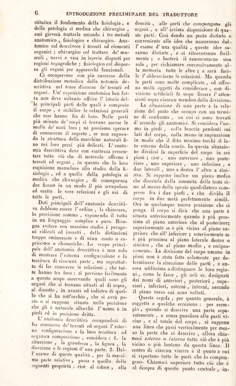 slituisce il fondamento della fisiologia , e della patologia si medica che chirurgica , così gioverà trattarla secondo i tre metodi anatomico , fisiologico e chirurgico. Ana- tomico col descrivere i tessuti od elementi organici ; chirurgico col trattare de’ mu- scoli , nervi e vasi in ispecie disposti per regioni topografiche ; fisiologico col dispor- re gli organi per apparecchi funzionali. Ci occuperemo con più successo della distribuzione metodica della nolomia de- scrittiva nel tener discorso de’tessuti ed organi. Un’ esposizione anatomica ben fat- ta non deve soltanto offrire 1’ istoria del- le principali parli delle quali è composto il corpo , e stabilire le relazioni generali che esse hanno fra di loro. Nelle parti più minute de’corpi si trovano ascose le molle de’ moli loro ; nè possiamo sperare di conoscerne il segreto , se non seguen- do la struttura delle macchine naturali fi- no nei loro pezzi più delicati. L’ anato- mia descrittiva deve con esattezza presen- tare tutto ciò che di notevole offrono i tessuti ed organi , in quanto che la loro cognizione manucluce allo studio della fi- siologia , ed a quello della patologia sì medica che chirurgica , di conseguenza dee fissare in un modo il più scrupoloso ed esalto le vere relazioni e gli usi di tutte le parti. Doti principali dell’ anatomia descritti- va debbono essere l’ordine , la chiarezza, la precisione somma , esponendo il tutto in un linguaggio semplice e puro. Biso- gna evitare con massimo studio i parago- ni ridicoli ed inesatti , delle distinzioni troppo sminuzzate e di niun conto o ca- pricciose o chimeriche. Lo scopo princi- pale dell’ anatomia descrittiva è non solo di mostrare l’esterna configurazione e la tessitura di ciascuna parte , ma soprattut- to di far conoscere le relazioni , che tut- te hanno tra loro : si perviene facilmente a questo scopo osservando quali sono gli organi che si trovano situati al di sopra^ al dissotto , in avanti ed indietro di quel- lo che si ha sott’occhio ^ che si avrà po- sto o si suppone situato nella posizione che gli è naturale allorché 1’ uomo è in piedi ed in posizione dritta. L anatomia descrittiva occupandosi di fai conoscere de’ tessuti ed organi 1’ ester- ni configurazione e la loro tessitura od oiganica composizione , considera : 1. la situazione ^ la grandezza , la figura , la direzione e le regioni d’una parte. 2. Dal- 1 esarne di queste qualità , per la massi- ma parte relative, passa a quello delie seguenti proprietà : cioè al colore , alla densità , alle parti che compongono gli organi , e all’ intima disposizione di que- ste parti. Così dando un posto distinto e conveniente alle idee che nasceranno dal- 1’ esame d’ una qualità , queste idee sa- ranno distinte , e si ritroveranno facil- mente ; e basterà il rammentarne una sola , per richiamare successivamente al- la memoria tutte le altre ; e sarà faci- le r abbracciarne le relazioni. Ma quando le parti sono molte complicate , ed offro- no molti oggetti da considerare , con di- visione artificiali fa uopo fissare 1’atten- zioni sopra ciascun membro della divisione. La sìluazioTie di una parte è la rela- zione del posto che occu[/a con un termi- ne di confronto , su cui si sono trovati d’ accordo gli anatomici. Si considera l’uo- mo in piedi , colle braccia pendenti sui lati del corpo, colla mano in supinazione in modo che il dito minimo tocchi il la- to esterno della coscia. In questa situazio- ne dividesi la superficie del corpo in sei piani ; cioè , uno anteriore , uno poste- riore , uno superiore , uno inferiore , e due laterali , uno a destra 1’ altro a sini- stra. Si suppone inoltre un piano medio che discenda dalla sommità della testa si- no al mezzo dello spazio quadrilatero com- preso fra i due piedi , e che divida il corpo in due metà perfettamente simili. Ora in qualunque nuova posizione che si ponga il corpo si dirà che una parte è situala anteriormente quando è più pros- sima al piano anteriore che al posteriore^ superiormente se è più vicina al piano su- periore che all’ inferiore ; esteriormente se è più prossima al piano laterale destro o sinistro , che al piano medio , e recipro- camente. La divisione del corpo umano in piani non è stata fatta solamente per de- terminare la situazione delle parti , è an- coia utilissima a distinguere le loro regio- ni , come le facce , gli orli ec. designati dai nomi di anteriori , posteriori , supe- riori , inferiori, esterni , interni, seconda il piano verso cui sono voltati. Questa regola , per quanto generale, è soggetta a qualche eccezione : per esem- pio , quando si descrive una parte sepa- ratamente , e senza guardare alle parti vi- cine , e al totale del corpo , si suppone una linea che passi verticalmente per mez- zo la parte che si descrive , allora chia- masi esterno o interno tutto ciò che è più vicino o più lontano da questa linea. 11 centro di ciascun viscere è il punto a cui si riportano tutte le parti che lo compon- gono. Chiamasi superiore tutto ciò che è al disopra di questo punto centrale , in-