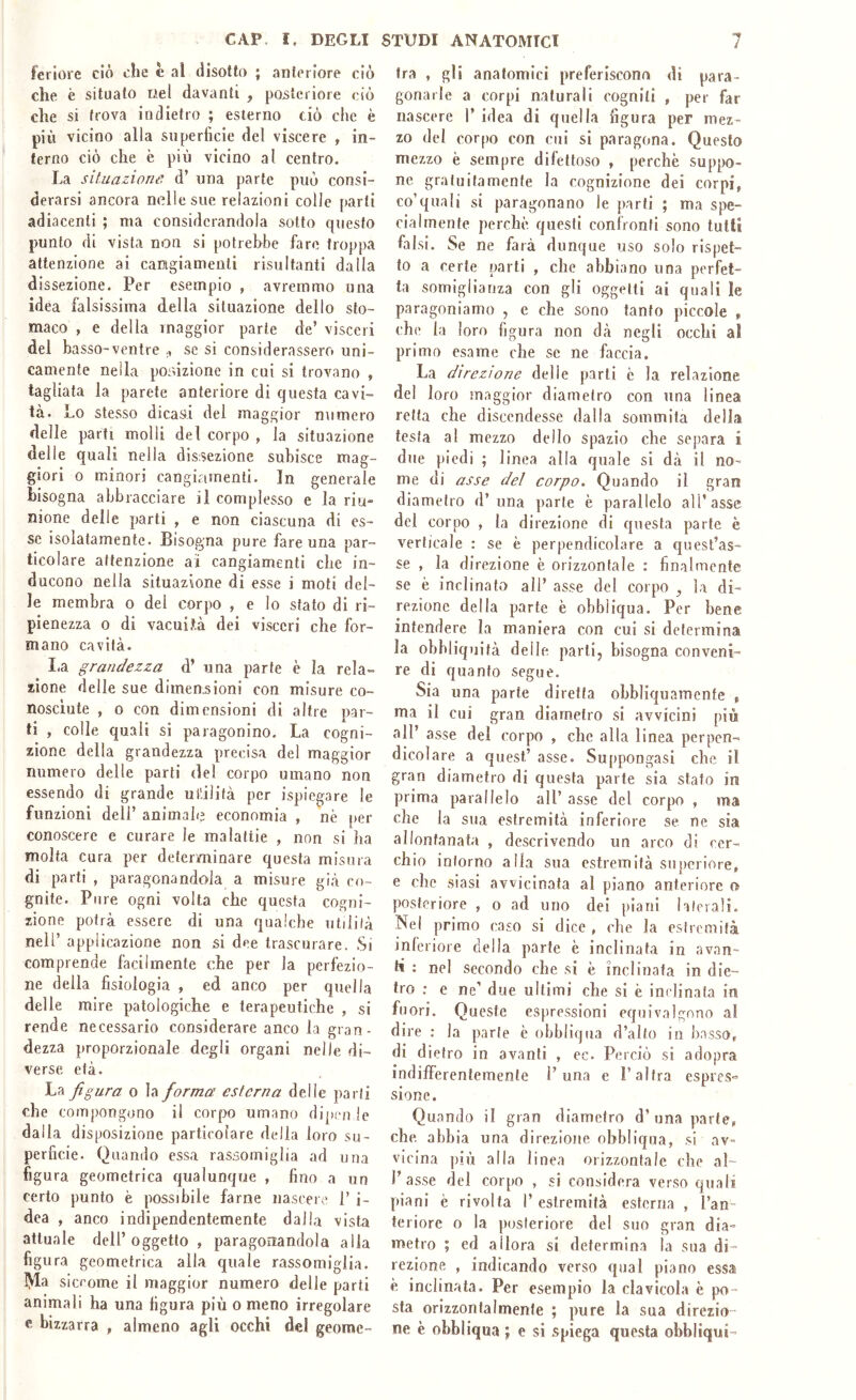 feriore ciò che è al disotto ; anteriore ciò che è situato nel davanti , posteriore ciò die si trova indietro ; esterno ciò che è più vicino alla superficie del viscere , in- terno ciò che è più vicino al centro. La situazione d’ una parte può consi- derarsi ancora nelle sue relazioni colle parti adiacenti ; ma considerandola sotto questo punto di vista non si potrebbe faro troppa attenzione ai cangiamenti risultanti dalla dissezione. Per esempio , avremmo una idèa falsissima della situazione dello sto- maco , e della maggior parte de’ visceri del basso-ventre se si considerassero uni- camente nella pordzione in cui si trovano , tagliata la parete anteriore di questa cavi- tà. Lo stesso dicasi del maggior numero delle parti molli del corpo , la situazione delle quali nella dissezione subisce mag- giori 0 minori cangiamenti. In generale bisogna abbracciare il complesso e la riu- nione delle parti , e non ciascuna di es- se isolatamente. Bisogna pure fare una par- ticolare attenzione ai cangiamenti che in- ducono nella situazione di esse i moti del- le membra o del corpo , e lo stato di ri- pienezza 0 di vacui.tà dei visceri che for- mano cavità. I.a grandezza d’ una parte è la reia- sione delle sue dimenjsioni con misure co- nosciute , o con dimensioni di altre par- ti , colle quali si paragonino. La cogni- zione della grandezza precisa del maggior numero delle parti del corpo umano non essendo di grande uifilifà per ispiegare le funzioni dell’ animale economia , nè per conoscere e curare le malattie , non si ha molta cura per determinare questa misura di parti , paragonandola a misure già co- gnite. Pure ogni volta che questa cogni- zione potrà essere di una qualche utilità nell’ applicazione non si dee trascurare. Si comprende facilmente che per la perfezio- ne della fisiologia , ed anco per quella delle mire patologiche e terapeutiche , si rende necessario considerare anco la gran- dezza proporzionale degli organi nelle di- verse età. La figura o la forma esterna delle parli che compongono il corpo umano dipm le dalla disposizione particolare della loro su- perficie. Quando essa rassomiglia ad una figura geometrica qualunque , fino a un certo punto è possibile farne nascere 1’ i- dea , anco indipendentemente dalla vista attuale dell’oggetto, paragonandola alia figura geometrica alla quale rassomiglia, lyia sicrome il maggior numero delle parti animali ha una figura più o meno irregolare c bizzarra , almeno agli occhi del geome- tra , gli anatomici preferiscono di para- gonarle a corpi naturali cogniti , per far nascere 1’ idea di quella figura per mez- zo del corpo con cui si paragona. Questo mezzo è sempre difettoso , perchè suppo- ne gratuitamente la cognizione dei corpi, co’quali si paragonano le parti ; ma spe- cialmente perchè questi confronti sono tutti falsi. Se ne farà dunque uso solo rispet- to a certe parti , che abbiano una perfet- ta somiglianza con gli oggetti ai quali le paragoniamo , e che sono tanfo piccole , che la loro figura non dà negli occhi al primo esame che se ne faccia. La dìrezioTie delie parli è la relazione del loro maggior diametro con una linea retta che discendesse dalla sommità della testa al mezzo dello spazio che separa i due piedi ; linea alla quale si dà il no- me di asse del corpo. Quando il gran diametro d’una parte è parallelo all’asse del corpo , la direzione di questa parte è verticale : se è perpendicolare a quest’as- se , la direzione è orizzontale : finalmente se è inclinato all’ asse del corpo , la di- rezione della parte è obbliqua. Per bene intendere la maniera con cui si determina la obbliquità delle parli, bisogna conveni- re di quanto segue. Sia una parte diretta obbliquaraente , ma il cui gran diametro si avvicini più all’ asse del corpo , die alla linea perpen- dicolare a quest’ asse. Suppongasi che il gran diametro di questa parte sia stato in prima parallelo all’ asse del corpo , ma che la sua estremità inferiore se ne sia allontanata , descrivendo un arco di cer- chio inforno alla sua estremità supcriore, e che siasi avvicinata al piano anteriore o posteriore , o ad uno dei piani hlerali. Nel primo caso si dice , che la estremità inferiore della parte è inclinata in av.an- li : nel secondo che si è inclinata in die- tro : e ne’ due ultimi che si è inclinata in fuori. Queste espressioni equivalgono al dire : la parte è obbliqua d’alto in b.nsso, di dietro in avanti , ec. Perciò si adopra indifferentemente 1’una e P altra espres» sionc. Quando il gran diametro d’ una parte, che abbia una direzione obbliqua, si av- vicina più alla linea orizzontale che al- l’asse del corpo , si considera verso quali piani è rivolta 1’ estremità esterna , l’an- teriore 0 la posteriore del suo gran dia- metro ; ed allora si determina la sua di- rezione , indicando verso qual piano essa è inclinata. Per esempio la clavicola è po- sta orizzontalmente ; pure la sua direzio- ne è obbliqua ; e si spiega questa obbliqui-