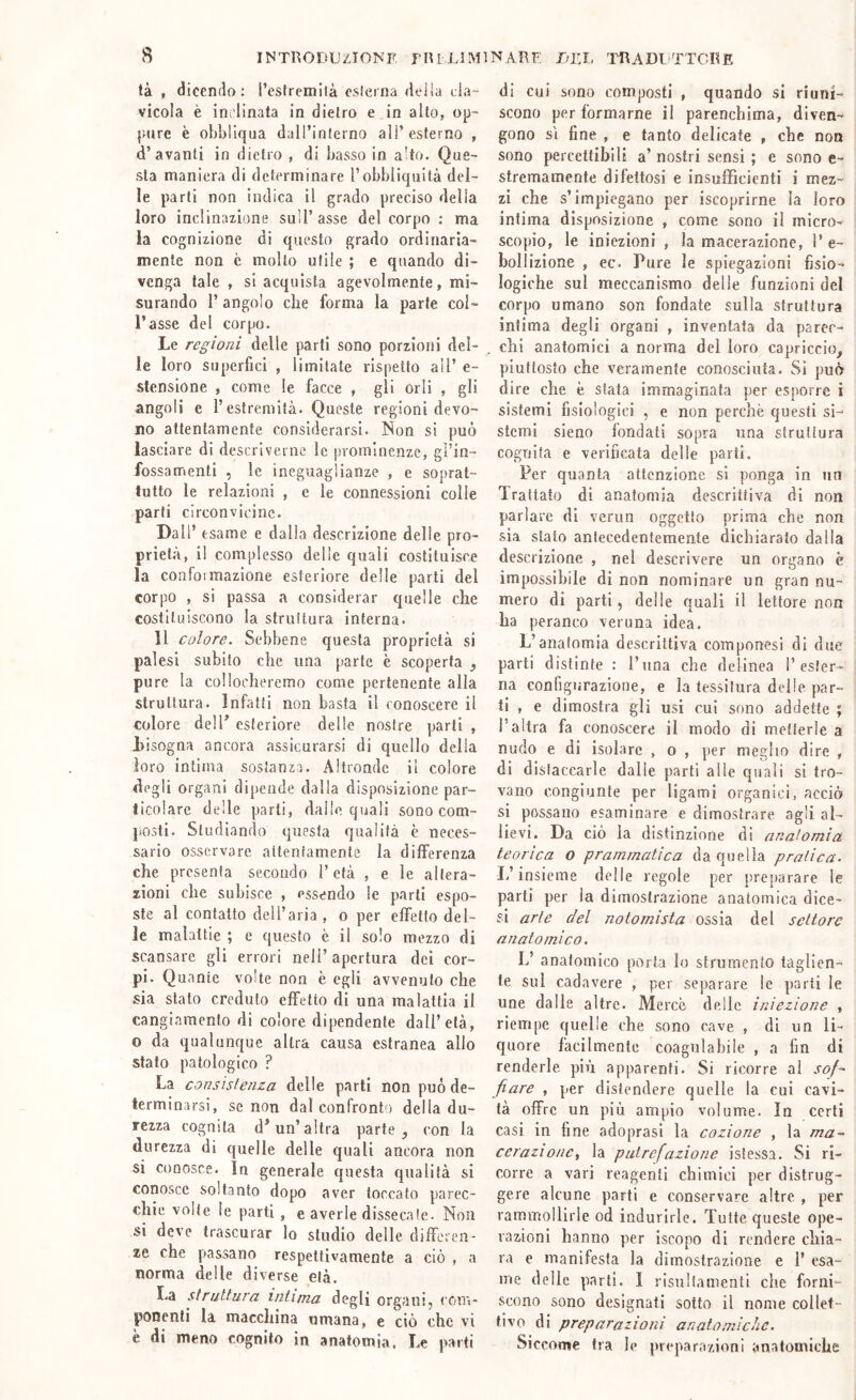 tà , dicendo: l’esfrcmilà esletna delia cla- vicola è ini'linata in dietro e in alto, op- ptjre è obbliqua dall’interno all’esterno , d’avanti in dietro , di basso in alto. Que- sta maniera di determinare l’obbliquità del- le parti non indica il grado preciso della loro inclinazione sull’asse del corpo : ma la cognizione di questo grado ordinaria- mente non c molto utile ; e quando di- venga tale , si acquista agevolmente, mi- surando l’angolo che forma la parte col- l’asse del corpo. Le regioni delle parti sono porzioni del- le loro supcrfici , limitate rispetto all’ e- stensione , come le facce , gli orli , gli angoli e l’estremità. Queste regioni devo- no attentamente considerarsi. Non si può lasciare di descriverne le prominenze, gl’in- fossamenti , le ineguaglianze , e soprat- tutto le relazioni , e le connessioni colle parli circonvicine. Dall’ esame e dalla descrizione delle pro- prietà, il complesso delle quali costituisce la conformazione esteriore delle parti del corpo , si passa a considerar quelle che costituiscono la struttura interna. 11 colore. Sebbene questa proprietà si palesi subito che una parte è scoperta , pure la collocheremo come pertenente alla struttura. Infatti non basta il conoscere il colore dell’ esteriore delle nostre parti , bisogna ancora assicurarsi di quello della loro intima sostanza. Altronde il colore degli organi dipende dalla disposizione par- ticolare delle parti, dalle quali sono com- posti. Studiando questa qualità è neces- sario osservare attentamente la differenza che presenta secondo l’età , e le altera- xioni che subisce , essendo le piarli espo- ste al contatto dell’aria , o per effetto del- le malattie ; e questo è il solo mezzo di scansare gli errori nell’ apertura dei cor- pi. Quante volte non è egli avvenuto che sia stato creduto effetto di una malattia il cangiamento di colore dipendente dall’età, o da qualunque altra causa estranea allo stato patologico ? La consistenza delle parli non può de- terminarsi, se non dal confronto della du- rezza cognita d’un’altra parte ^ con la durezza di quelle delle quali ancora non si conosce. In generale questa qualità si conosce soltanto dopo aver toccato parec- chie voile le parti, e averle dissecale. Non si deve trascurar lo studio delle differen- ze che passano respeltivamente a ciò , a norma delle diverse età. La struttura intima degli organi, com- ponenti la macchina umana, e ciò che vi è di meno cognito in anatomia. Le parti di cui sono composti , quando .si riuni- scono per formarne il parenchima, diven- gono SI fine , e tanto delicate , che non sono percettibili a’ nostri sensi ; e sono e- stremamente difettosi e insufficienti i mez- zi che s’impiegano per iscoprirne la loro intima disposizione , come sono il micro- scopio, le iniezioni , la macerazione, l’e- bollizione , ec. Pure le spiegazioni fisio- logiche sul meccanismo delle funzioni del corpo umano son fondate sulla struttura intima degli organi , inventata da parec- chi anatomici a norma del loro capriccio^ piuttosto che veramente conosciuta. Sì può dire che è stata immaginata per esporre i sistemi fisiologici , e non perchè questi si- stemi sieno fondati sopra una struttura cognita e verificata delle parli. Per quanta attenzione si ponga in un Trattato di anatomia descrittiva di non parlare di verun oggetto prima che non sia stato antecedentemente dichiarato dalla descrizione , nel descrivere un organo è impossibile di non nominare un gran nu- mero di parti, delle quali il lettore non ha peranco veruna idea. L’anatomia descrittiva coraponesi di due parti distinte : l’una che delinea l’ester- na configurazione, e la tessitura delle par- ti , e dimostra gli usi cui sono addette ; l’altra fa conoscere il modo di metterle a nudo e di isolare , o , per meglio dire , di distaccarle dalie parti alle quali si tro- vano congiunte per ligami organici, acciò si possano esaminare e dimostrare agli al- lievi. Da ciò la distinzione di anatomia teorica o prammatica da quella pratica. L’insieme delle regole per preparare le parti per la dimostrazione anatomica dice- si arie del notomista ossia del settore anatomico. L’ anatomico porla lo strumento taglien- te sul cadavere , per separare le parti le une dalle altre. Mercè delle iniezione , riempe quelle che sono cave , di un li- quore facilmente coagulabile , a fin di renderle più apparenti. Si ricorre ai jz»/- fiare , per distendere quelle la cui cavi- tà offre un più ampio volume. la certi casi in fine adoprasi la cozione , la ma- cerazionc, la putrefazione isiessa. Si ri- corre a vari reagenti chimici per distrug- gere alcune parti e conservare altre , per rammollirle od indurirle. Tutte queste ope- razioni hanno per iscopo di rendere chia- ra e manifesta la dimostrazione e 1’ esa- me delle parti. I rìsultamenli che forni- scono sono designati sotto il nome collet- tivo di preparazioni anatomiche. Siccome tra le preparazioni anatomiche