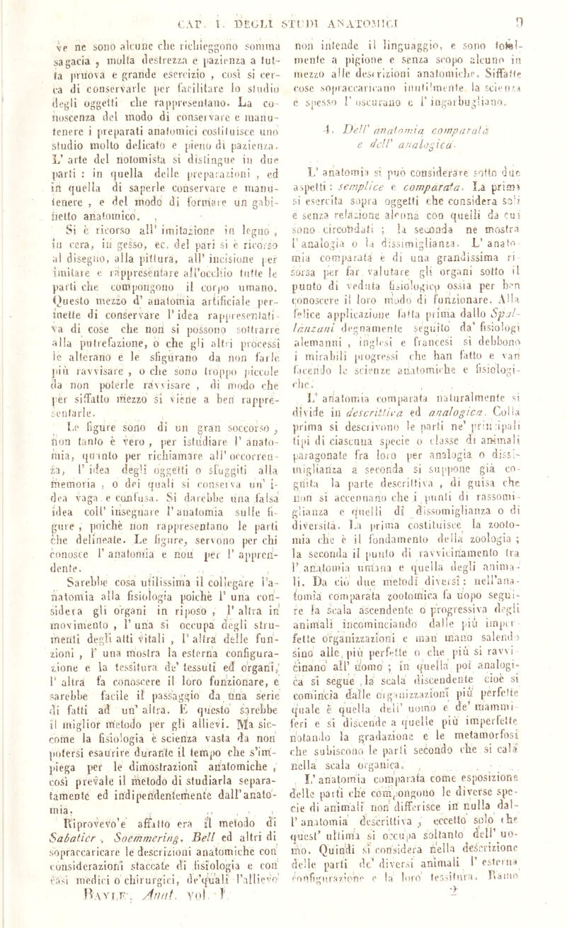 ve nc sono ,'ilcune che richieggono somma sagacia 5 inuita cìeslrczza e [ìazleiiza a luf- fa pruova e grande esercizio , così si cer- ca di conservarle per lacilitare Io si odio degli oggetti che rappreseiitaiio. La co- noscenza del modo di consei vare e maiiu- tcnere i preparati anatomici costiluisce uno studio molto delicato e pieno di pazienza. L’ arte del notomista si distingue in due parti : in quella delle preparaiioni , ed in quella di saperle conservare e maiui- ienerc , e del modo di l’ormaie un gabi- iietio anatomico. , Si è ricorso all* imitazione in legno , in cera, in gesso, ec= del pari sì c ricorso al disegno, alla pittura, all’ incisione [;er imilare e rapprcsènfare alt’occllio tutte le parti che compongono il corpo umano. Questo mezzo d’ anatomia arfiliciale per- inette di conservare l’idea raiqsreseniati- va di cose che non si possono sottrarre alla putrefazione, 0 che gli altri processi le alterano e le sligurano da non farle ])iù ravvisare , 0 che sono troppo |.•iccuie da non poterle ravvisare , di modo che per silhallo mezzo si viène a ìreri rappre- senlarle. Le figure sono di un gran soccorso ^ non tanfo è vero , p.er istiidiare T anato- mia, qu into per richiamare ali’occorrcn- ia, l’ idea degli oggetti 0 sfuggiti alia shemoria , 0 dei quali si consei va un’ i- dea vaga . e coni usa. Si darebbe una falsa idea coll’ insegnare l’anatomia sulle fi- gure , poiché non rap[)resentano le jiarti che delineate. Le ligure, servono per chi conosce 1’ anatomia e non per 1’ appren- dente. Sarchile cosa utiìissima il collegare l’a- Tialomia alla fisiologia poiché V una con- sidera gli organi in riposo , 1’ altra in* movimento , 1’ una si occupa degli stru- menli degli atti vitali , l’altra delle fun- zioni , r una mostra la esterna configura- zione e la tessitura de’ tessuti ed organi,’ 1' altra fa conoscere il loro funzionare, e sarebbe facile il passaggio da jma serie di fatti ad un’ altra. E questo sarebbe il miglior metodo per gli allievi. Ma sic- come la fisiologia è scienza vasta da non potersi esaurire durante il tempo che s’im- piega per le dimostrazioni anatomiche , così prevale il metodo di studiarla separa- tamente ed indipendentemente dall’anato- mia, .. , = Ili prove vo’e affatto ora il metodo di Sabaticr ; Soemmering, Bell cà altri dì sopraccaricare le descrizioni anatomiche con considerazioni staccate di fisiologia e con casi medici 0 chirurgici, de’qnali rallievo BavijE'. Ànat. Ytd 1' !ì non intende il linguaggio, e sono total- mente a pigione e senza scopo alcuno in mezzo alle desi rizioiii anatomiche. Siffatte cose sopraccaricano innii'mente la scienza e spesso 1’ uscurano c i' iagarbugliano. •E Deir ar2afoniia comparala e dell' analogica- ìd anatomia sì può considerare sotto due aspetti: semplice e comparata^ La prinn si esercita sopra oggetti che considera soh. e senza relazione alcuna con queiìi da cus sono circondati ; la seconda ne mostra i’analogia 0 la disinmiglianza. L’anato- mia comparata e di una grandissima n corsa per far. valutare gli organi sotto il punto di veduta h^iolugicp ossia per ben conoscere il loro niodo di funzionare. Alla felice appiicaziuiie latta prima dallo Spal- lanzani degnamente seguito da’ fisiologi alemanni , ingh’i,! e fiancesi si debbono' i mirabili {uogrcssi che han fatto e van facendo le scienze anatomiche e fisiologi- che, anafomia comparata naturaimente si divide in descritUea ed analogica. Colla prima si desciivono le parti ne’ pionupnlf tipi di ciascniia specie 0 classe di arHinalt paragonate Ira loro per analogia o dissi- miglianza a seconda si siqqtone già co- griita la parte descrittiva , di guisa che non si accennano che i punti di rassomi- glianza c queiìi di dissomiglianza 0 di diversità. La [(rima costituisce la zooto- mia che c il fondamento della zoologia ; la seconda il punto di vavviciriamento ira r anatomia umana e quella degli anima - li. Da do due metodi diversi: neH’ana- iomi'à comparata zootomlea (a uopo segui- re la scala ascendente o progressiva degli animali incominciando dalle più impcr fette organizzazioni e mao mano salendo sino allc,])iù perfette 0 che più si ravd cinano' all’ uomo ; in quella poi analogi- ca si segue , là scala' discendente doé sì comincia dalle organizzazioni più perfette quale è quella deli’ uomo e de’ mammi feri e si discende a quelle più imperletfe nolaiiilo la gradazione c le metamorfosi che subiscono le parti secondo che si cala nella scala organica. ■ ^ I,’ anatomia comparata come esposizions delle parti che com.'ongono le diverse spe- cie di anìmàii non'differisce in nulla dal- l’anatomia dcscrifliva , eccello spio «hf quest’ ultima si occupa soltanto dell’ uo- ifìo. Quindi si considera nella descrizione delle parli de’diversi animali 1 esterna c la biro tessitura, Laiiici '■ ' ->•