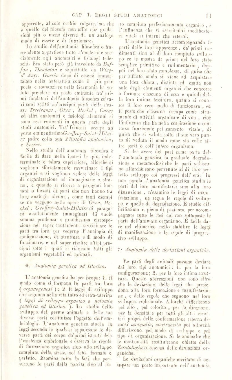 CAP. I. degli apparcn/c, al suìo occhio volgare, ma che a quello del lilosufo noii ofFrc che grada- zioni più 0 meno diverse di un analogo modo di essere e di funzionare. ho studio deli’anotomia filosofica o (ra- ST'endente ap[)3rtiene tutto a’modcrni e spe- ciaUneate agli anofomici e hsiologi tede- schi. Era stato però già iravedafo àà Buf- fon , iJaaòaton e soprattutto da Wicq- d' Azyr, Goethe dopo di essersi imuìor- ialato nella lelteraiuia come il più gran poeta e romanziere nella Germania lia vo- luto pi elìdere un posto eminente tra’ pri- mi fondatori deU’anolomia filosofica co’va- ri suoi scritti su’juecipui punti della stes- sa. Treeìranus , Ohe a , Meckel , Cnrus ed altri anatomici e fisiologi alemanni si sono resi eminenti in questa parte degli studi anatomici. Tra’ francesi occupa un posto eminentissimoGc’(9j^r6'j-iSr^/V;/-TJ///7.''- re padre colla sua filosofia a.nato/rJca, e Serres. ISello studio dell’ anatomia filosofica è facile di dare nelle ipotesi le p'iù inde- terminate e talora capricciose, allorché si vogliano sforzatamente ravvicinare i tipi organici e si vogliono vedere delie leggi di organizzazione od immaginarie o stra- ne , e quando si ricorre a paragoni lon- tani 0 iorzati di parti che non hanno tra loro analogia alcuna , come tanti esempi se ne veggono nelle opere di Ohen, Mc- cliel , Geofroy-Sexint-Hijaire di parago- ni assolutamente immaginari Ci vuole somma prudenza e grandissima circospe- zione nei saper caulamcnte ravvicinare le parti tra loro prer vederne F analogia di configurazione, di st rat fura e di modo di jnnzionare, e nel saper risalire a’ti[)i pre- cijmi sotto i quali si riducono tutti gli organismi vegetabili ed animalio 6. Anatomìa genetica od istoriea. Tfi anatomia genetica ha per iseopo; 1, iì modo come si formano le parli tra loro ( organogenesi ); 2. le leggi di sviluppa che seguono nella vita intro ed estra-ulerina ( ^^88'^ sviluppo organico a notami a genetica ed istorica )», Lo studio delio, sviluppo, del germe animale e delie sue- diverse parti costituisce Foggetto dell'em- briologia. ÌF anatomìa genetica studia h- leggi secondo le quali si appalesano le di- verse parti del corpo da’primi islairti del-, i’ esistenza embréoiiafe, e osserva le regole di forrnazione organica sino allo sviluppo compiuto, della, stessa nei feto. lorm.alo e perfjtlo. Esamina fuMC'. fe fast che per- oorpono le parti dalla nascita, sino al lo- STUDI AINATOrvItcr j I ro compiuto perfezionamento organico , e F influenza che vi esercitano i modificalo ri vitali sì interni che esterni. L’anatomia genetica accompagnando le parti dalle loro apparenze, da’primi ru- dimenti sino al di loro compiuto svilup- po ce le mostra da prima nel loro stato semplice primitivo e rudìmentario , dap- poi nel loro stato complesso, di guisa cJie per siffatto modo si viene ad acquistare una idea chiara , distinta ed esatta non solo degli eie meni! organici che concorre a formare ciascuna di essa e quindi del- la loro intima tessitura, quanlo si cono- sce il loro vero modo di funzionare , ed il posto che ciascuna occupa come stru- mento di attività organica e di vita , cioè Finnueiiza che ha nella cospirazione o con- corso funzionale pel concento vitale , di guisa che si valuta sotto il suo vero pun - to dì vedala il modo come sfa colle al- tre parti 0 coll’ infero organismo. Si dee avere del pari come parte del- 1’ anotomia genetica la gradinile degrada- zione e metamorfosi che le [laiti subisco- no allorché sono pervenute al di loro per- fetto sviluppo coi progressi dell’ età- lii una parola F anatomia genetica studia le parti dal loro manifestarsi sino alia loro distruzione , ii’csamjna le leggi di mani- festazione j ne segue le regole di svilup- po e quelle di degradazione. È studio dif- ficilissimo e pieno di pazienza per accom- pagnare tutte le fasi cui van sottoposte le parti dell’animale organismo. E facile da- re ne! chimerico nello stabilire le leg.gi di manifestazione e le regole di progres- sivo sviluppo. 7* Anatomia delle deviazioni organi eh e. Le parti degli animali possono deviare dai loro tipi anotnmici : 1. per la loro, configurazione; 2,. j»er la loro intima strut- tura. Queste abeiKazionì non sono altro che le deviazioni, delle leggi die presie- dono, alla, loro formazione e manifestazio- ne , e delie regole che seguono nel loro sviluppo embrionale. Allorché différiscono pel silo s. pel colorilo,,, jjer la direzione, per la densità e per lutti gli altri earaf- ieri propri delia conforma.zion.e esterna di- eonsi' anonudie, mostruosità poi aììorthé differiscono, pel, mod.c di sviluppo e pei tipo di organizzazione. Si le anomalie die .fé mo'^troosità costituiscono obietto delia Teratologia o scienza delle deviazioni or- Le deviazioni organiche meritano di oc- eiipare un piosto importante nell’anatonua-,