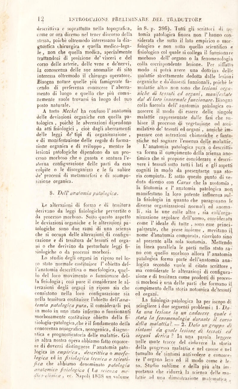 tlescrltllva c soprattutto nella fopo.i;ralìea, come or ora diremo nel tener discorso della stessa, polche oltremodo interessano la dia- gnostica chirurgica e quella medico-lega- Je^ non che quella medica, specialmente trattandosi di posizione de’ visceri e del corso delle arterie, delle vene e de’nervi, la conoscenza delle sue anomalie di sito interessa oìtremodo il chirurgo operatore. Bisogna notare quelle più famigerate fa- cendo di preferenza conoscere l’aherra- rnento di luogo e quello che più comu- nemente suole trovarsi in luogo del suo posto naturale. A torto Mcchel ha confuso l’anatomia delle deviazioni organiche con quella pa- tologica , poiché le aberrazioni dipendono da atti fisiologici , cioè dagli aberramenti delle leggi de’ tipi di organizzazione , c di manifestazione delle regole di forma- zione organica e di sviluppo , mentre I» lesioni patologiche dipendono da un pro- cesso morboso che o guasta c snatura l’e- sterna configurazione delle parti da esso colpite 0 le disorganizza e le fa subire de’ processi di metamorfosi e di scompo- sizione organica. S. DelV aTìaf orni a palologica. te alterazioni di forma e di tessitura derivano da leggi fisiologiche pervertite o da processo morboso. Sotto questo aspetto le deviazioni organiche e le alteraziorìi pa- tologiche sono due rami di una scienza che si occupa delle alterazioni, di configu- razione e di tessitura de’ tessuti ed orga- ni o che derivino da perliirhate leggi fi- siologiche 0 da processi morbosi. Lo studio degli organi in riposo nel lo- ro stato normale costituisce 1’ obietto dél- i’anatomia descrittiva o morfologica, quel- lo del loro movimento o funzionare deL la fisivdogia ; così pure i! conèiderare le al- ìerazioni degli organi in riposo sia che consistono nella loro configurazione sia nella tessitura costituisce rohietlo òeWana- iomia patologica pura, il considerarli poi in moto in uno stalo infermo o funzionanti morbosamente costituisce obietto della fi- siologia-patologica,che è il fondamento della conoscenza nosografica, nosogenica, diagno- stica e prognoslicatoria delle malattie. Già in altra nostra opera abbiamo fatto conosce- te di doversi disfinguej'e l’anatomia pato- logica in empirica, descritt'ha o morfo- logica ed in fisiologica tecnica o scientì- fica che abbiamo denominato patologia anatomico fisiologica (' La scienza me- ififo~Llini^a , <’(. Mapolj IRub un 'ojijjjvr in 8. p. 286). Tutti gli scrittori di rpr tomia patologica finora non l’ hanno con- siderata che sotto il lato empirico o mor- fologico e non sotto quello scientifico e fisiologico col quale si collega il funzionare morboso dell’ organo o la fenomenologia colla corrispondente lesione. Per siflatto modo si potrà avere una dottrina delle malattie strettamente dedotta dalle lesioni organiche e da’dissesti funzionali, poiché le malattie altro non sono che lesioni orga- niche (il tessuti ed organi, manifestate dal di loro innormale funzionare. Bisogno colla fiaccola dell’ anatomia patologica co- noscere il modo di essere delle sìngole malattie rappresentate dalle fasi che su- bisce il processo di vegetazione od assi- milativo de’ tessuti ed organi , anziché im- pazzare con astrazioni chimeriche e fanfa» stiche nel sognare l’essenza delle malattie. L anatomia patologica pura o descritti- va forma il compimento della scienza ano- timica che si propone considerare e descri- vere i tessuti sotto tutti ì lati e ' gli aspetti cogniti in modo da presentarne una sto- ria compiuta. È sotto questo punto di ve- duta diremo con Caras che la zoolomia , la fifotomìa e 1’ anatomia patologica non manifestano la loro potente influenza sul- la fisiologia in quanto che paragonano le diverse organizzazioni normali ed anoma- li, sia le line colle altre , sia coli’orga- nizzazlone regolare dell’uomo, cou'iderafa come l’ ideale di tutte , sono esse princi- palmente, che prese insicrne , meritano i| nome d’anatomia comparata, riservato sino al presente alla sola zootomia. Mettendo in linea parallela le parti nello stato sa-' no con quello morboso allora F anatomia patologica forma parte deH’anatomia ana- Iqgica secondo vuole il citato scrittore , ma considerate le alterazioni di configura- zione e di tessitura come prodotti di proces» si morbosi è una delle parti che formano if (ompimenfo della storia notomica de’fessnti ed organi. La fisiologia-patologica ha per iscopo di sciogliere i due seguenti problemi : 1. Da- ta una lesione in un cadavere quale è stata In fenomenologia durante il corso della mal atti ai. — 2. Dato un gruppo di sintomi da quale lesione di tessali ed organi deriva ? In utia parola leggere nelle mule tracoe del cada vere la storia della progressa malattia e nel caosse e nel tumulto de’ sintomi anlivedere e conosce» re 1 organo leso ed il modo come è le- so, Studio sublime e della più alta im- portanza che ridurrà^ la scienza delle ma- lattie ad una dimostrazione matematita ,