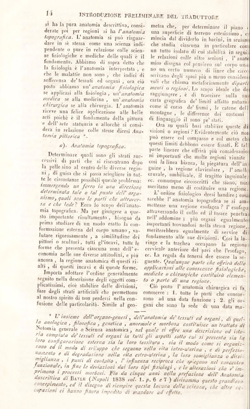 INTllODUZIONE PRELlMINAnE DEL XIlADUTTOnE Ì4 si ha la pura anafomìa descriflìva, consi- derale p(n per regioni si ha Vanatomia topografica. L’anatomia si può risguar- dare in se stessa come una scienza indi- pendente o pure in relazione colle scien- ze fisiologiche e mediche delle quali è il fondamento. Abbiamo di sopra detto che la fisiologia è l’anatomia interpretata , e che le malattie non sono ^ che indici di sofferenza de’tessuti ed organi , ora ciò posto abbiamo \\\\' anatomia fisiologica se applicasi alla fisiologia, xiu*anatomia medica se alla medicina , un anatomia chirurgica se alia chirurgia. 1/anatomia riceve una felice applicazione alle belle arti poiché è il fondamento della pittura e. dell arte statuaria e allorché si consi- dera in relazione colle stesse dicesi Ana-. io mi a pittorica a). Anatomia topografica. Determinare quali sono gli strati suc- cessivi di parti che si riscontrano dopo la pelle sino al centro delle diverse regio- ni ^ di guisa che si possa sciogliere in tui- ie le circostanze possibili quesio problema: immergendo un ferro in una direzioni’ determinata tale o tal punto deìV orga- nismo y quali seno le parti che atfraecr- sa e che ledei Ecco io scopo dell’anato- mia topografica. Ma per giungere a que- sto importante risulfainento , bisogna da prima studiare di un modo esatto la con- formazione esterna del corpo umano, va- lutare rigorosamente ^ a similitudine dei pittori o scultori, tutti giuncavi, tutte le forme che presenta ciascuna zona dell’e- conomia nelle sue diverse attilndìni, e più ancora , la regione anatomica di questi ri- alti , di questi incavi e di queste forme. Importa adottare l’ordine generalmente seguito nella descrizione degli oggetti com- plicatissimi, cioè stabilire delle divisioni, fare degli strati artificiali che permettono al nostro spirilo di non perdersi nella con- fusione delle particolarità. Simile al geo- metra che, per determinare il piano i una superficie di terreno estesissimo , c mincia dal dividerlo in bacini, in sezion i che studia ciascuna in particolare coir, un tutto isolato di cui stabilirà inseguì le relazioni colle altre sezioni , Panati mico disegna col pensiero sul corpo uno no un certo numero di linee che circe scrivano degli spazi più o meno consideif voli che chiama meta lorica mente diparti menti o regioni, Ìm scopo ideale clic de laggiungere , è di tracciare sulla sui carta geografica de’ limiti affalto natura come il corso de’ fiumi , le catene deli montagne , le differenze dei costumi di linguaggio il sono pe’siati. Ora su quali basi stabilire queste di visioni o regioni ì Evidentemente ciò noi può essere col compasso e col metro eh, questi limiti debbono essere fissati. È tal parte lineare^ che offrirà più considerazin ni importanti che molte regioni riunite così la linea bianca, la piegatura dell’in guine , la regione clavicolare , 1’ anellc ciurale, ombilicale, il tragitto inguinale, ec. comunque circoscritti che siano, non: merlano meno di costituire una regione. li ordine fisiologico deesi bandire; cosa, sarebbe P anatomia topografica se si am- mettesse una regione esofagea ? P esofagu attraversando il collo ed il torace penetra, ne addomine ; più organi egualmente inipoifanti tiovandosi nella stessa regione, meriterebbero egualmente di servire di' fondamento alfe sue divisioni. Così la la- ringe e la trachea occupano la reeiorie cervicale anteriore del pari che l’esofago, ec. La regola da tenersi dee essere la se- guente. Qualunque parte che offrirà delle applicazioni alle conoscenze fisiologiche,, mediche o chivurgiche costituirà elemen- ' to o parte di una regione. Ciò posto 1’ anatomia chirurgica ci fa conosceIe ; 1. tutte le parli che concor- rono ad una data funzione ; gli or» gani che sono la sede di una data ma- * V insieme dcldorgano-genesi delVanatomia de’tessuti ed organi, di qucl- a anologica , filosofica , genetica , anormole e morbosa costituisce un trattato di Motomia generale Scienza anatomica^ nel quale si offre una descrizione od isto- ria compiuta de' tessuti ed organi in tutti gli aspetti sotto cui si presenta sia la ‘Oro configarazione esterna sia la loro tessitura , sia il modo come si organiz- zano ed il modo di srijuppo che seguono nella cita intro-uterina , c di perfiezio- naiccfo e di degradazione nella cita estro-uterina y la loro somiglianza o dissi- mighanza , i punti di contatto , V infiuenza reciproca che spiegono nel concentro Junzionale, in fine^ le delazioni dai loro tipi fisiologi , e le alteraziuni che d im- primono^ i processi morbosi. Fin da cinque anni nella prefazione dell' Anatomia a sentile a di Bayle {Napoli 1838 col. 1. p.^ 7 ) dici sommo questo ^ rondi a o- concepimento, ed il disegno di riempire questa lacuna della scienza, che°altre oc- cupazioni ci hanno finora impedito di mandare ad effetto.