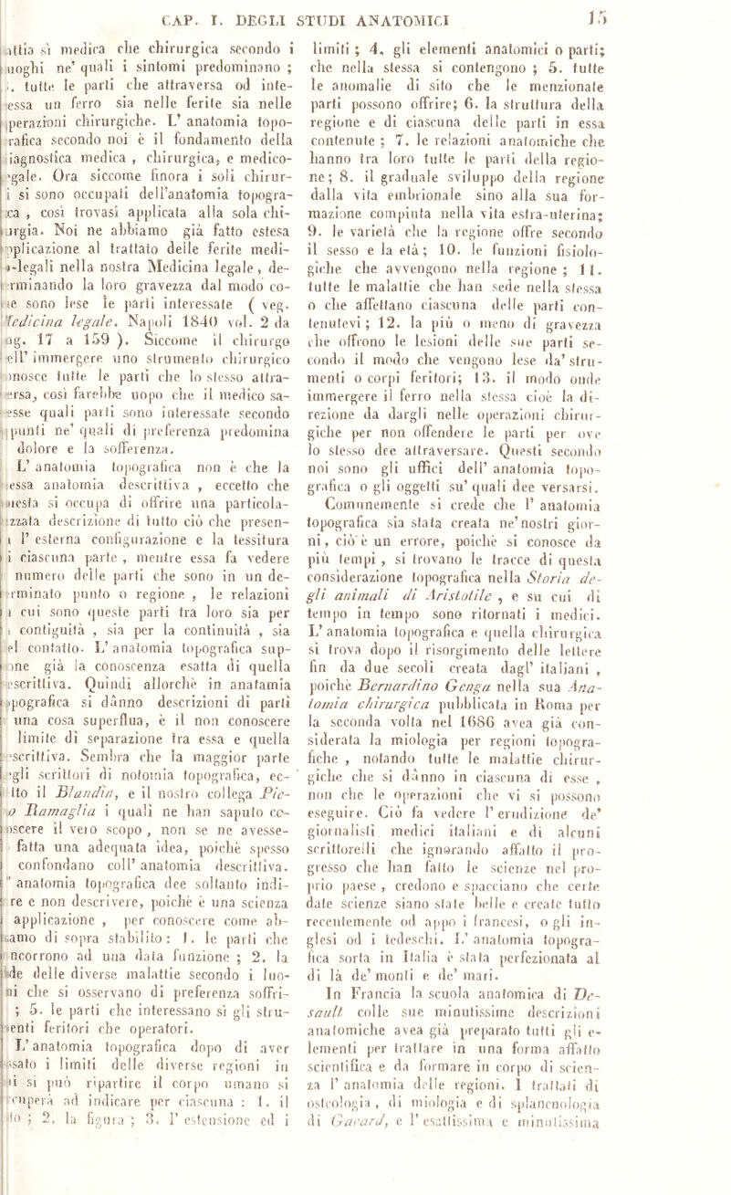 l-ìUia SI medica che chirurgica secondo i uoghi ne’ quali i sintomi predominano ; tutte le parti che attraversa od inte- •essa un ferro sia nelle ferite sia nelle Iperazinni chirurgiche. L’ anatomia topo- :rafica secondo noi è il fondamento della iiagnosiica medica , chirurgicas e medico- l'gale. Ora siccome finora i soli chirur- i si sono occupati dell’anatomia topogra- ;ca , cosi trovasi applicata alla sola chi' orgia. Noi ne abbiamo già fatto estesa pplicazione al trattato delle ferite medi- l'iegali nella nostra Medicina legale, de- [ rminando la loro gravezza dal modo co- i ìe, sono lese ìe jiarti interessate ( veg. \'ÌeJicina Irgale. Napoli 1840 voi. 2 da og. 17 a 159 ). Siccome il chirurgo ■eli’ immergere uno strumento chirurgico i mosce fatte le partì che lo stesso altra- ' •ersa^ così farebbe uopo che il medico sa- pesse quali parti sono interessate secondo punii ne’quali di prelerenza predomina dolore e la sofferenza. L’ anatomia topografica non è che la l'iessa anatomia descrittiva , eccetto che nucsfa si occupa di offrire ima particola- 'izzata descrizione di tutto ciò che presen- i r esterna configurazione e la tessitura ! i ciascuna parte , mentre essa fa vedere \ numero delle parti che sono in un de- I ('minato punto o regione. , le relazioni f ì cui sono queste parti tra loro sia per 1 contiguità , sia picr la continuità , sia pI confano- L’anatomia topografica sap- one già la conoscenza esatta di quella -‘Escrittiva. Quindi allorché in anafamia : ipografìca si danno descrizioni dì parti una cosa superflua, è il non conoscere limite dì separazione tra essa e quella ■’scritfiva. Semlu'a che la maggior parte I'gli scrittori di notomia topografica, ec- ito il Blandì/ì, e il nostro collega Fic- j) FamagUa i quali ne han saputo cc- losceTe il vejo scopo, non se ne avesse- I fatta una adequala idea, poiché spesso j confondano coll’ anatomia descrittiva, i anatomia to[>ografica dee soltanto indi- j re e non descrivere, poiché è una scienza i applicazione , per conoscere come ah- uamo di sopra stabilito: I. le parti che ncorrono ad una data funzione ; 2. la iide delle diverse malattie secondo i 1 no- ni che si osservano di preferenza sofFri- ; 5. le partì che interessano sì gii stru- «enti feritori che operatori. L’anatomia topografica dopo di aver i;salo i limili delle diverse regioni in li si può ripartire il corpo umano sì ruperà ad indicare per ciascuna : 1. il 'In ; 2, la figura ; V esten.sione ed i limiti ; 4, gli elementi anatomici o parti; che nella stessa si contengono ; 5. tutte le anomalie di sito che le menzionate parti possono offrire; 6. la struttura della regione e di ciascuna delle parli in essa contenute ; 7. le relazioni anatomiche che hanno tra loro tutte le parti della regio- ne; 8. il graduale sviluppo della regione dalla vita embrionale sino alla sua for- mazione compiuta nella vita esira-iiferina; 9. le varietà che la regione offre secondo il sesso e la età; 10. le funzioni fisiolo- giche che avvengono nella regione; 11. tutte le malattie che han sede nella stessa o che affettano ciascuna delle parti con- tenutevi; 12. la più 0 meno di gravezza che offrono le lesioni delle sue parli se- condo il modo che vengono lese da’stru- menti 0 corpi feritori; 13. il modo onde immergere ji ferro nella stessa cioè la di- rezione da dargli nelle operazioni chirur- giche per non oflendeie le parti per ove lo stesso dee attraversare. Questi secondo noi sono gli uffici dell’ anatomia topo- grafica o gii oggetti su’quali dee versarsi. Comunemente si crede che 1’ anatomia topografica sìa stala creata ne’nostri gior- ni, ciò'è un errore, poiché si conosce da più tempi , si trovano le tracce di questa considerazione topografica nella Storia de- gli animali di Aristotile , e su cui di tempo in tempo sono ritornati i medici. L’anatomia topografica e ijiiella chirurgica si trova dopo il risorgimento delle lettere fin da due secoli creala dagl’ italiani , poiché Bernardino Genga nella sua Ana- tomia chirurgica piilihlicata in Roma per la seconda volta nel 1686 avea già con- siderata la miologia per regioni iopogra- hche , notando tutte le malattie chirur- giche, che si danno in ciascuna di esse , non che le operazioni che vi si possono eseguire. Ciò fa vedere 1’erudizione de’ giornalisti medici italiani e di alcuni scrittorei li che ignorando affatto il pro- gresso die han fatto le scienze nel pro- prio paese , credono e spacciano che certe date scienze siano siale hcJle e create tutto receulemeiifc od appo i francesi, o gli in- glesi od i tedeschi, li anatomia topogra- fica sorta in .Italia é stata [»erfczionata a! di là de’monti e de’mari. In Francia la scuola anatomica di De- sault colle sue minutissime descrizioni anatomiche avea già preparato tutti gli e- lemenli per Irai tare in una forma affatto scientifica e da formare in corpo di scien- za r anatomia delle regioni. 1 Iraitaii di osteologia, di miologia e di splancnologia di Gai'ard, e ì’csallissiraa e ininutissima