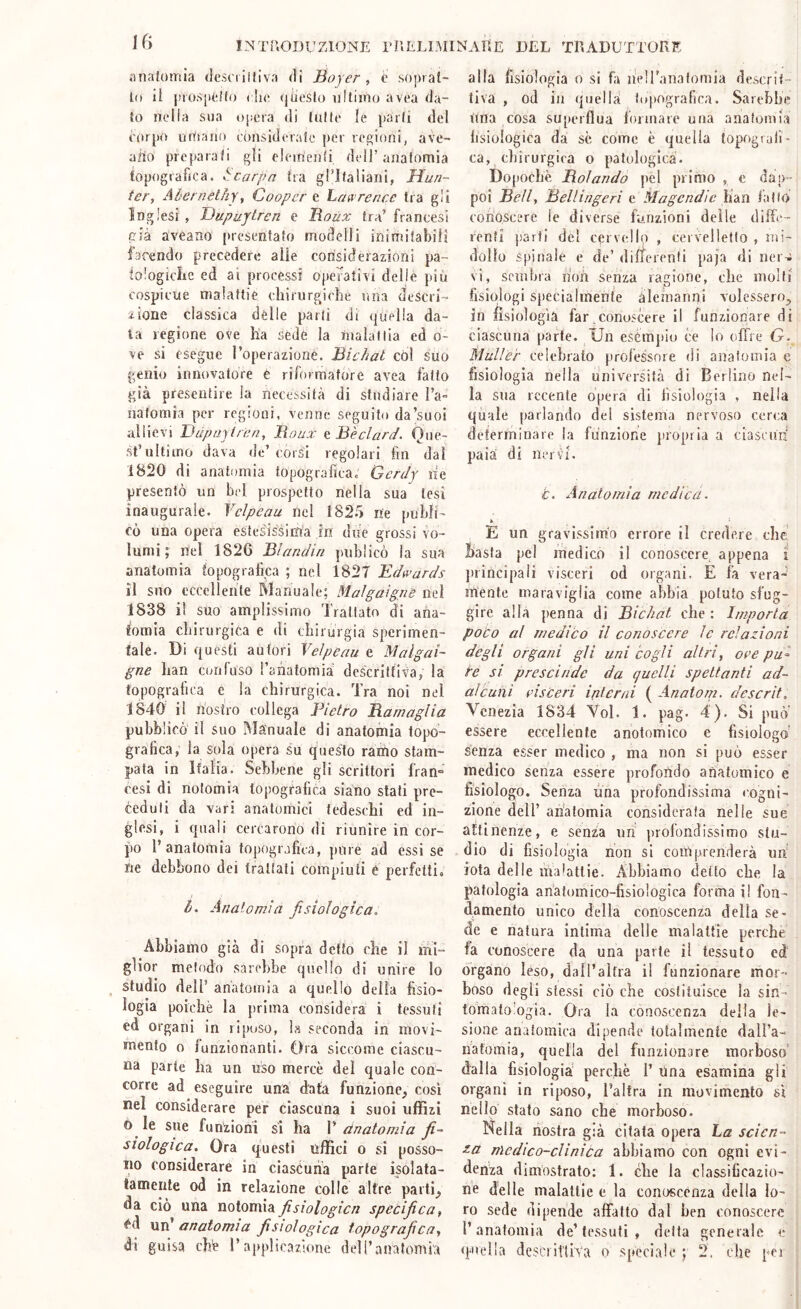 iHiafomia dcsciiltiva di 3oyer , t soprat- 1(1 il |trosp(^{(() (;!i(> (|desto ultimo avea da- to nella sua opera di tutte le parli del latrpo utitauo eonsidorafc per repioni, ave- ado preparati pii eleine))ìi dell’ anatomia topografica, t:carpa tra gPIfaliani, Muri- ter, Aùernethy, Coopera Laureare tra gli Inglesi , Dupuytren e Hoùx tra’ francesi cj'à aveano presentato modelli inirnitabilì facendo precedere alle considerazioni pa- ìoiogiclre ed ai processi opefatÌA'i delie piu cospicue malattie cliirurgiclie una descri- zione classica dèlie parli di quella da- ta regione ove ha sedè la malattia ed o- \e si esegue Toperazionè. Bichat cól suo genio innovatore é riformatore av^ea fatto già presentire la necessità di studiare l’a- nafomia per regioni, venne seguito da’suoi allievi Dàpuyiren, Boux ft Bèclard. Que- st’ultimo dava de’ corsi regolari fin dal 1820 di anatomia topografica. Gerdy ne presentò un bel prospetto nella sua tesi inaugurale. Ycìpeau nel 1825 ne pubfi- fò una opera estesissima jn due grossi vo- lumi ; nel 1826 Bìandin piiblicò la sua anatomia topografica ; nel 1827 Edu’ards il suo eccellente Manuale; Malgaignè nel 1838 il suo amplissimo Trattato di ana- tomia cliirurgica e di chirurgia sperimen- tale. Di questi autori Veìpeau e Malgai- gne han confuso ranatomia dcscriffiva, la topografica e la chirurgica. Tra noi nel 1840 il nostro collega Pietro Bara agli a pubblicò il suo Manuale di anatomia topo- grafica, la sola opera su questo ramo stam- pata in Italia. Sebbene gli scrittori fran° cesi di notomia topografica siano stati pre- ceduti da vari anatomici tedeschi ed in- glesi, i quali cercarono di riunire in cor- po l’anatomia topografica, pure ad essi se ne debbono dei trattati compiuti t perfetti, li. Analoaiia fisiologica. Abbiamo già di sopra detto che il mi- glior metodo sarebbe quello di unire lo studio dell’ anatomia a quello della fisio- logia poiché la prima considera i tessuti ed organi in riposo, la seconda in movi- mento o funzionanti. Ora siccome ciascu- na parte ha un uso mercè del quale con- corre ad eseguire una d'afa funzione, così nel considerare per ciascuna i suoi uffizi o le sue funzioni si ha V da atomi a fi- siologica. Ora questi uffici o si posso- no considerare in ciascuna parte isolata- tamente od in relazione colle altre parti, da ciò una notomia fisiologica specifica, «^d un’ anatomia fisiologica topografica, di guisa chè l’applicazione dell’anatomia alla fisiologia o si fa heiranatomia descrit- tiva , od in quella topografica. Sarebbe Una cosa superflua lonnare una anatomia fisiologica da se come è quella topografi- ca, chirurgica o patologica. Dofiochè Boi arido pél primo , e dap- poi Bell, Bell ingerì e Magcndic fiàn tallo conoscere le diverse funzioni delle difte- renti parti del cervello , cervelletto , mi- dollo spinale e de’ differenti paja di ner^ vi, sembra non senza ragione, che molti fisiologi specialmente àlemanqi volessero, in fisiologìa far,conoscere il funzionare di ciascuna parte. Un esèmpio ce lo offre G- Mull'er celebralo professore di anatomia c fisiologia nella università di Berlino nel- la sua recente opera di fisiologia , nella quale parlando del sistema nervoso cerca determinare la funzione juopria a ciascuri paia di nervi. c. Anatomìa medica. * E un gravissimo errore il credere che Basta pel medico il conoscere appena i principali visceri od organi. E fa vera-' mente maraviglia come abbia potuto sfug- gire alla penna di Bichat che : Imporla poco al medico il conoscere le relazioni degli organi gli uni cogli altri, ore pu^ re si prescinde da c/uelli spettanti ad- alcuìii l’isceri interni ( Anatom. descrit. Venezia 1834 Voi. 1. pag. 4). Si può essere eccellente anotomico e fisiologo’ senza esser medico , ma non si può esser medico senza essere profortdo anatomico e fisiologo. Senza una profondissima cogni- zione deir anatomia considerata nelle sue attinenze, e senza un profondissimo stu- dio di fisiologia non si comprenderà un' iota delle malattie. Abbiamo detto che la patologia anatomico-fisiologica forma i! fon- damento unico della conoscenza della se- de e natura intima delle malattie perche fa conoscere da una parte il tessuto ed' organo léso, daH’altra il funzionare mor- boso degli stessi ciò che costituisce la sin- tomatologia. Ora la conosccnz.i della le- sione anatomica dipende totalmente dall’a- natomia, quella del funzionare morboso' dalla fisiologia’ perchè 1’ Una esamina gli organi in riposo. Tal tra in movimento sì nello stato sano che morboso. Nella nostra già citata opera La scien- za nìcdico-clinica abbiamo con ogni evi- denza dimostrato: 1. che la classificazio- ne delle malattie e la conoscenza della lo- ro sede dipende affalto dal ben conoscere l’anatomia de’tessuti , della generale e
