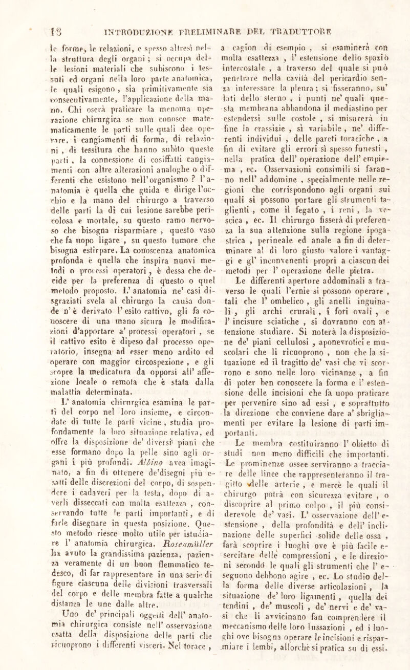 IS 1NT'R0DU?J0NF. pnEUMINAnE DEL TRADUTTORE 10 forUiPj io relazioni, e sposso nitrosi pol- la slrotlura degli organi ; si ocnipa del- ie lesioni materiali che subiscono i tes- suti ed organi nella loro parie anatomica, le quali esigono , sia primitivanionte sia eonsecutivamente, Tapplicazione della ma- no. Chi oserà praticare la menoma ope- razione chirurgica se non conosce mate- malicamente le parti sulle quali dee ope- rare, ì cangiamenti di forma, di relazio- ni , di lessilura che hanno suhìto queste parti , la connessione di cosiffalli cangìa- menii con altre alterazioni analoghe o dil- ferenli che esistono nell’organismo ? l’a- nafomia è quella che guida e dirige l’oc- chio e la mano del chirurgo a traverso delle parli la di Cui lesione Sarebbe peri- colosa e mortale, su questo ramo nervo- so che bisogna risparmiare , questo vaso che fa uopo ligarc , su questo tumore che bisogna estirpare. Là conoscenza anatomica profonda è quella che inspira nuovi me- todi o processi ofjeralori , è dessa che de- cìde per la preferenza di qiiesto o quel metodo proposto. L’ anatomia ne’ casi di- sgraziati svela al chirurgo la causa don- de n’è derivato 1’esito cattivo, gli fa co- noscere di una mano sicura le mciJifica- zioni d’apportare a’ processi operatori , se 11 cattivo esito è dipeso dal processo ope- ratorio, insegna ad esser meno ardito ed operare con maggior circospezione , e gli scopre la medicatura da opporsi ali’ alFe- zione locale o remota che è stata dalla malattìa determinala. L’ anatomia chirurgica esamina le par- tì del corpo nel loro insieme, e circon- date di tutte le parti vicine , studia pro- fondamente la loro situazione relativa, ed olFre la disposizione de’ diversi^ piani che esse formano dopo la pelle sino agli or- gani i più profondi. Albino avea imagi- nato, a fin di ottenere de’discgni più e- 53 ili delle discrezioni del corpo, di sospen- dere i cadaveri per la testa, dopo di a- verli disseccati con molta esattezza , con- servando tutte le parli importanti, e di farle disegnare in questa posizione. Que- sto metodo riesce mollo utile per istiiòia- re r anatomia chirurgica. Ho se n muli e r ha avuto la grandissima pazienza, pazien- za veramente di un buon flemmatico te- desco, di far rappresentare in una serie di figure ciascuna delle divisioni trasversali del corpo e delle membra fatte a qualche distanza le unc dalle altre, Uno de’ principali ogg,nri dell’ an.ifo- mia chirurgica consiste nell’ osservazione esatta della disposizione delle jiarli che vicuoprono i diflcrcnti visceri. Ne! torace , a cagion di esernjiio , si esaminerà con molla esattezza , l’ estensione dello spaziò intercostale , a traverso del (piale si può jienctrare nella cavità del pericardio sen- za interessare la pleura; sì fisseranno, su’ lati dello sterno , i punti ne’quali que- sta membrana abbandona il mediastino per estendersi sulle costole , si misurerà in fine la crassìzie , sì variabile , ne’ diffe- renti individui , delle pareti toraciche , a fin di evitare gli errori sì spesso funesti , nella pratica dell’ operazione dell’ empie- ma , ec. Osservazioni consimili si faran- no nell’ addomine , specialmente nelle re- gioni che corrispondono agli organi sui quali si possono portare gli slrumcnìl ta- glienti , come il fegato , i reni , la ve- scica , ec. Il chirurgo fisserà di preferen- za la sua attenzione sulla regione ipoga- strica , perineale ed anale a fin di deter- minare a! dì loro giusto valore i vantag- gi e gl’ inennvenenti propri a ciascun dei metodi per 1’ operazione delle pietra. Le differenti aperture addominali a tra- verso le quali Ternie si possono operare , tali che 1’ ombelico , gli anelli inguina- li , gli archi crurali , i fori ovali , e l’incisore sciatiche , si dovranno con af- fenzione studiare. Si noterà la disposizio- ne de’ piani cellulosi , aponevrotici e mu- scolari che li ricuoprono , non che la si- tuazione e.d il tragitto de’ vasi che vi scor- rono e sono nelle loro vicinanze , a fin di poter ben conoscere la forma e 1’ esten- sione delle incisioni che fa uopo praticare per pervenire sino ad essi , e soprattutto la direzione che conviene dare a’ sbrigìi.a- mentì per evitare la lesione di parti im- portanti. Le membra costituiranno 1’ obietto di studi non meno diffìcili che importanti. Le prominenze ossee serviranno a traccia- re delle linee che rappresenteranno i! tra- gitto vielle arterie , e mercè le quali il chirurgo potrà con sicurezza evitare , o discoprire al prinfiO colpo , il più consi- derevole de’vasi. L’osservazione dell’e- stensione , della profondità e dell’ incli- nazione delle superiici solide delie ossa , farà scoprire i luoghi ove è più facile e- sercitare delle compressioni ^ e le direzio- ni secondò le quali gli strumenti che 1’ e- seguono debbono agire , ec. Lo studio del- la forma delie diverse articolazioni , la situazione de’ loro ligamenli , quella dei tendini , de/ muscoli , de’ nervi e de’ va- si che li avvicinano fan comprendere il meccanismo delle loro lussazioni , ed i luo- ghi ove bisogna operare le incisioni e rispar- miare i lembi, allorché si pratica su di essi.