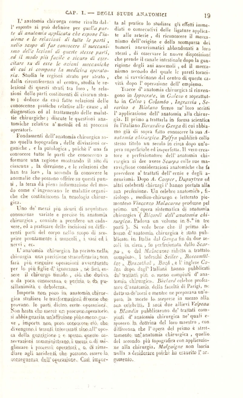 1/anatomia chirurga come risalta dal- ì' esposto si può definire per (jucUa par- te di anaLoniia applicata che espone Pin- sieme e le relazioni di tutte le parti , Tieho scopo di jar conoscere il meccani- stno delle lesioni di queste stesse parti, ed il modo piu facile e sicuro di eser- citare su di esse le azioni meccaniche di cui si compone la medicina operato- ria. Studia le regioni strato, per strato , dalla cirGonferenia a! eeniio^ studia le re- iezioni di questi strati tra loro , le rela- zioni delie parti eoslituenti di tiasrun stra- to ; deduce- da con latte relazioni delle conoscenze pratadie relative alle cause , ai diagnosticcr ed al trattamento delle maìat- ìic chirurgiche ; discute le queslicmi ana- tomiche relative a’ aretodi ed ai processi operatori. fondamenti dell’anatomia chirurgica so- no c|uelia topografica , delle diviazioni or- ganiche . e la patologica , pohhè V una fa conoscere tutte le parti che concorrono a formare una regione mostrando il sito di ciascuna j ìa direzione , e le relazioni che han tra lcuo , la socimda fa conoscere le anomalie che possono offrire su questi pun- ii , la terza dà piena informazione dei mo-. do come s’ingenerano le malattie organi- che che costituiscono la nosologia chirur- gica. Uno de’ mezzi pia sicuri di acquistare conoscenze variate e precise in, anatomia chirurgica , consiste a prendere- un cada- vere, ed a praticare delie incisioni su diffe- renti parti del corpo nello scopo di sco- prire prontamente i muscoli <>, i vasi ed i nervi , ec. L’anatomia ehirurgira ha-portato-nella chi r urgia una [(recisione shaerdjnar ia rian, farà più? eseguire operazlotti a^'Ser>tw.QU per lo più, figlie df ignoraa^a m iirù, es- sere il chiru/go tìmido. ©in. ©he- derivai o da poca? conoscenza e- periz-ia. % p% sillanimità e debolezza-.... Importa non. poso- irà asaatomia ehlcw-. gica studiare- le tinsfcnnìiagionii provano, le- parti?. die,tm ©erte 0|>&ra?ioaio. Non basta che-mercè un [vEoce^sso-.operatorio,, si abbia guarita, mn’affèaicwae- piiào.mcno,g.ga- ve , importa, norr, poca co-no.scer% ©iò:;, ©he.: divengonq-J tessuti, in.teressaii sLnp-alff epi;>r. ca della guapgione- e spa5S.o. guaste- cio-. se t vazioni &o-rù.Erii nistra«tp; i Mfì'c&k cr- di. mi- gliorare i jirocessi^ operatori 3, & di'rime- diare agli acciden.Ii ©he- inssonn, essere-ìa, .soiisegnsnza cklf opeLasose., G.osl. itLfor- fa al pratico lo studiare gii effetti imme- diati 0 consecutivi delle ligature applica- te alle arterie , di riconoscere il met;ca- nismo dell’origine e della scomparsa dei tumori aneurismatici abbandonati a loro stessi , di osservare le nuove disposizioni che prende il canale intestinale dopo la gua- rigione degli ani anormali , ed il mecca- nismo secondo del quale le pareti toraci- che si ravvicinano dal centro di queste ca^ vita dopo r operazione dell’ empiema. iiacce d’ anatomia chirurgica si rinven- gono in ìppocrafe, in G.aleno e soprattut- to. in Celso I Colombo , ìngrassia , Se- verino e Riolano fecero ne’ loro scritti r applicazione dell’anatomia alla chirur- gia. Il primo a trattarla in forma scientica fu Filaliano Berardino Genga di cui abbia- mo già di sopra latto conoscere la sua .4- n alo mia chirurgica .Palfjn pubblicò collo stesso titolo un sei'olo in circa dopo un’o- pera superficiale ed fmperletfa. Il veto crea- tore c perfezionatore dell’ anatomia chi- rurgica si dee avere Scarpa colle sue ma- ravigliose considerazioni onafomiclie thè fa precedere a’trattati dell’ernie e degli a- eemismi. Dopo A. Cooper, Dupuytren ed altri celebrati chirurgi 1’ hanno portata alla sua perfezione. Un celebre analomico , fi- siologo , medico-chirurgo e letterato pie- inonteso Vincenzo Malacarne produsse pel primo, un’ opera sistematica di anatomia chirurgica ( Bicordi delVanatomia mrgica.Vpsòiùn'à un volume in 8.® in tre parti Si vede bene che il primo ab- bozzo d,’ anatomia- chirurgica è stato pub- blicato in, Italia dai Genga li.n da due se- co-!! ì5L eirca , tu perleziunata, dallo Scar- na- 3, Malacsim^- i:i.di.'4ia a. trattato- ©ontpiuhn^ I iedeschi Seder MosenmUl- tgg-% ftojcnlkal' f_ Mocii ^..e V inglese Co- ìpsk dopo, dggl’’ì'ialìanì hanno pubblicati del* 4ì'3rtìa..tt più Ov meno compiuti d’ana- 'irmaa da.Ù-USgfoa:. Bhdard celebre profes- sore àfonatGiiua. della iàcoltà di Parigi, nc e mentre ne preparava uu’o- pera-, Ifa morte fo. sorprese in mezzo alla 5-ua celebrità:. 1 suoi due allievi Velpeau e Bìandin pubblicarono de’ trattali com- piuti d’anatomia chirurgica nc’quali c- sposero. fe, doliritia del loro maestro , con differenza: che P opera del primo è slret-. ta-mente-; anatomia chirurgica , quello del secondo piè topografica con applicazior He alla chirurgia. Malgaigne non lascia nulla a desiderare poiché ha esaurito 1’ ar. gomento-.