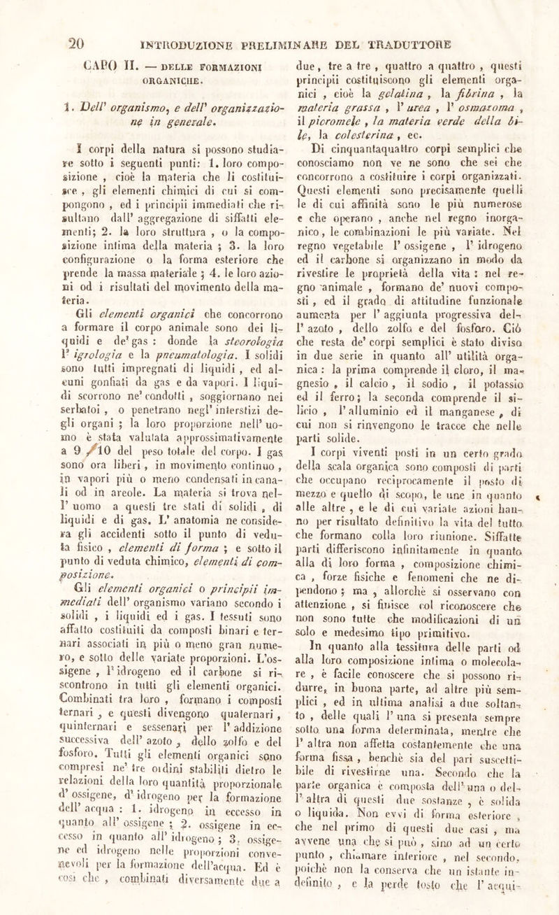 CAPO II. — DELLE FORMAZIONI ORGANICHE. 1. organismo^ e delV organizzazio- ne in generale. I corpi della natura si possono studia- re sotto i seguenti punti; 1. loro compo- sizione , cioè la inateria che li costitui- sce , gli elementi chiudici di cui si com- pongono , ed i principii immediati che ri- sultano dall’ aggregazione di silhitti ele- menti; 2. la loro struttura , o la compo- sizione intima della materia ; 3. la loro configurazione o la forma esteriore che prende la massa materiale ; 4. le loro azio- ni od i risultati del movimento della ma- ceria. Gli elementi organici che concorrono a formare il corpo animale sono dei li- quidi e de’gas : donde la steorologia V igTologia e la pneumatologia. I solidi sono tutti impregnali di liquidi , ed al- cuni gonfiati da gas e da vapori. 1 liqui- di scorrono ne’ condotti , soggiornano nei serliatoi , o penetrano negl’ interstizi de- gli organi ; la loro proporzione nell’ uo- mo è stata valutala approssimativamente a 9 del peso totale del corpo. 1 gas sono ora liberi , in movimento continuo , In vapori più 0 meno condensati in cana- li od in areole. La m,ateria si trova nel- 1’ uomo a questi tre stati di solidi , di liquidi e di gas. L’ anatomia ne conside- ra gli accidenti sotto il punto di vedu- ta fisico , elementi di forma ; e sotto il punto di veduta chimico, elementi di com- posizione. Gli elementi organici o principii im- mediati dell’ organismo variano secondo i solidi , i liquidi ed i gas. I tessuti sono affatto costituiti da composti binari e ter- nari associati in più o meno gran nume- ro, e sotto delle variate proporzioni. L’os- slgene , P idrogeno ed il carbone si ri-, scontrono in tutti gli elementi organici. Combinati tra loro , formano i composti ternari e questi divengono quaternari , quinternaii e sessenaifi per l’addizione successiva dell’ azoto ^ dolio ^olfo e del fosforo. Tutti gli elementi organici sono compresi ne’ tre oidini stabiliti dietro le lelazioni della loro quanfilù proporzionale <1 ossigene, d’idrogeno per la formazione dell acqua : 1. idrogeno in eccesso in quanto all’ ossigene ; ossigene in ec- cesso in quanto all’ idrogeno ; 3, ossige- ne ed idrogeno nelle proporzioni conve- nevoli per la formazione dell’acqua. Ed è così che , combinati diversamente due a due, tre a tre , quattro a quattro , questi principii costituiscono gli elementi orga- nici , cioè la gelatina , la fibrina , la materia grassa , P urea , P osmazoma , il picromele , la materia verde della bi- le y la colesterina , ec. Di cinquantaquattro corpi semplici ciré conosciamo non ve ne sono che sei che concorrono a costituire 1 corpi organizzati. Questi elementi sono precisamente quelli le di cui affinità sono le più numerose c che oi>erano , anche nel regno inorga- nico, le combinazioni le più variate. Nel regno vegetabile P ossigene , P idrogeno ed il carbone si organizzano in modo da rivestire le proprietà della vita : nel re- gno animale , formano de’ nuovi compo- sti , ed il grado di attitudine funzionale aumenta per 1’ aggiunta progressiva deln P azoto , dello zolfo, e del fosforo. Ciò che resta de’ corpi semplici è stato divisa in due serie in quanto all’ utilità orga- nica : la prima comprende il cloro, il ma- gnesio , il calcio , il sodio , il potassio ed il ferro; la seconda comprende il si- licio , P alluminio ed il manganese, di cui non si rinvengono le tracce che nelle parti solide. I corpi viventi posti in un certo grado delia scala organica sono composti di parti che occupano reciprocamente il posto di mezzo e quello di scopo, le ime in quanto alle altre , e le di cui variate azioni han- no per risultato definitivo la vita del tutto che formano colla loro riunione. SilTafle parti differiscono infinitamente in quanto alla di loro forma , composizione chimi- ca , forze fisiche e fenomeni che ne di- })endono ; ma , allorché si osservano con attenzione , si finisce col riconoscere eh© non sono tutte ohe modificazioni di uiì solo e medesimo tipo primitivo. In quanto alla tessitura delle parti od alla loro composizione infima o molecola- re , è facile conoscere che si possono iL durre, in buona parte, ad altre più sem- plici , ed in ultima analisi a due solfane to , delle quali P una si presenta sempre sotto una forma determinata, mentre che P altra non affetta costantemente che una forma fissa , benché sia del pari suscelti- hile di rivestirne una. Secondo che la parte organica é composta dell’ una o del- 1’altra di questi due sostanze , é solida o liquida. Non evvi di forma esteriore , che nel primo di questi due casi , ma aVvene vn^a che si può , sino ad un certo punto , chiamare interiore , nel secondo, poiché non la conserva che un istante in- definito , e la perde (osto che P acqui-