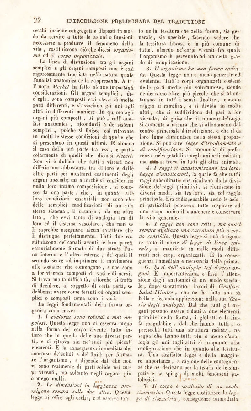 recchi insieme congregati e disposti in mo- do da servire a tutte le azioni o funzioni necessarie a produrre il fenomeno della vita , costituiscono ciò che dicesi organis- mo od il corpo organizzalo. La linea di distinzione tra gli organi semplici e gli organi composti non è così rigorosamente tracciala nella natura quale l’analisi anatomica ce la rappresenta. A fa- 1’ uopo Meckcl ha fatto alcune importanti considerazioni. Gli organi semplici > di- c’egli, sono composti essi stessi di molte parti difièrenti, e s’associano gli uni agli altri in differenti maniere. In quanto agli organi più composti , si può , coll’ ana- lisi anatomica , ricondurli a de’ sistemi semplici , poiché si finisce col ritrovare in molti le stesse condizioni di quelle che si presentano in questi ultimi. E almeno il caso della più parte tra essi, e parti- colarmente di quelli che diconsi esecri. Non vi è dubbio che tutti i visceri non differiscono abbastanza tra di loro e dalle altre parti per mostrarsi costituenti degli organi speciali; ma allorché si considerano nella loro intima composizione , si cono- sce da una parte , che , in quanto alle loro condizioni essenziali non sono che delle semplici modificazioni “di un solo stesso sistema , il cutaneo ; da un altro iato , che evvi tanto di analogia tra di loro ed il sistema vascolare , che non se li saprebbe assegnare alcun carattere che li distingue perfettamente. Tutti due co- stituiscono de’ canali aventi le loro pareti essenzialmente formate di due strati, l’u- no interno e l’ altro esterno , de’ quali il secondo serve ad imprimere il movimento alle sostanze che contengono , e che sono a lor vicenda composti di vasi e di nervi. Si trova molta difficoltà, allorché si tratta di decidere, al soggetto di certe parli, se debbonsi avere come tessuti od organi sem- plici o composti come sono i vasi. Le leggi fondamentali della forma or- ganica sono nove : 1. 1 contorni sono rotondi e mai an- golosi. Questa legge non si osserva meno nella forma del corpo vivente tutto in- tiero che in quella delle sue diverse par- ti, e si ritrova sin ne’ suoi più piccoli elementi. E la conseguenza Immediata del concorso de’solidi e de’ fluidi per forma- re r organismo , e dipende dal che non vi sono realmente di parti solide nei cor- pi viventi, ma soltanto negli organi più o meno molli. 3. he dimensioni m larghezza pre- palgono sempre sulle due altre. Questa legge si offre agli occhi, e si osserva tan- to nella tessitura che nella forma, sia ge- nerale , sia speciale , facendo vedere che la tessitura fibrosa è la più comune di tutte, almeno ne’corpi viventi fra quali l’organismo é pervenuto ad un certo gra- do di complicazione. 3. L’ organismo ha una forma radia- ta. Questa legge non é meno generale ed evidente. Tuli’ i corpi organizzati costami delle parti medie più voluminose, donde ne derivano altre più piccole che si allon- tanano in tuli’ i sensi. Inoltre , ciascun raggio si ramifica , e si divide in molli altri, che si suddividono del pari a lor vicenda, di guisa che il numero de’raggr si aumenta a misura che si allontanano dal centro principale d'irradiazione, e che il di loro lume diminuisce nella stessa propor- zione. Si può dire legge d'‘irradi amento e di ramificazione. Si pronuncia di prefe- renza ne’vegetabiii e negli animali radiati; ma lÉm si trova in tutti gli altri animali. 4. / raggi si anastomizzano tra loro. Legge d'anostomosi, la quale fa che tutt’ì raggi subordinati che risultano dalla divi- sione de’ raggi primitivi, si riuniscono m diversi modi, sia tra loro , sia col raggio principale. Era indispensabile acciò le azio- ni particolari potessero tutte cospirare ad uno scopo unico il mantenere e conservare la vita generale. 5. I raggi non sono retti , ma quasi sempre affettano una curvatura più o me- no sensibile. Questa legge si può designa- re sotto il nome dì legge di linea spi- rale, si manifesta in mille .modi diffe- renti nei corpi organizzati. E la conse- guenza immediata e necessaria della prima. G. Tleel delV analogia trd diversi or- gani. E importantissima e fissa 1’ atten- zione degli anatomici di un modo specia- le , dopo soprattutto i lavori di Geojfroy Saint-Hilaire , che ne ha fatto una sì bella e feconda applicazione nella sua Teo- ria degli analoghi. Dal che tutti gli or- gani possono essere ridotti a due elementi primitivi delia forma, i globelli e la liii- là coagulabile , dal che hanno tutti , o. pressoché tutti una struttura radiata , ne segue che hanno tutti più o meno d’ana- logia gli uni cogli altri sì in quanto alla configurazione che in quanto alla tessitu- ra. Una cosiffatta legge è della maggio^ re importanza , a cagione delle conseguen- ze che ne derivano per la teoria delle sim- patie e la spiegai di molli fenomeni pa- tologici. 7. Il corpo è costituito di un modo simmetrico. Questa legge costituisce la leg- ge di sim.netria , conseguenza immediata