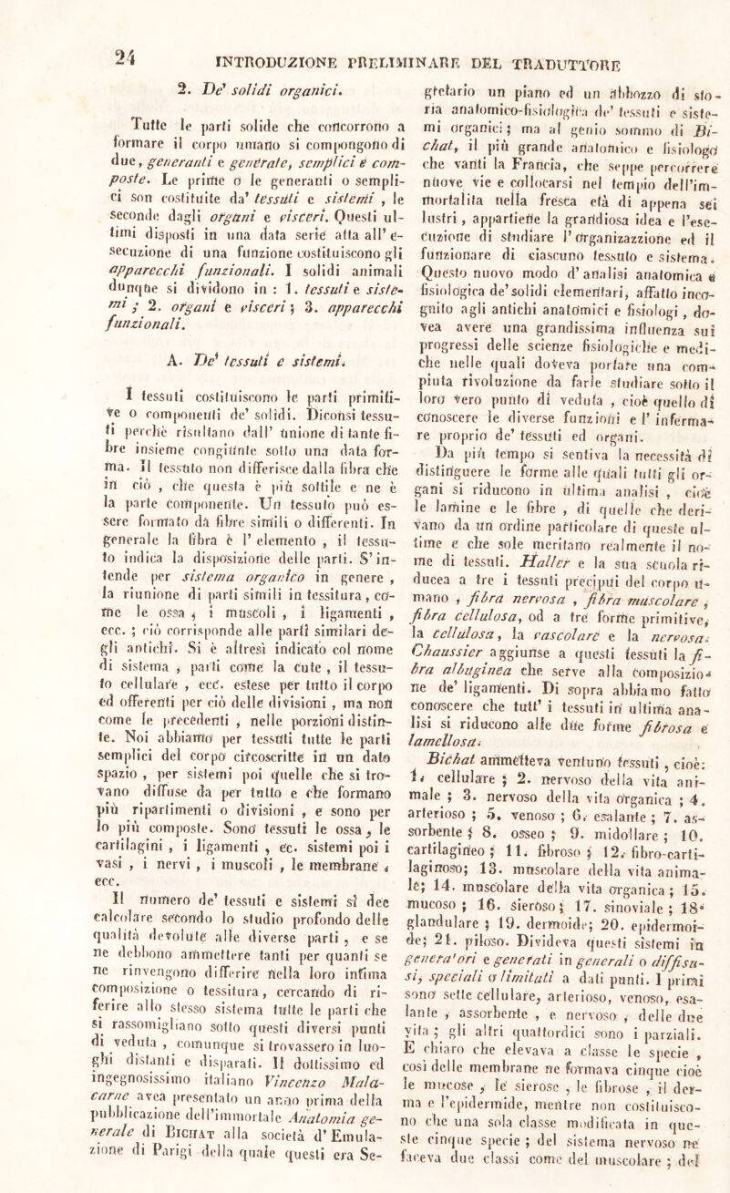 2. De' solidi organici» Tutte le parti solide che concorrono a formare il corpo umano si com[»ongono di due, generanti c generale, semplici e com- poste. Le prime o le generanti o sempli- ci son costituite da’ tessuti e sistemi , le seconde dagli ofgani e fisceri. Questi ul- timi disposti in una data serie atta all’e- secuzione di una funzione costituiscono gli apparecchi funzionali. I solidi animali dunque si dividono in : 1. tessuti t sistè- ; 2. ofgani e visceri ; 3. apparecchi funzionali. A. De'' tessuti e sistemii I tessuti costituiscono le parti primiti- ve 0 componenti de’ solidi. Diconsi tessu- ti perchè risultano dall’ Unione di tante fi- hre insieme congiunte sotto una data for- ma. Il tessuto non differisce dalla fibra che in ciò , clic questa è più sottile e ne è la parte Componente. Un tessuto può es- sere formato dà fibre simili o differenti. In generale la fibra è 1’ elemento , il tessu- to indica la disposizione delle parti. S’in- tende per sistema organico in genere , la riunione di parti simili in tessitura, co- me le ossa ^ 1 muscoli , ì ligamenti , ccc. ; ciò corrisponde alle parti similari de- gli antichi. Si c altresì indicato col nome di sistema y parli come la Cute , il tessu- to cellulare , ecC. estese per tutto il corpo ed offerenti per ciò delle divisioni , ma noli come te precedenti ^ nelle porzioni distin- te. Noi abbiamo per tessuti tutte le parti semplici del Corpo circoscritte in un dato spazio , per sistemi poi quelle che si tro- vano diffuse da per tutto e che formano più ripartimenti o divisioni , e sono per lo più composte. Sono' tessuti le ossa le cartilagini , i ligamenti ^ ec. sistemi poi i vasi , i nervi , i muscoli , le membrane j ecc. Il numero de’ tessuti e sistemi si dee calcolare secondo lo studio profondo delle qualità devolute alle diverse parti , e se ne debbono ammettere tanti per quanti se ne rinvengono differire nella loro infima fornposizione o tessitura, cercando di ri- ferire allo stesso sistema tutte le parti che si rassomigliano sotto questi diversi punti di veduta , comunque si trovassero io luo- ghi distanti e disparati. Il dottissimo ed ingegnosissimo italiano Vincenzo Malct- carne avea presentato un anno prima della pubblicazione dell iminorlale Anatomia ge- nerale di Eiciiat alla società d’Emula- zione di Parigi della quale questi era Se- gtetario un piano ed un abbozzo di sto- na anafomico-fìsiologii'.i de’ tessuti e siste- mi organici ; ma al genio sommo di JÌi- chat^ il piu grande artalonuco c fisiologo' che vanti la Francia, che seppe percorrere ntiove vie e collocarsi nel tempio dell’im- mortaiita nella frésca età di appena set lustri, appartiene la grandiosa idea e l’ese- Cnzione di studiare l’ctrganizazzione ed il funzionare di ciascuno tessuto e sistema. Questo nuovo modo d’analisi anatomica e fisiologica de’solidi elementari, affatto inco- gnito agli antichi anatomici e fisiologi, do- vea avere una grandissima influenza sui progressi delle scienze fisiologiche e medi- che nelle quali doVeva porlafe una com- piuta rivoluzione da farle studiare sotto il loro Vero punto di vedula , cioè quello di conoscere le diverse funzioni e 1’inferma- re proprio de’ tessuti ed organi. Da più tempo si sentiva la necessità di distinguere le forme alle quali tutti gli or- gani si riducono in ultima analisi , cìuè le lamine e le fibre , di quelle che deri- vano da Un ordine particolare di queste ul- time e che sole meritano realmente il no- me di tessuti. liallcf e la sua scuola rf- ducea a tre i tessuti precipui del corpo U- mano , fibra nervosa , fibra muscolare , fibra cellulosa, od a tré forme primitive, la cellulosa, la vascolare e la nervosa» aggiunse a questi fessuti \di fi- bra albuginea che serve alla Composizio-* ne de’ligamenti. Di sopra abbiamo fatto conoscere che tutt’ i tessuti iri ultima ana- lisi si riducono alle dite forme fibrosa e lamellosUi Bìchat ammétteva ventuno tessuti , cioè: cellulare j 2. nervoso della vita ani- male ; 3. nervoso della vita organica ; 4. arterioso ; 5. venoso ; G. esalante ; 7. as- sorbente t 8. osseo ; 9. midollare ; 10. carlilagirieo j lE fibroso^ 12.’fibro-carti- laginoso; 13. muscolare della vita anima- le; 14. muscolare della vita organica; 15. mucoso; 16. sieróso; 17. sinoviale ; 18* glandolare ; 19. dermoide; 20. epideimor- de; 21. piloso. Divideva questi sistemi in genera'ori & generati m generali o diffisu- si^ speciali o limitati a dati punii. 1 primi sono sette Cellulare, arterioso, venoso, esa- lante , assorbente , e nervoso , delle due vita ; gli altri quattordici sono i parziali. E chiaro die elevava a classe le specie , così delle membrane ne formava cinque cioè le mucose , lé sierose , le fibrose , il der- ma e repidermide, mentre non cosliliiisco- no die una sola classe modificata in que- ste cinque Specie ; del sistema nervoso né faceva due classi come del muscolare ; dd