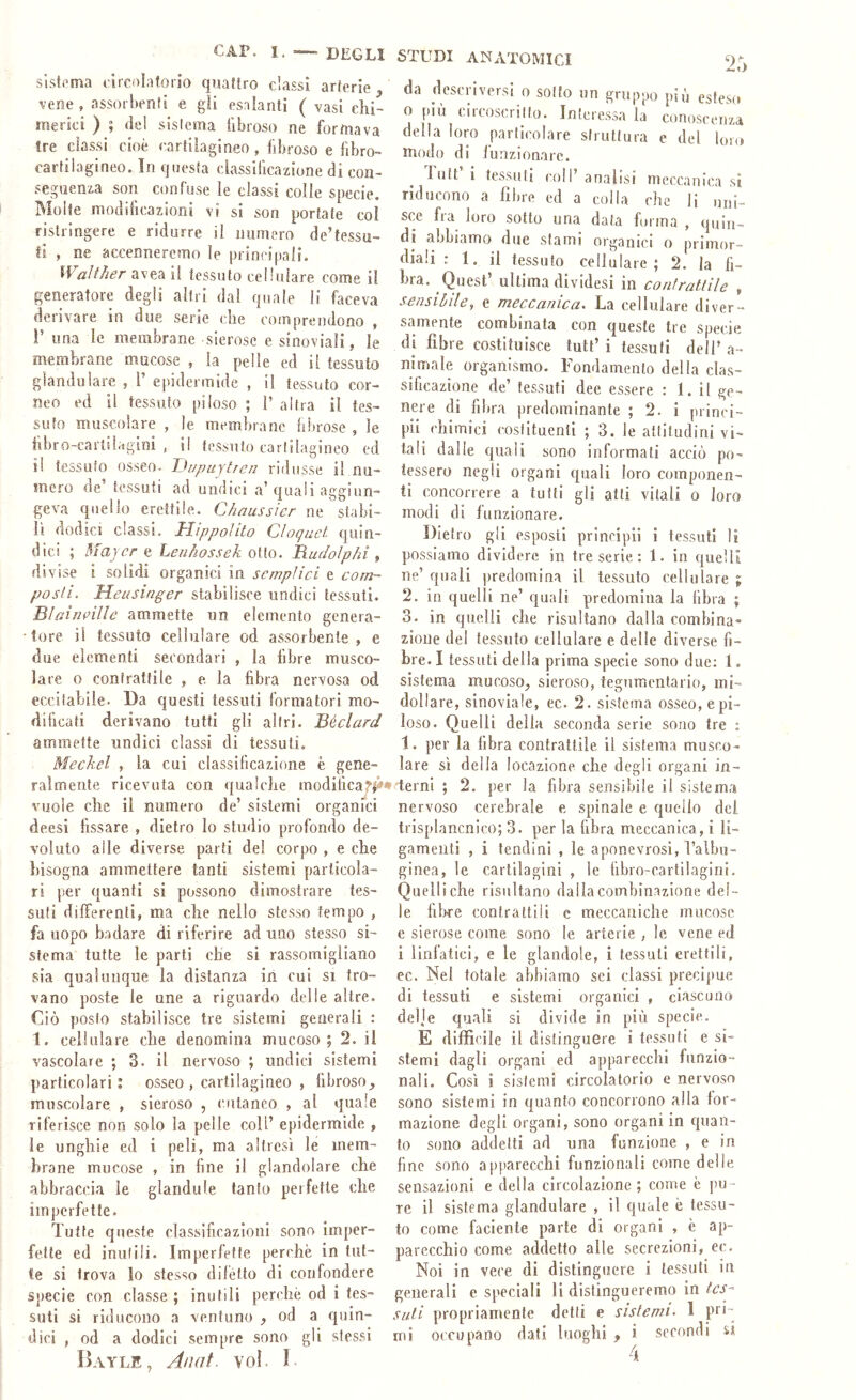 sistema circolatorio quattro classi arterie vene , assorbenti e gii esalanti ( vasi ehi- merki ) ; del sistema fibroso ne formava tre classi cioè cartilagineo, fibroso e fibro- carfilagineo. In questa classificazione di con- seguenza son confuse le classi colie specie. Molte modilicazioni vi si son portate col ristringere e ridurre il numero de’tessu- fi , ne accenneremo le principali. Waìilier avea il tessuto cellulare come il generatore degii altri dal quale li faceva derivare in due serie che comprendono , i’ una le membrane sierose e sinoviali, le membrane mucose , la pelle ed il tessuto glandolare , V epidermide , il tessuto cor- neo ed il tessuto piloso ; 1’ altra il tes- suto muscolare , le membrane fibrose , le hbro-cartilagini , il tessuto carirlagineo ed il tessuto osseo. JJupuytrejj ridusse il nu- mero de’ tessuti ad undici a’quali aggiun- geva quello erettile. Chaussier ne stabi- lì (iodici classi. Hippoìito Cloguct quin- dici ; Maycr e Lenhossek otto. Rudoìphi , divise i solidi organici in semplici e com- posti. Meusinger stabilisce undici tessuti. Blairieilie ammette un elemento genera- tore il tessuto cellulare od assorbente, e due elementi secondari , la fibre musco- lare 0 contrattile , e. la libra nervosa od eccitabile. Da questi tessuti formatori mo- dificati derivano tutti gli altri. Béclard ammette undici classi di tessuti. Meckel , la cui classificazione è gene- ralmente ricevuta con qualche modilica^|i»* vuole che il numero de’ sistemi organici deesi fissare , dietro lo studio profondo de- voluto alle diverse parti del corpo , e che bisogna ammettere tanti sistemi particola- ri per quanti si possono dimostrare tes- suti differenti, ma che nello stesso tempo , fa uopo badare di riferire ad uno stesso si- stema tutte le parti che si rassomigliano sia quaìniKjue la distanza in cui si tro- vano poste le une a riguardo delie altre. Ciò posto stabilisce tre sistemi generali : 1. cellulare che denomina mucoso; 2. il vascolare ; 3. il nervoso ; undici sistemi particolari; osseo , cartilagineo , fibroso^ muscolare , sieroso , cutaneo , al quale riferisce non solo la pelle coll’ epidermide , le unghie ed i peli, ma altresì le mem- brane mucose , in fine il glandolare che abbraccia le glandule tanto perfette che imperfette. Tutte queste classificazioni sono imper- fette ed inutili. Imperfette perchè in tut- te si trova lo stesso difètto di confondere specie con classe ; inutili perchè od i tes- suti si riducono a ventuno od a quin- dici , od a dodici sempre sono gli stessi I)AYLE, Anat. voi. I. 2r> da deseriversi 0 solfo un gruppo piò esteso o piu eireoscrilfo. Interessa la conoseeuza della loro paiih'olare struttura e del loro modo di iunzionarc. luti i tessuti coll analisi meccanica si riducono a fibre ed a colla che li uni- sce fra loro sotto una data furina , quin- di abbiamo due sfami organici o primor- diali : 1. il tessuto cellulare; 2. la fi- bra. Quest’ ultima divldesi in contrattile , sensibile, e meccanica. La cellulare diver- samente combinata con queste tre specie di fibre costituisce tutf i tessuti dell’ a- nimale organismo. Fondamento della clas- sificazione de tessuti dee essere : 1. il ge- nere di fibra predominante ; 2. ì piinci- pii ('himici costituenti ; 3. le attitudini vi- tali dalle quali sono informati acciò po- tessero negli organi quali loro componen- ti concorrere a tutti gli atti vitali o loro modi di funzionare. Dietro gli esposti principli i tessuti li possiamo dividere in tre serie. : 1. in quelli ne’ quali predomina il tessuto cellulare ; 2. in quelli ne’ quali predomina la libra ; 3. in quelli che risultano dalla combina- zione del tessuto cellulare e delle diverse fi- bre. I tessuti della prima specie sono due; 1, sistema mucoso^ sieroso, tegumentario, mi- doll are, sinoviale, ec. 2. sistema osseo, e pi- loso. Quelli della seconda serie sono tre : 1. per la fibra contrattile il sistema musco- lare sì della locazione che degli organi in- terni ; 2. per la fibra sensibile il sistema nervoso cerebrale e spinale e quello dei trisplancnico; 3. per la libra meccanica, i li- gameiiti , i tendini , le aponevrosi, falbu- ginea, le cartilagini , le bbro-eartilagini. Quelli che risultano dalla combinazione del- le fiWe contrattili c meccaniche mucose e sierose come sono le arterie , le vene ed i linfatici, e le glandole, i tessuti erettili, ec. Nel totale abbiamo sei classi precijiue di tessuti e sistemi organici , ciascuno delje quali si divide in più specie. E difficile il distinguere i tessuti e si- stemi dagli organi ed apparecchi funzio- nali. Così i sistemi circolatorio e nervoso sono sistemi in quanto concorrono alla for- mazione degli organi, sono organi in quan- to sono addetti ad una funzione , e in fine sono apparecchi funzionali come delle sensazioni e della circolazione ; come è pu- re il sistema glandolare , il quale è tessu- to come faciente parte di organi , è ap- parecchio come addetto alle secrezioni, ec. Noi in vece di distinguere i tessuti in generali e speciali li distingueremo in IcS Sidi propriamente detti e sistemi^ 1 pn- rni occupano dati luoghi , i secondi si